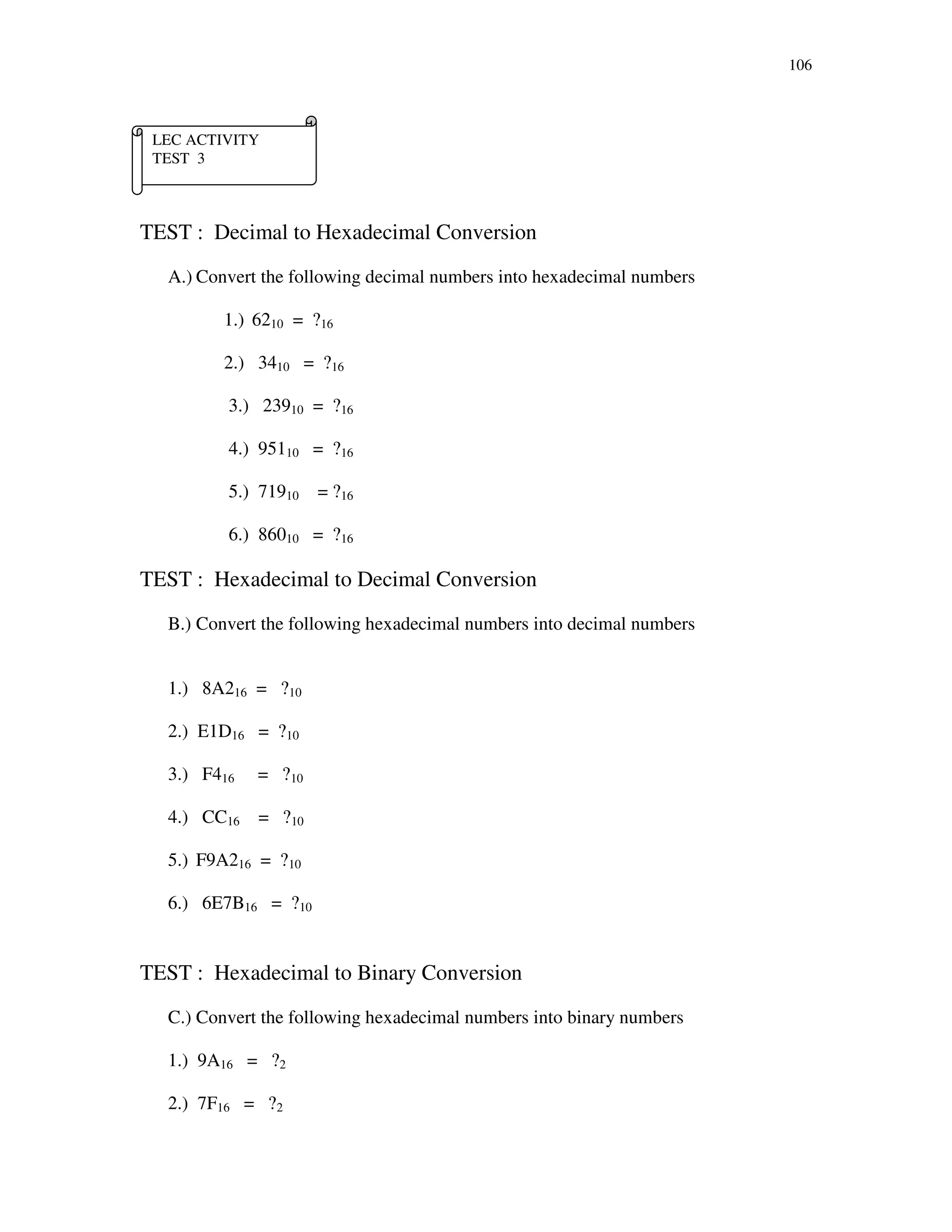 106
TEST : Decimal to Hexadecimal Conversion
A.) Convert the following decimal numbers into hexadecimal numbers
1.) 6210 = ?16
2.) 3410 = ?16
3.) 23910 = ?16
4.) 95110 = ?16
5.) 71910 = ?16
6.) 86010 = ?16
TEST : Hexadecimal to Decimal Conversion
B.) Convert the following hexadecimal numbers into decimal numbers
1.) 8A216 = ?10
2.) E1D16 = ?10
3.) F416 = ?10
4.) CC16 = ?10
5.) F9A216 = ?10
6.) 6E7B16 = ?10
TEST : Hexadecimal to Binary Conversion
C.) Convert the following hexadecimal numbers into binary numbers
1.) 9A16 = ?2
2.) 7F16 = ?2
LEC ACTIVITY
TEST 3
 