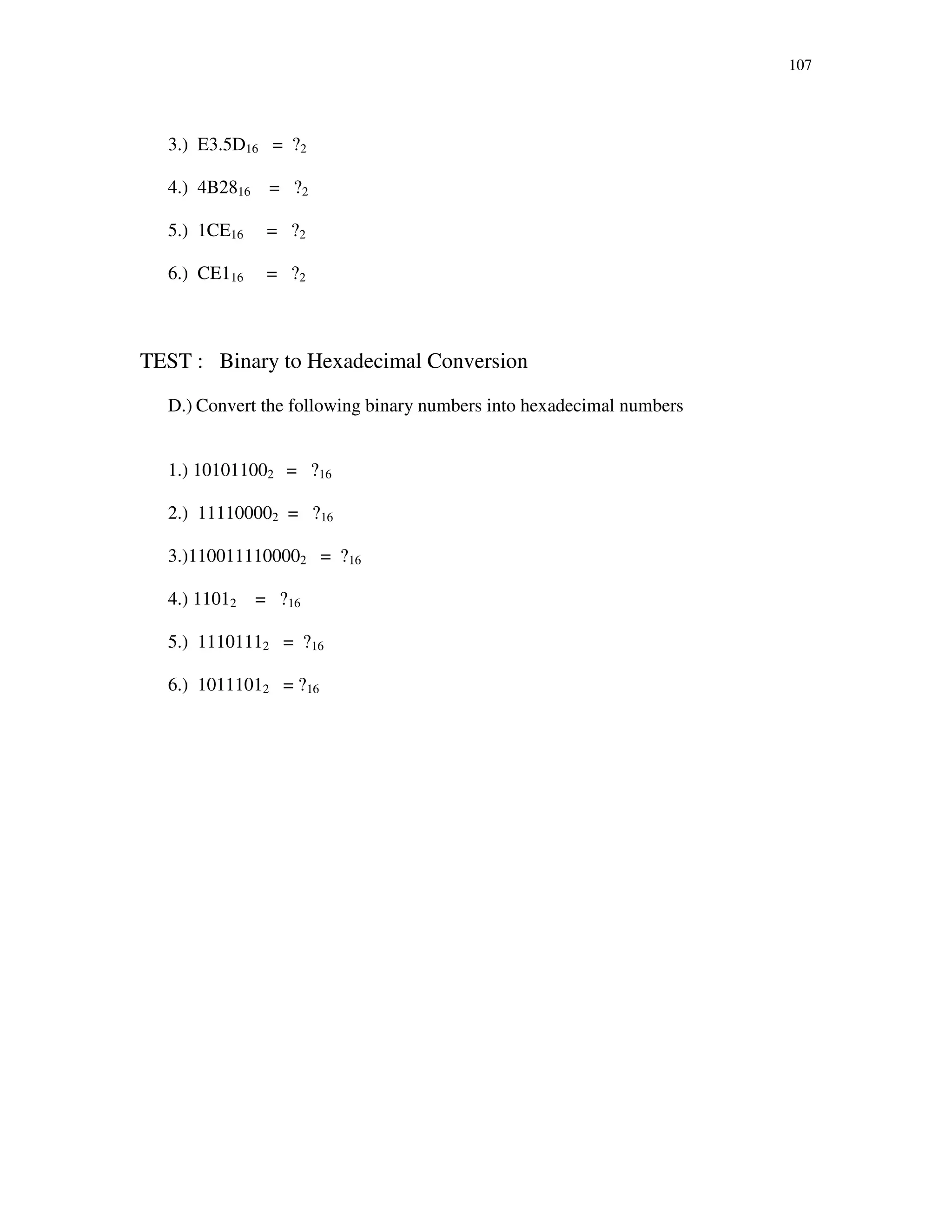 107
3.) E3.5D16 = ?2
4.) 4B2816 = ?2
5.) 1CE16 = ?2
6.) CE116 = ?2
TEST : Binary to Hexadecimal Conversion
D.) Convert the following binary numbers into hexadecimal numbers
1.) 101011002 = ?16
2.) 111100002 = ?16
3.)1100111100002 = ?16
4.) 11012 = ?16
5.) 11101112 = ?16
6.) 10111012 = ?16
 