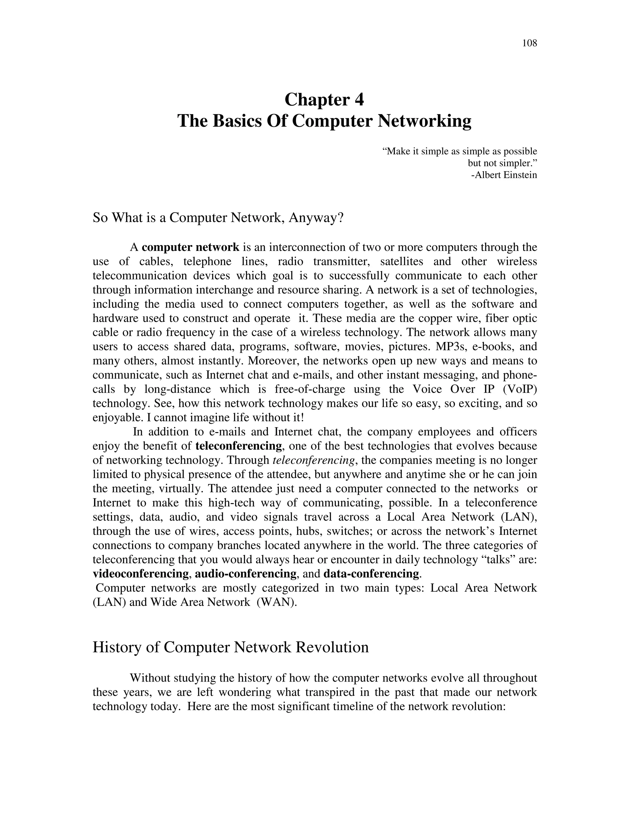 108
Chapter 4
The Basics Of Computer Networking
“Make it simple as simple as possible
but not simpler.”
-Albert Einstein
So What is a Computer Network, Anyway?
A computer network is an interconnection of two or more computers through the
use of cables, telephone lines, radio transmitter, satellites and other wireless
telecommunication devices which goal is to successfully communicate to each other
through information interchange and resource sharing. A network is a set of technologies,
including the media used to connect computers together, as well as the software and
hardware used to construct and operate it. These media are the copper wire, fiber optic
cable or radio frequency in the case of a wireless technology. The network allows many
users to access shared data, programs, software, movies, pictures. MP3s, e-books, and
many others, almost instantly. Moreover, the networks open up new ways and means to
communicate, such as Internet chat and e-mails, and other instant messaging, and phone-
calls by long-distance which is free-of-charge using the Voice Over IP (VoIP)
technology. See, how this network technology makes our life so easy, so exciting, and so
enjoyable. I cannot imagine life without it!
In addition to e-mails and Internet chat, the company employees and officers
enjoy the benefit of teleconferencing, one of the best technologies that evolves because
of networking technology. Through teleconferencing, the companies meeting is no longer
limited to physical presence of the attendee, but anywhere and anytime she or he can join
the meeting, virtually. The attendee just need a computer connected to the networks or
Internet to make this high-tech way of communicating, possible. In a teleconference
settings, data, audio, and video signals travel across a Local Area Network (LAN),
through the use of wires, access points, hubs, switches; or across the network’s Internet
connections to company branches located anywhere in the world. The three categories of
teleconferencing that you would always hear or encounter in daily technology “talks” are:
videoconferencing, audio-conferencing, and data-conferencing.
Computer networks are mostly categorized in two main types: Local Area Network
(LAN) and Wide Area Network (WAN).
History of Computer Network Revolution
Without studying the history of how the computer networks evolve all throughout
these years, we are left wondering what transpired in the past that made our network
technology today. Here are the most significant timeline of the network revolution:
 