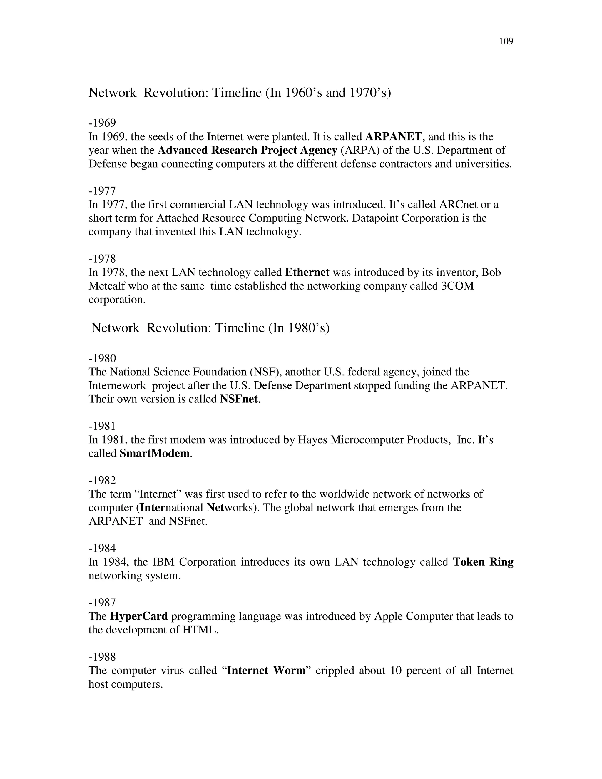109
Network Revolution: Timeline (In 1960’s and 1970’s)
-1969
In 1969, the seeds of the Internet were planted. It is called ARPANET, and this is the
year when the Advanced Research Project Agency (ARPA) of the U.S. Department of
Defense began connecting computers at the different defense contractors and universities.
-1977
In 1977, the first commercial LAN technology was introduced. It’s called ARCnet or a
short term for Attached Resource Computing Network. Datapoint Corporation is the
company that invented this LAN technology.
-1978
In 1978, the next LAN technology called Ethernet was introduced by its inventor, Bob
Metcalf who at the same time established the networking company called 3COM
corporation.
Network Revolution: Timeline (In 1980’s)
-1980
The National Science Foundation (NSF), another U.S. federal agency, joined the
Internework project after the U.S. Defense Department stopped funding the ARPANET.
Their own version is called NSFnet.
-1981
In 1981, the first modem was introduced by Hayes Microcomputer Products, Inc. It’s
called SmartModem.
-1982
The term “Internet” was first used to refer to the worldwide network of networks of
computer (International Networks). The global network that emerges from the
ARPANET and NSFnet.
-1984
In 1984, the IBM Corporation introduces its own LAN technology called Token Ring
networking system.
-1987
The HyperCard programming language was introduced by Apple Computer that leads to
the development of HTML.
-1988
The computer virus called “Internet Worm” crippled about 10 percent of all Internet
host computers.
 