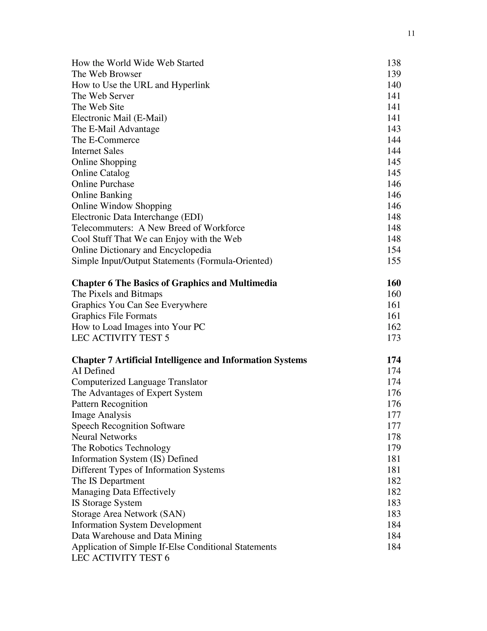 11
How the World Wide Web Started 138
The Web Browser 139
How to Use the URL and Hyperlink 140
The Web Server 141
The Web Site 141
Electronic Mail (E-Mail) 141
The E-Mail Advantage 143
The E-Commerce 144
Internet Sales 144
Online Shopping 145
Online Catalog 145
Online Purchase 146
Online Banking 146
Online Window Shopping 146
Electronic Data Interchange (EDI) 148
Telecommuters: A New Breed of Workforce 148
Cool Stuff That We can Enjoy with the Web 148
Online Dictionary and Encyclopedia 154
Simple Input/Output Statements (Formula-Oriented) 155
Chapter 6 The Basics of Graphics and Multimedia 160
The Pixels and Bitmaps 160
Graphics You Can See Everywhere 161
Graphics File Formats 161
How to Load Images into Your PC 162
LEC ACTIVITY TEST 5 173
Chapter 7 Artificial Intelligence and Information Systems 174
AI Defined 174
Computerized Language Translator 174
The Advantages of Expert System 176
Pattern Recognition 176
Image Analysis 177
Speech Recognition Software 177
Neural Networks 178
The Robotics Technology 179
Information System (IS) Defined 181
Different Types of Information Systems 181
The IS Department 182
Managing Data Effectively 182
IS Storage System 183
Storage Area Network (SAN) 183
Information System Development 184
Data Warehouse and Data Mining 184
Application of Simple If-Else Conditional Statements 184
LEC ACTIVITY TEST 6
 