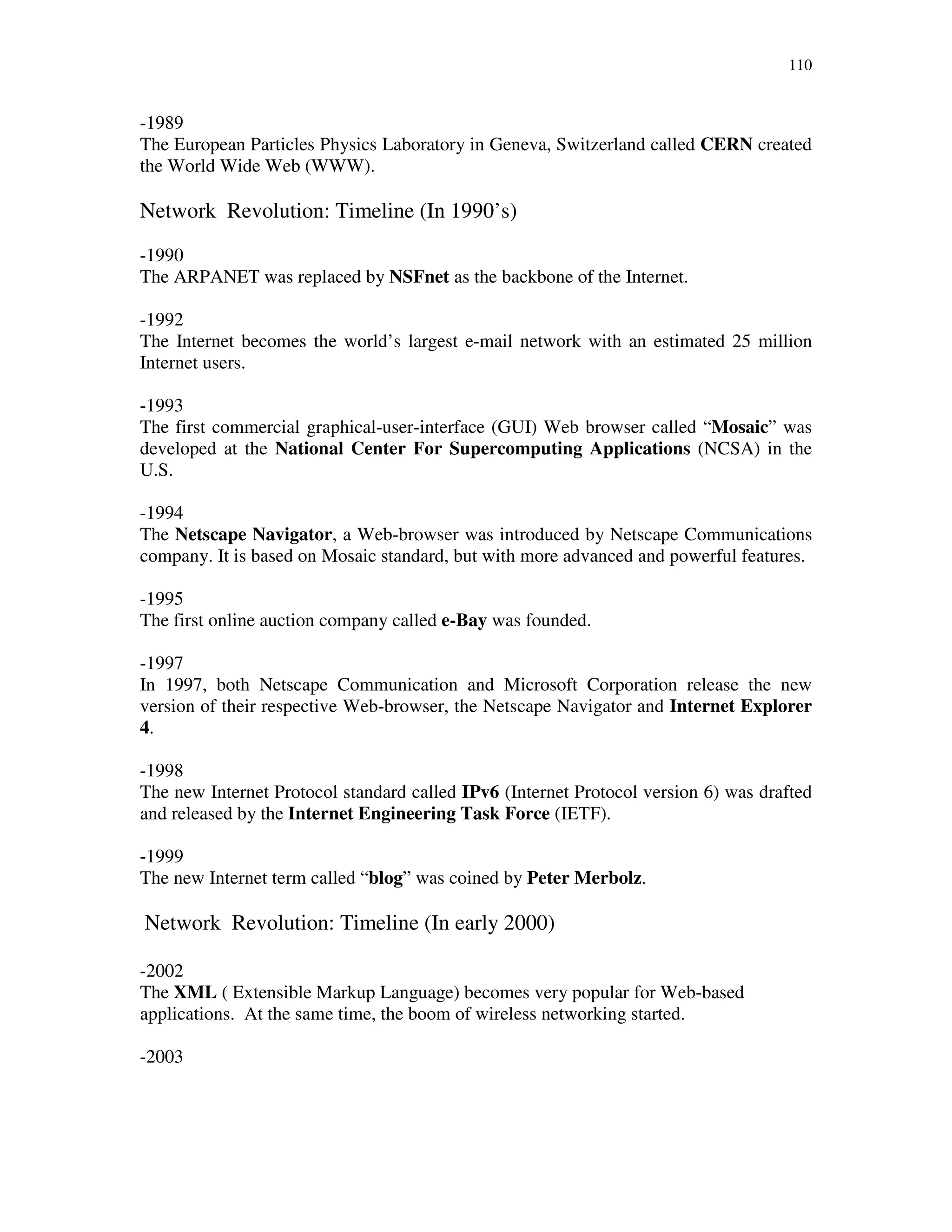110
-1989
The European Particles Physics Laboratory in Geneva, Switzerland called CERN created
the World Wide Web (WWW).
Network Revolution: Timeline (In 1990’s)
-1990
The ARPANET was replaced by NSFnet as the backbone of the Internet.
-1992
The Internet becomes the world’s largest e-mail network with an estimated 25 million
Internet users.
-1993
The first commercial graphical-user-interface (GUI) Web browser called “Mosaic” was
developed at the National Center For Supercomputing Applications (NCSA) in the
U.S.
-1994
The Netscape Navigator, a Web-browser was introduced by Netscape Communications
company. It is based on Mosaic standard, but with more advanced and powerful features.
-1995
The first online auction company called e-Bay was founded.
-1997
In 1997, both Netscape Communication and Microsoft Corporation release the new
version of their respective Web-browser, the Netscape Navigator and Internet Explorer
4.
-1998
The new Internet Protocol standard called IPv6 (Internet Protocol version 6) was drafted
and released by the Internet Engineering Task Force (IETF).
-1999
The new Internet term called “blog” was coined by Peter Merbolz.
Network Revolution: Timeline (In early 2000)
-2002
The XML ( Extensible Markup Language) becomes very popular for Web-based
applications. At the same time, the boom of wireless networking started.
-2003
 