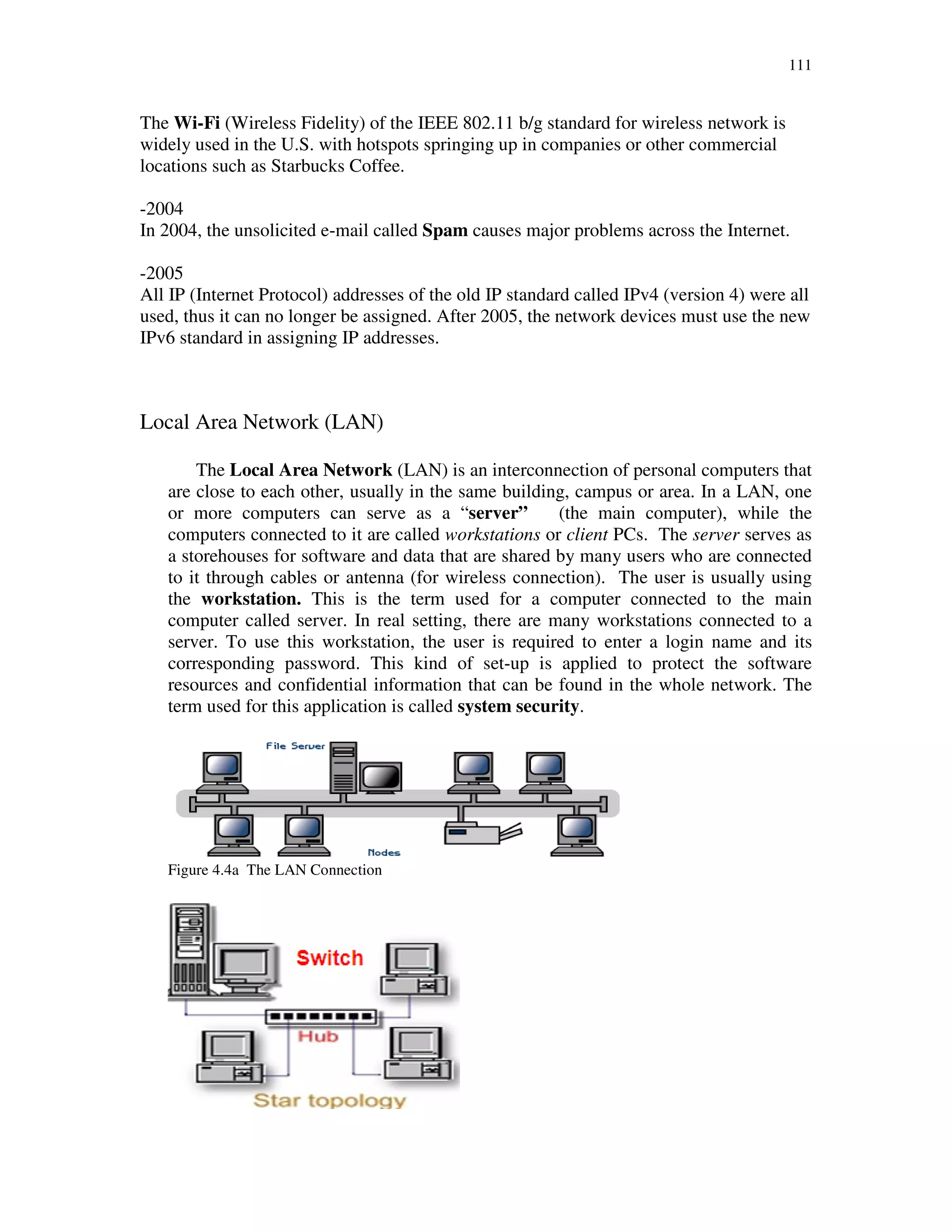 111
The Wi-Fi (Wireless Fidelity) of the IEEE 802.11 b/g standard for wireless network is
widely used in the U.S. with hotspots springing up in companies or other commercial
locations such as Starbucks Coffee.
-2004
In 2004, the unsolicited e-mail called Spam causes major problems across the Internet.
-2005
All IP (Internet Protocol) addresses of the old IP standard called IPv4 (version 4) were all
used, thus it can no longer be assigned. After 2005, the network devices must use the new
IPv6 standard in assigning IP addresses.
Local Area Network (LAN)
The Local Area Network (LAN) is an interconnection of personal computers that
are close to each other, usually in the same building, campus or area. In a LAN, one
or more computers can serve as a “server” (the main computer), while the
computers connected to it are called workstations or client PCs. The server serves as
a storehouses for software and data that are shared by many users who are connected
to it through cables or antenna (for wireless connection). The user is usually using
the workstation. This is the term used for a computer connected to the main
computer called server. In real setting, there are many workstations connected to a
server. To use this workstation, the user is required to enter a login name and its
corresponding password. This kind of set-up is applied to protect the software
resources and confidential information that can be found in the whole network. The
term used for this application is called system security.
Figure 4.4a The LAN Connection
 