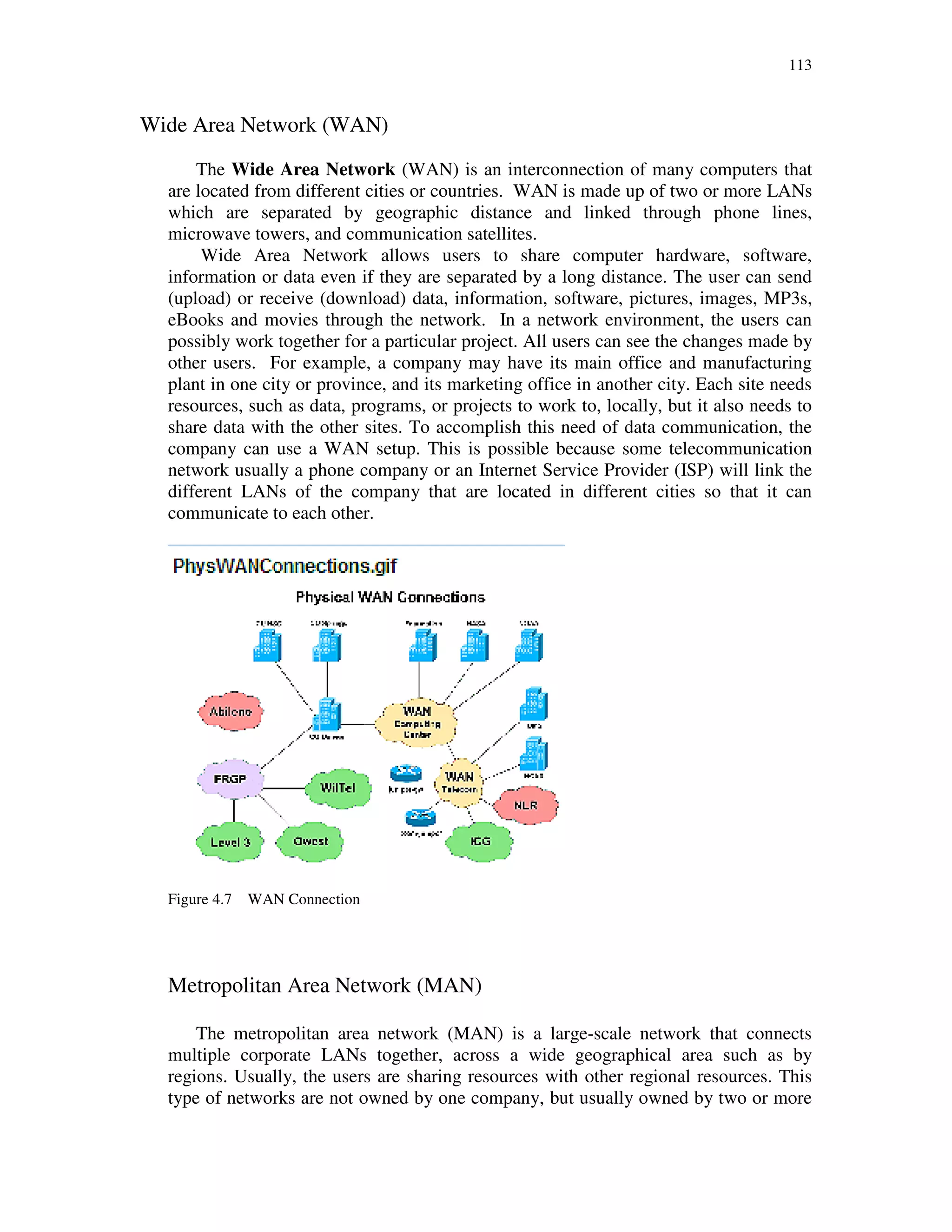 113
Wide Area Network (WAN)
The Wide Area Network (WAN) is an interconnection of many computers that
are located from different cities or countries. WAN is made up of two or more LANs
which are separated by geographic distance and linked through phone lines,
microwave towers, and communication satellites.
Wide Area Network allows users to share computer hardware, software,
information or data even if they are separated by a long distance. The user can send
(upload) or receive (download) data, information, software, pictures, images, MP3s,
eBooks and movies through the network. In a network environment, the users can
possibly work together for a particular project. All users can see the changes made by
other users. For example, a company may have its main office and manufacturing
plant in one city or province, and its marketing office in another city. Each site needs
resources, such as data, programs, or projects to work to, locally, but it also needs to
share data with the other sites. To accomplish this need of data communication, the
company can use a WAN setup. This is possible because some telecommunication
network usually a phone company or an Internet Service Provider (ISP) will link the
different LANs of the company that are located in different cities so that it can
communicate to each other.
Figure 4.7 WAN Connection
Metropolitan Area Network (MAN)
The metropolitan area network (MAN) is a large-scale network that connects
multiple corporate LANs together, across a wide geographical area such as by
regions. Usually, the users are sharing resources with other regional resources. This
type of networks are not owned by one company, but usually owned by two or more
 