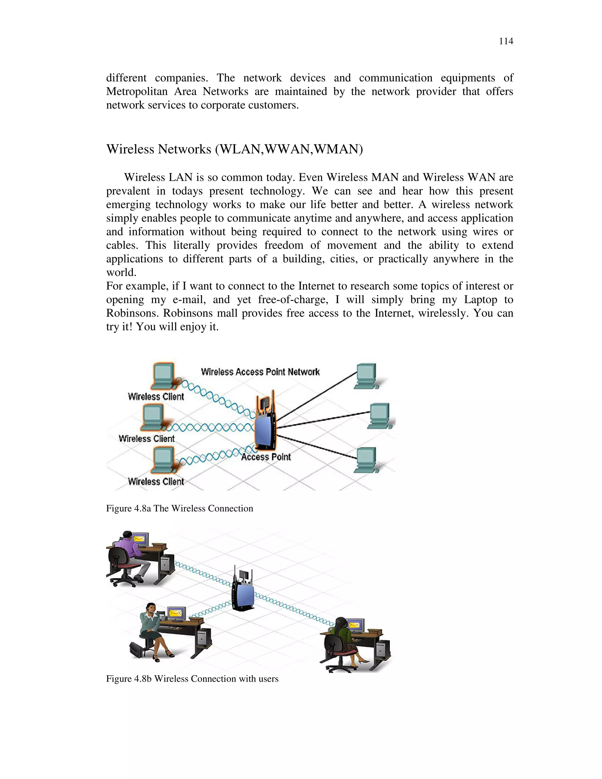 114
different companies. The network devices and communication equipments of
Metropolitan Area Networks are maintained by the network provider that offers
network services to corporate customers.
Wireless Networks (WLAN,WWAN,WMAN)
Wireless LAN is so common today. Even Wireless MAN and Wireless WAN are
prevalent in todays present technology. We can see and hear how this present
emerging technology works to make our life better and better. A wireless network
simply enables people to communicate anytime and anywhere, and access application
and information without being required to connect to the network using wires or
cables. This literally provides freedom of movement and the ability to extend
applications to different parts of a building, cities, or practically anywhere in the
world.
For example, if I want to connect to the Internet to research some topics of interest or
opening my e-mail, and yet free-of-charge, I will simply bring my Laptop to
Robinsons. Robinsons mall provides free access to the Internet, wirelessly. You can
try it! You will enjoy it.
Figure 4.8a The Wireless Connection
Figure 4.8b Wireless Connection with users
 