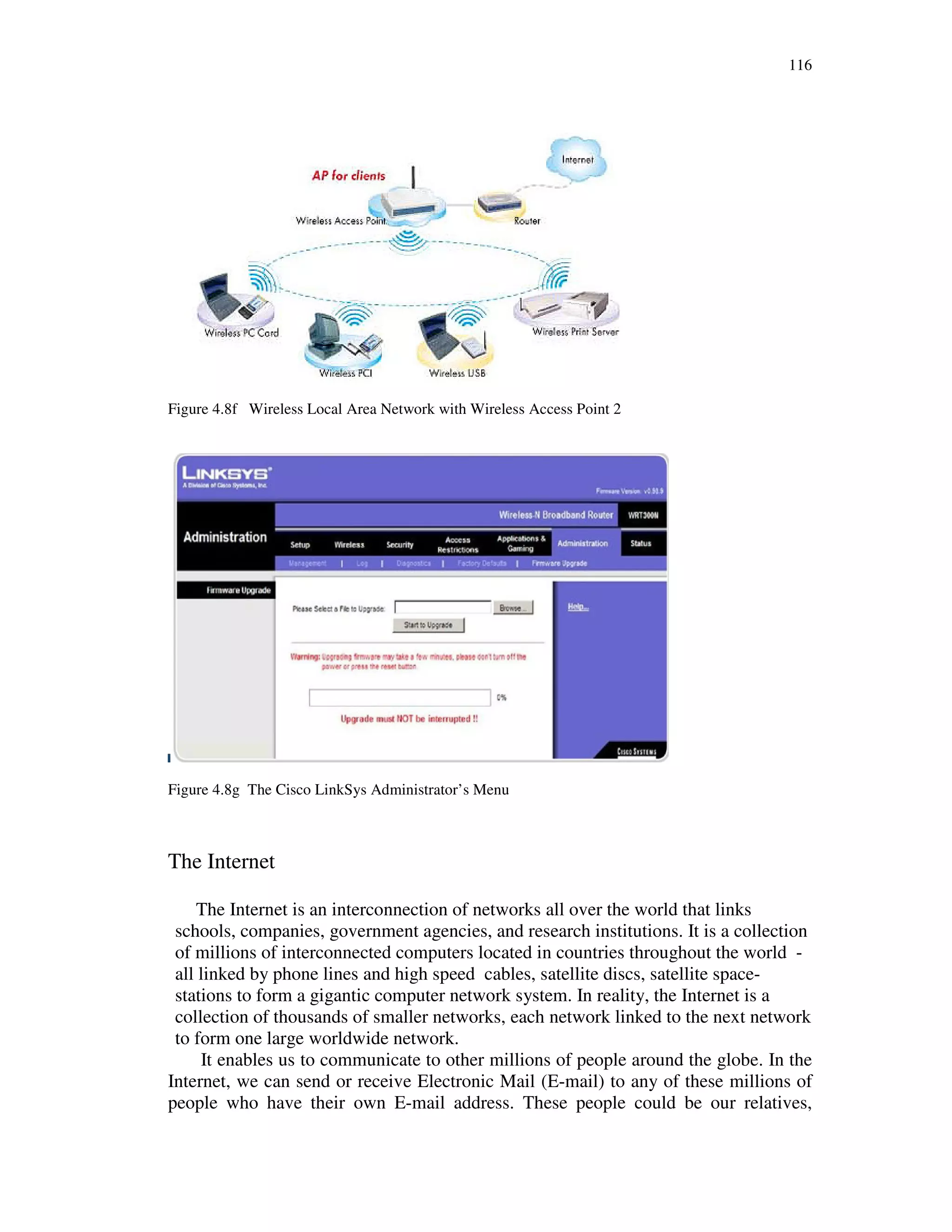 116
Figure 4.8f Wireless Local Area Network with Wireless Access Point 2
Figure 4.8g The Cisco LinkSys Administrator’s Menu
The Internet
The Internet is an interconnection of networks all over the world that links
schools, companies, government agencies, and research institutions. It is a collection
of millions of interconnected computers located in countries throughout the world -
all linked by phone lines and high speed cables, satellite discs, satellite space-
stations to form a gigantic computer network system. In reality, the Internet is a
collection of thousands of smaller networks, each network linked to the next network
to form one large worldwide network.
It enables us to communicate to other millions of people around the globe. In the
Internet, we can send or receive Electronic Mail (E-mail) to any of these millions of
people who have their own E-mail address. These people could be our relatives,
 