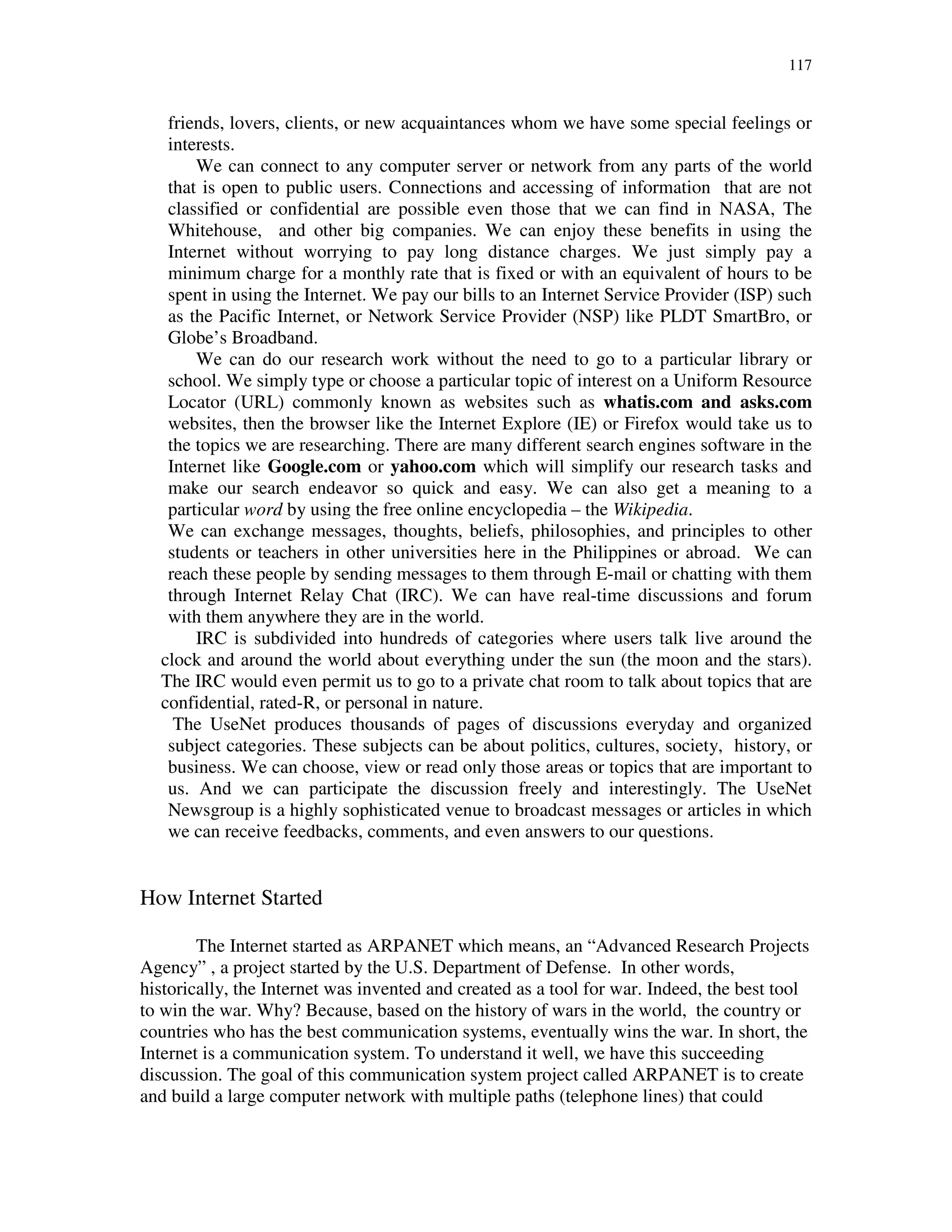 117
friends, lovers, clients, or new acquaintances whom we have some special feelings or
interests.
We can connect to any computer server or network from any parts of the world
that is open to public users. Connections and accessing of information that are not
classified or confidential are possible even those that we can find in NASA, The
Whitehouse, and other big companies. We can enjoy these benefits in using the
Internet without worrying to pay long distance charges. We just simply pay a
minimum charge for a monthly rate that is fixed or with an equivalent of hours to be
spent in using the Internet. We pay our bills to an Internet Service Provider (ISP) such
as the Pacific Internet, or Network Service Provider (NSP) like PLDT SmartBro, or
Globe’s Broadband.
We can do our research work without the need to go to a particular library or
school. We simply type or choose a particular topic of interest on a Uniform Resource
Locator (URL) commonly known as websites such as whatis.com and asks.com
websites, then the browser like the Internet Explore (IE) or Firefox would take us to
the topics we are researching. There are many different search engines software in the
Internet like Google.com or yahoo.com which will simplify our research tasks and
make our search endeavor so quick and easy. We can also get a meaning to a
particular word by using the free online encyclopedia – the Wikipedia.
We can exchange messages, thoughts, beliefs, philosophies, and principles to other
students or teachers in other universities here in the Philippines or abroad. We can
reach these people by sending messages to them through E-mail or chatting with them
through Internet Relay Chat (IRC). We can have real-time discussions and forum
with them anywhere they are in the world.
IRC is subdivided into hundreds of categories where users talk live around the
clock and around the world about everything under the sun (the moon and the stars).
The IRC would even permit us to go to a private chat room to talk about topics that are
confidential, rated-R, or personal in nature.
The UseNet produces thousands of pages of discussions everyday and organized
subject categories. These subjects can be about politics, cultures, society, history, or
business. We can choose, view or read only those areas or topics that are important to
us. And we can participate the discussion freely and interestingly. The UseNet
Newsgroup is a highly sophisticated venue to broadcast messages or articles in which
we can receive feedbacks, comments, and even answers to our questions.
How Internet Started
The Internet started as ARPANET which means, an “Advanced Research Projects
Agency” , a project started by the U.S. Department of Defense. In other words,
historically, the Internet was invented and created as a tool for war. Indeed, the best tool
to win the war. Why? Because, based on the history of wars in the world, the country or
countries who has the best communication systems, eventually wins the war. In short, the
Internet is a communication system. To understand it well, we have this succeeding
discussion. The goal of this communication system project called ARPANET is to create
and build a large computer network with multiple paths (telephone lines) that could
 