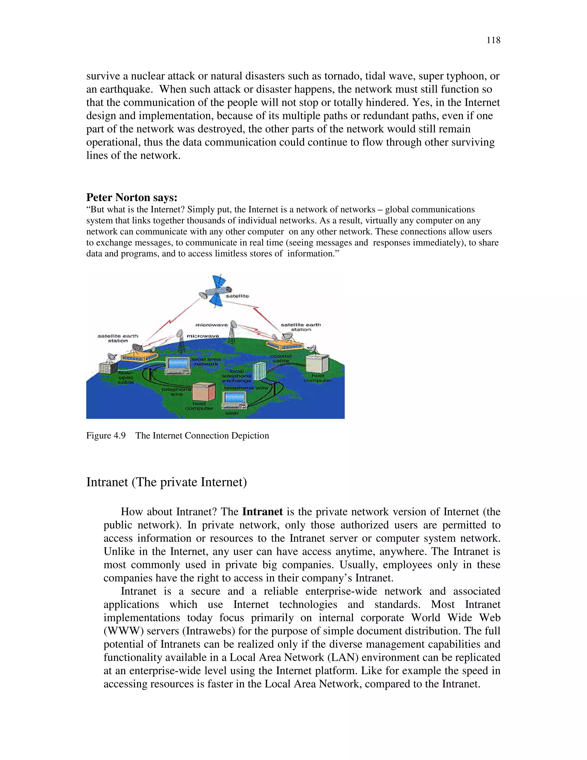 118
survive a nuclear attack or natural disasters such as tornado, tidal wave, super typhoon, or
an earthquake. When such attack or disaster happens, the network must still function so
that the communication of the people will not stop or totally hindered. Yes, in the Internet
design and implementation, because of its multiple paths or redundant paths, even if one
part of the network was destroyed, the other parts of the network would still remain
operational, thus the data communication could continue to flow through other surviving
lines of the network.
Peter Norton says:
“But what is the Internet? Simply put, the Internet is a network of networks – global communications
system that links together thousands of individual networks. As a result, virtually any computer on any
network can communicate with any other computer on any other network. These connections allow users
to exchange messages, to communicate in real time (seeing messages and responses immediately), to share
data and programs, and to access limitless stores of information.”
Figure 4.9 The Internet Connection Depiction
Intranet (The private Internet)
How about Intranet? The Intranet is the private network version of Internet (the
public network). In private network, only those authorized users are permitted to
access information or resources to the Intranet server or computer system network.
Unlike in the Internet, any user can have access anytime, anywhere. The Intranet is
most commonly used in private big companies. Usually, employees only in these
companies have the right to access in their company’s Intranet.
Intranet is a secure and a reliable enterprise-wide network and associated
applications which use Internet technologies and standards. Most Intranet
implementations today focus primarily on internal corporate World Wide Web
(WWW) servers (Intrawebs) for the purpose of simple document distribution. The full
potential of Intranets can be realized only if the diverse management capabilities and
functionality available in a Local Area Network (LAN) environment can be replicated
at an enterprise-wide level using the Internet platform. Like for example the speed in
accessing resources is faster in the Local Area Network, compared to the Intranet.
 