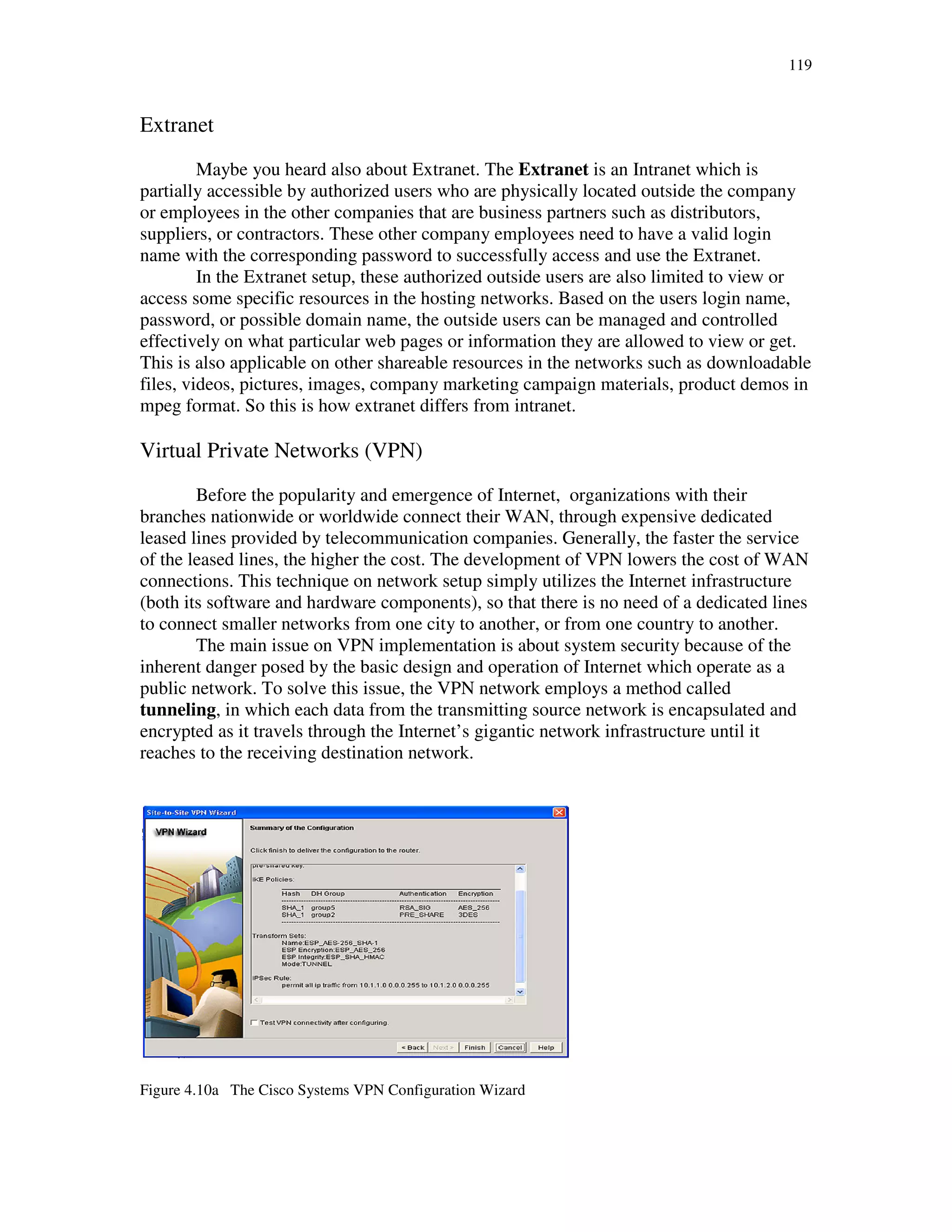 119
Extranet
Maybe you heard also about Extranet. The Extranet is an Intranet which is
partially accessible by authorized users who are physically located outside the company
or employees in the other companies that are business partners such as distributors,
suppliers, or contractors. These other company employees need to have a valid login
name with the corresponding password to successfully access and use the Extranet.
In the Extranet setup, these authorized outside users are also limited to view or
access some specific resources in the hosting networks. Based on the users login name,
password, or possible domain name, the outside users can be managed and controlled
effectively on what particular web pages or information they are allowed to view or get.
This is also applicable on other shareable resources in the networks such as downloadable
files, videos, pictures, images, company marketing campaign materials, product demos in
mpeg format. So this is how extranet differs from intranet.
Virtual Private Networks (VPN)
Before the popularity and emergence of Internet, organizations with their
branches nationwide or worldwide connect their WAN, through expensive dedicated
leased lines provided by telecommunication companies. Generally, the faster the service
of the leased lines, the higher the cost. The development of VPN lowers the cost of WAN
connections. This technique on network setup simply utilizes the Internet infrastructure
(both its software and hardware components), so that there is no need of a dedicated lines
to connect smaller networks from one city to another, or from one country to another.
The main issue on VPN implementation is about system security because of the
inherent danger posed by the basic design and operation of Internet which operate as a
public network. To solve this issue, the VPN network employs a method called
tunneling, in which each data from the transmitting source network is encapsulated and
encrypted as it travels through the Internet’s gigantic network infrastructure until it
reaches to the receiving destination network.
Figure 4.10a The Cisco Systems VPN Configuration Wizard
 
