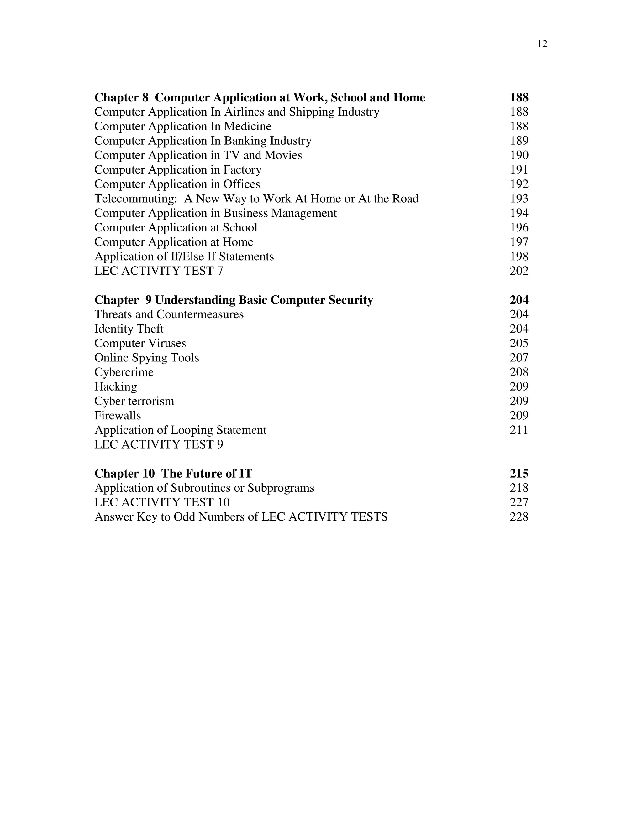 12
Chapter 8 Computer Application at Work, School and Home 188
Computer Application In Airlines and Shipping Industry 188
Computer Application In Medicine 188
Computer Application In Banking Industry 189
Computer Application in TV and Movies 190
Computer Application in Factory 191
Computer Application in Offices 192
Telecommuting: A New Way to Work At Home or At the Road 193
Computer Application in Business Management 194
Computer Application at School 196
Computer Application at Home 197
Application of If/Else If Statements 198
LEC ACTIVITY TEST 7 202
Chapter 9 Understanding Basic Computer Security 204
Threats and Countermeasures 204
Identity Theft 204
Computer Viruses 205
Online Spying Tools 207
Cybercrime 208
Hacking 209
Cyber terrorism 209
Firewalls 209
Application of Looping Statement 211
LEC ACTIVITY TEST 9
Chapter 10 The Future of IT 215
Application of Subroutines or Subprograms 218
LEC ACTIVITY TEST 10 227
Answer Key to Odd Numbers of LEC ACTIVITY TESTS 228
 