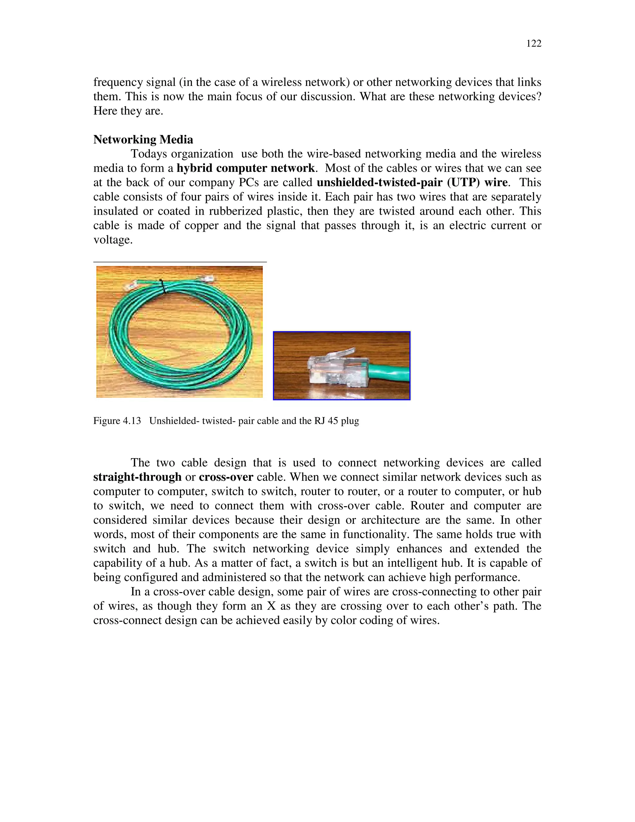 122
frequency signal (in the case of a wireless network) or other networking devices that links
them. This is now the main focus of our discussion. What are these networking devices?
Here they are.
Networking Media
Todays organization use both the wire-based networking media and the wireless
media to form a hybrid computer network. Most of the cables or wires that we can see
at the back of our company PCs are called unshielded-twisted-pair (UTP) wire. This
cable consists of four pairs of wires inside it. Each pair has two wires that are separately
insulated or coated in rubberized plastic, then they are twisted around each other. This
cable is made of copper and the signal that passes through it, is an electric current or
voltage.
Figure 4.13 Unshielded- twisted- pair cable and the RJ 45 plug
The two cable design that is used to connect networking devices are called
straight-through or cross-over cable. When we connect similar network devices such as
computer to computer, switch to switch, router to router, or a router to computer, or hub
to switch, we need to connect them with cross-over cable. Router and computer are
considered similar devices because their design or architecture are the same. In other
words, most of their components are the same in functionality. The same holds true with
switch and hub. The switch networking device simply enhances and extended the
capability of a hub. As a matter of fact, a switch is but an intelligent hub. It is capable of
being configured and administered so that the network can achieve high performance.
In a cross-over cable design, some pair of wires are cross-connecting to other pair
of wires, as though they form an X as they are crossing over to each other’s path. The
cross-connect design can be achieved easily by color coding of wires.
 