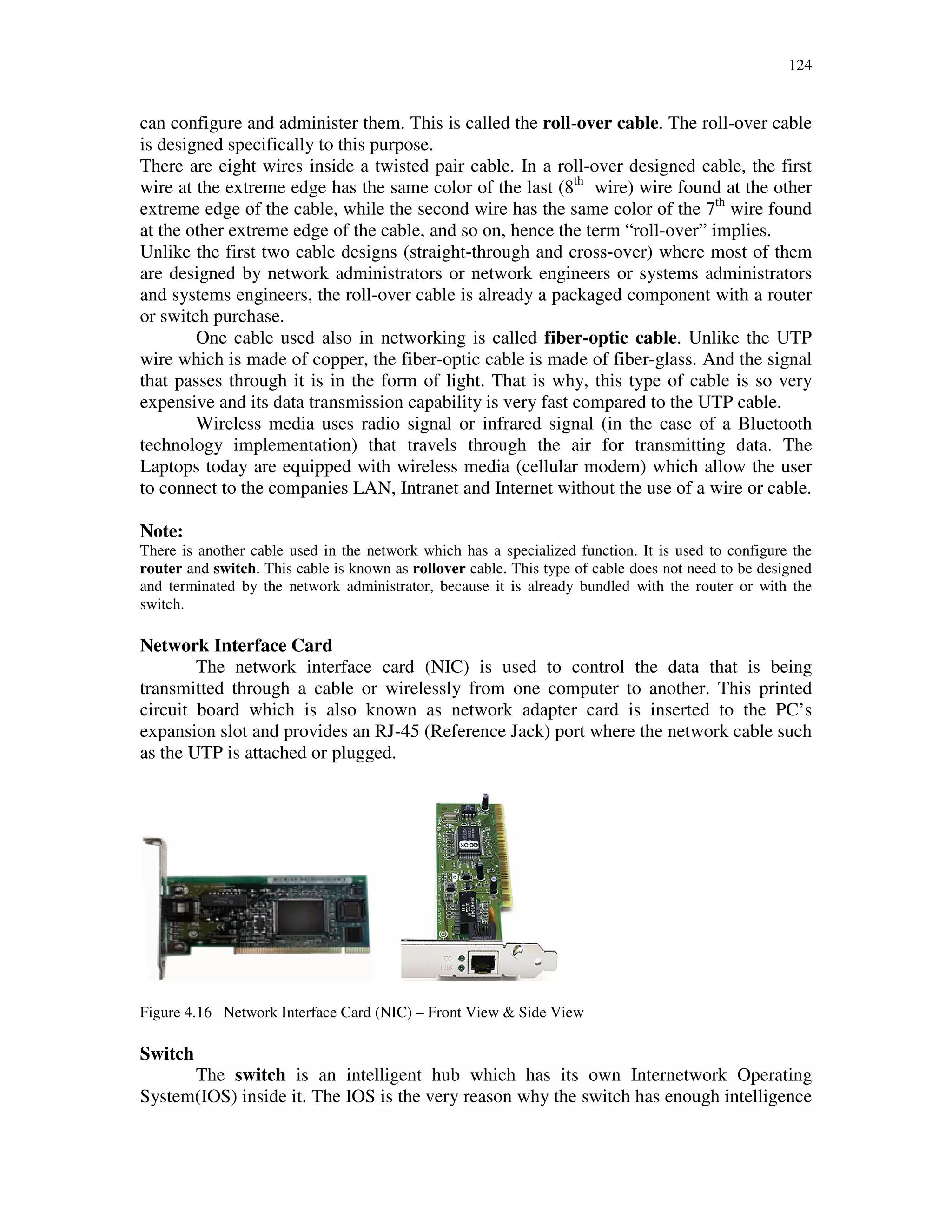 124
can configure and administer them. This is called the roll-over cable. The roll-over cable
is designed specifically to this purpose.
There are eight wires inside a twisted pair cable. In a roll-over designed cable, the first
wire at the extreme edge has the same color of the last (8th
wire) wire found at the other
extreme edge of the cable, while the second wire has the same color of the 7th
wire found
at the other extreme edge of the cable, and so on, hence the term “roll-over” implies.
Unlike the first two cable designs (straight-through and cross-over) where most of them
are designed by network administrators or network engineers or systems administrators
and systems engineers, the roll-over cable is already a packaged component with a router
or switch purchase.
One cable used also in networking is called fiber-optic cable. Unlike the UTP
wire which is made of copper, the fiber-optic cable is made of fiber-glass. And the signal
that passes through it is in the form of light. That is why, this type of cable is so very
expensive and its data transmission capability is very fast compared to the UTP cable.
Wireless media uses radio signal or infrared signal (in the case of a Bluetooth
technology implementation) that travels through the air for transmitting data. The
Laptops today are equipped with wireless media (cellular modem) which allow the user
to connect to the companies LAN, Intranet and Internet without the use of a wire or cable.
Note:
There is another cable used in the network which has a specialized function. It is used to configure the
router and switch. This cable is known as rollover cable. This type of cable does not need to be designed
and terminated by the network administrator, because it is already bundled with the router or with the
switch.
Network Interface Card
The network interface card (NIC) is used to control the data that is being
transmitted through a cable or wirelessly from one computer to another. This printed
circuit board which is also known as network adapter card is inserted to the PC’s
expansion slot and provides an RJ-45 (Reference Jack) port where the network cable such
as the UTP is attached or plugged.
Figure 4.16 Network Interface Card (NIC) – Front View & Side View
Switch
The switch is an intelligent hub which has its own Internetwork Operating
System(IOS) inside it. The IOS is the very reason why the switch has enough intelligence
 