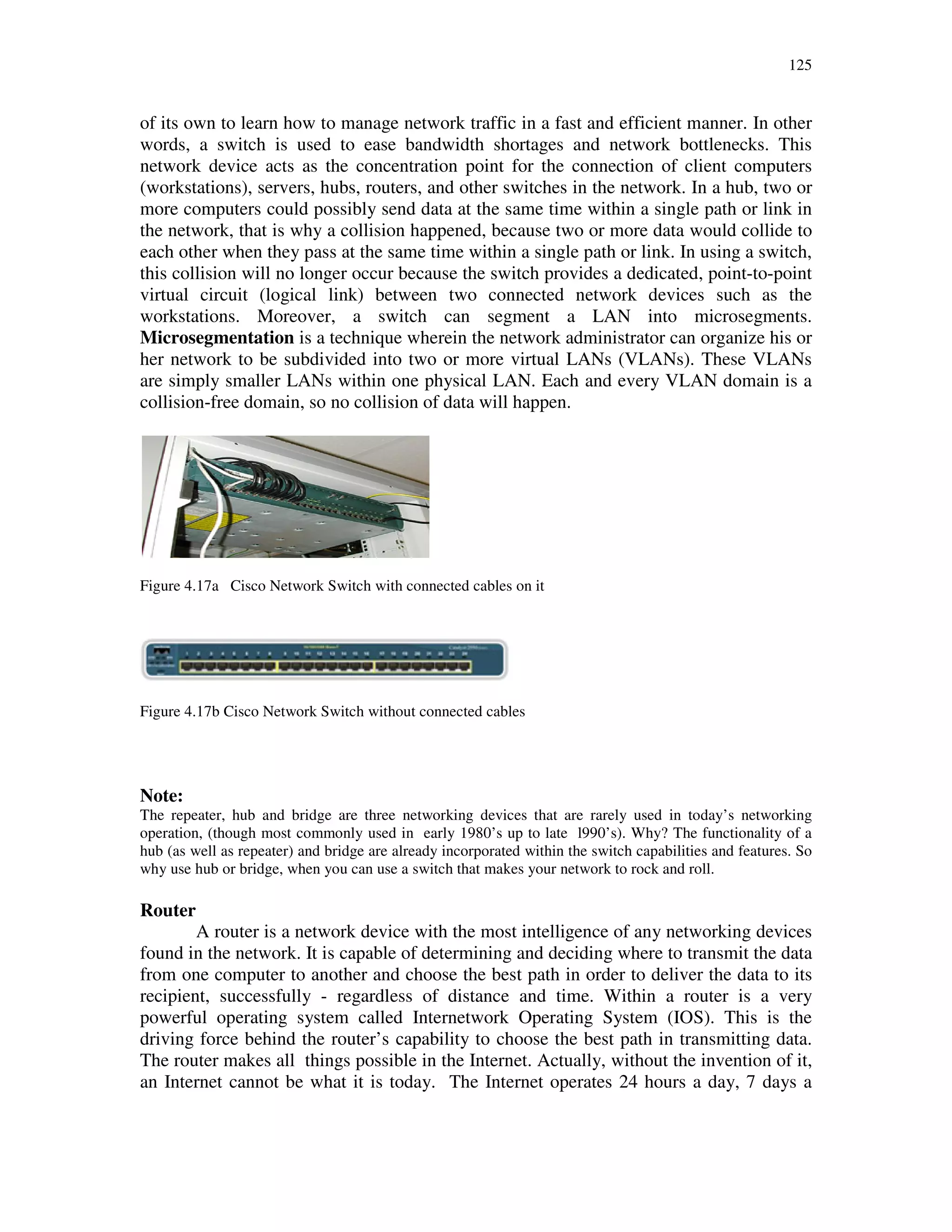125
of its own to learn how to manage network traffic in a fast and efficient manner. In other
words, a switch is used to ease bandwidth shortages and network bottlenecks. This
network device acts as the concentration point for the connection of client computers
(workstations), servers, hubs, routers, and other switches in the network. In a hub, two or
more computers could possibly send data at the same time within a single path or link in
the network, that is why a collision happened, because two or more data would collide to
each other when they pass at the same time within a single path or link. In using a switch,
this collision will no longer occur because the switch provides a dedicated, point-to-point
virtual circuit (logical link) between two connected network devices such as the
workstations. Moreover, a switch can segment a LAN into microsegments.
Microsegmentation is a technique wherein the network administrator can organize his or
her network to be subdivided into two or more virtual LANs (VLANs). These VLANs
are simply smaller LANs within one physical LAN. Each and every VLAN domain is a
collision-free domain, so no collision of data will happen.
Figure 4.17a Cisco Network Switch with connected cables on it
Figure 4.17b Cisco Network Switch without connected cables
Note:
The repeater, hub and bridge are three networking devices that are rarely used in today’s networking
operation, (though most commonly used in early 1980’s up to late l990’s). Why? The functionality of a
hub (as well as repeater) and bridge are already incorporated within the switch capabilities and features. So
why use hub or bridge, when you can use a switch that makes your network to rock and roll.
Router
A router is a network device with the most intelligence of any networking devices
found in the network. It is capable of determining and deciding where to transmit the data
from one computer to another and choose the best path in order to deliver the data to its
recipient, successfully - regardless of distance and time. Within a router is a very
powerful operating system called Internetwork Operating System (IOS). This is the
driving force behind the router’s capability to choose the best path in transmitting data.
The router makes all things possible in the Internet. Actually, without the invention of it,
an Internet cannot be what it is today. The Internet operates 24 hours a day, 7 days a
 