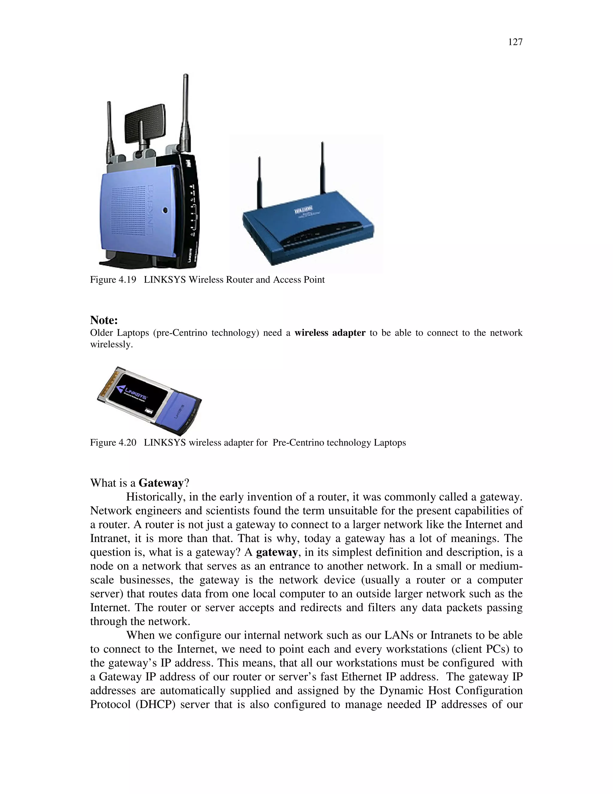 127
Figure 4.19 LINKSYS Wireless Router and Access Point
Note:
Older Laptops (pre-Centrino technology) need a wireless adapter to be able to connect to the network
wirelessly.
Figure 4.20 LINKSYS wireless adapter for Pre-Centrino technology Laptops
What is a Gateway?
Historically, in the early invention of a router, it was commonly called a gateway.
Network engineers and scientists found the term unsuitable for the present capabilities of
a router. A router is not just a gateway to connect to a larger network like the Internet and
Intranet, it is more than that. That is why, today a gateway has a lot of meanings. The
question is, what is a gateway? A gateway, in its simplest definition and description, is a
node on a network that serves as an entrance to another network. In a small or medium-
scale businesses, the gateway is the network device (usually a router or a computer
server) that routes data from one local computer to an outside larger network such as the
Internet. The router or server accepts and redirects and filters any data packets passing
through the network.
When we configure our internal network such as our LANs or Intranets to be able
to connect to the Internet, we need to point each and every workstations (client PCs) to
the gateway’s IP address. This means, that all our workstations must be configured with
a Gateway IP address of our router or server’s fast Ethernet IP address. The gateway IP
addresses are automatically supplied and assigned by the Dynamic Host Configuration
Protocol (DHCP) server that is also configured to manage needed IP addresses of our
 