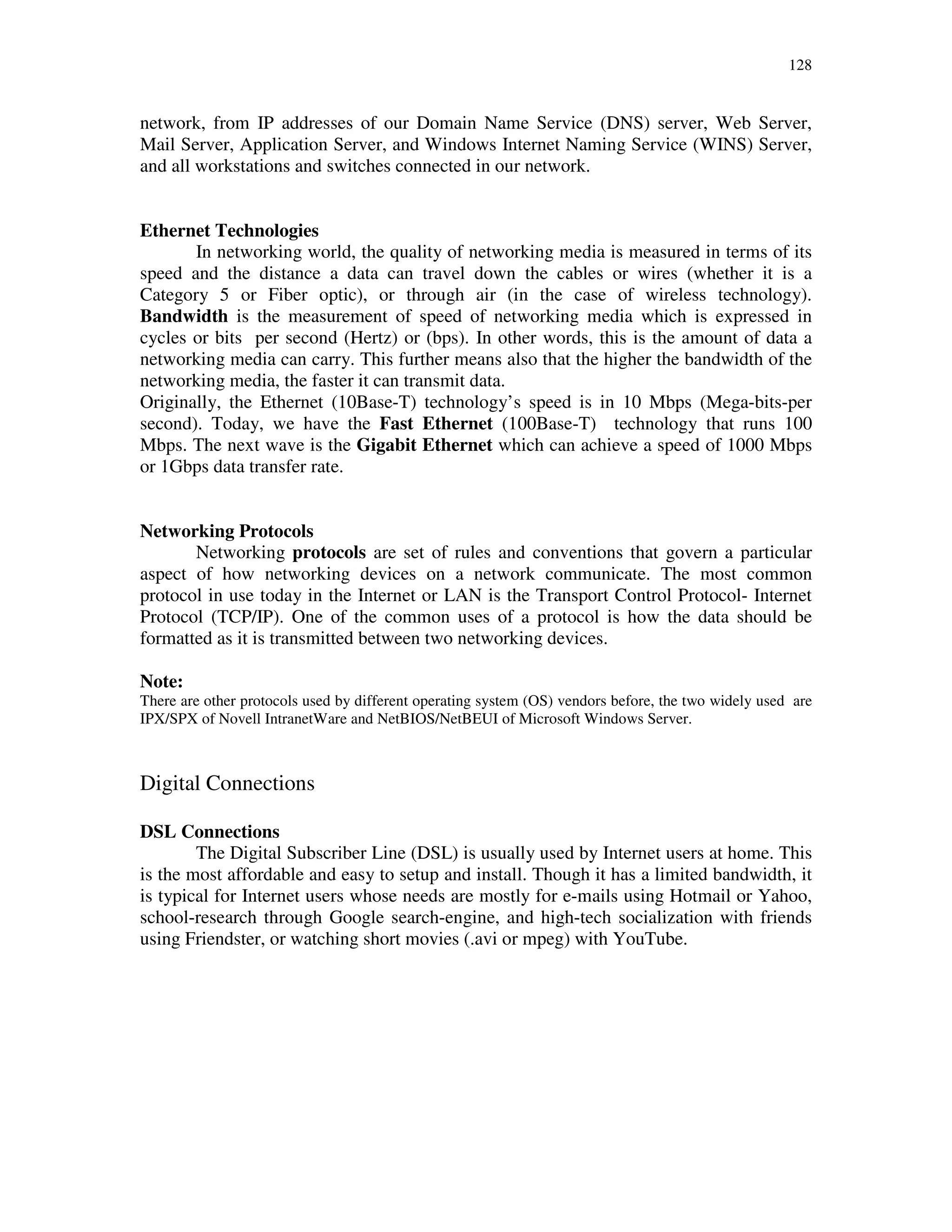 128
network, from IP addresses of our Domain Name Service (DNS) server, Web Server,
Mail Server, Application Server, and Windows Internet Naming Service (WINS) Server,
and all workstations and switches connected in our network.
Ethernet Technologies
In networking world, the quality of networking media is measured in terms of its
speed and the distance a data can travel down the cables or wires (whether it is a
Category 5 or Fiber optic), or through air (in the case of wireless technology).
Bandwidth is the measurement of speed of networking media which is expressed in
cycles or bits per second (Hertz) or (bps). In other words, this is the amount of data a
networking media can carry. This further means also that the higher the bandwidth of the
networking media, the faster it can transmit data.
Originally, the Ethernet (10Base-T) technology’s speed is in 10 Mbps (Mega-bits-per
second). Today, we have the Fast Ethernet (100Base-T) technology that runs 100
Mbps. The next wave is the Gigabit Ethernet which can achieve a speed of 1000 Mbps
or 1Gbps data transfer rate.
Networking Protocols
Networking protocols are set of rules and conventions that govern a particular
aspect of how networking devices on a network communicate. The most common
protocol in use today in the Internet or LAN is the Transport Control Protocol- Internet
Protocol (TCP/IP). One of the common uses of a protocol is how the data should be
formatted as it is transmitted between two networking devices.
Note:
There are other protocols used by different operating system (OS) vendors before, the two widely used are
IPX/SPX of Novell IntranetWare and NetBIOS/NetBEUI of Microsoft Windows Server.
Digital Connections
DSL Connections
The Digital Subscriber Line (DSL) is usually used by Internet users at home. This
is the most affordable and easy to setup and install. Though it has a limited bandwidth, it
is typical for Internet users whose needs are mostly for e-mails using Hotmail or Yahoo,
school-research through Google search-engine, and high-tech socialization with friends
using Friendster, or watching short movies (.avi or mpeg) with YouTube.
 