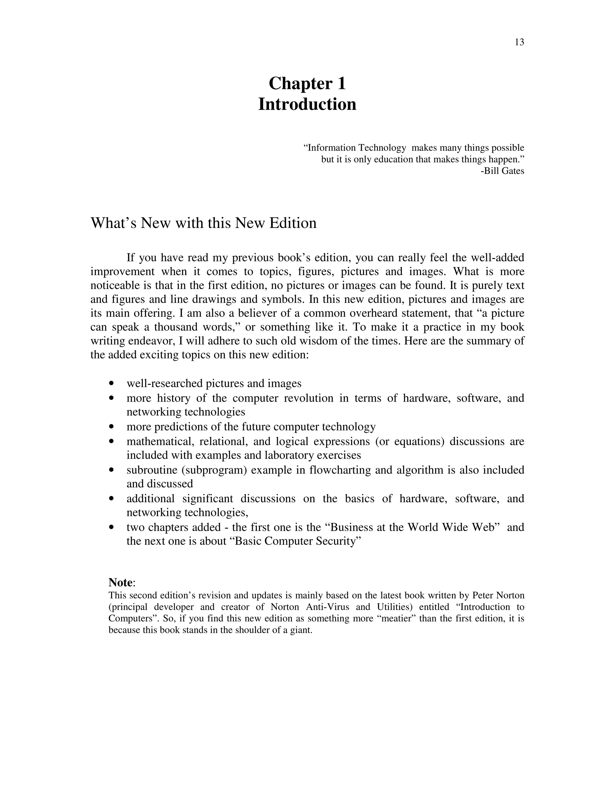 13
Chapter 1
Introduction
“Information Technology makes many things possible
but it is only education that makes things happen.”
-Bill Gates
What’s New with this New Edition
If you have read my previous book’s edition, you can really feel the well-added
improvement when it comes to topics, figures, pictures and images. What is more
noticeable is that in the first edition, no pictures or images can be found. It is purely text
and figures and line drawings and symbols. In this new edition, pictures and images are
its main offering. I am also a believer of a common overheard statement, that “a picture
can speak a thousand words,” or something like it. To make it a practice in my book
writing endeavor, I will adhere to such old wisdom of the times. Here are the summary of
the added exciting topics on this new edition:
• well-researched pictures and images
• more history of the computer revolution in terms of hardware, software, and
networking technologies
• more predictions of the future computer technology
• mathematical, relational, and logical expressions (or equations) discussions are
included with examples and laboratory exercises
• subroutine (subprogram) example in flowcharting and algorithm is also included
and discussed
• additional significant discussions on the basics of hardware, software, and
networking technologies,
• two chapters added - the first one is the “Business at the World Wide Web” and
the next one is about “Basic Computer Security”
Note:
This second edition’s revision and updates is mainly based on the latest book written by Peter Norton
(principal developer and creator of Norton Anti-Virus and Utilities) entitled “Introduction to
Computers”. So, if you find this new edition as something more “meatier” than the first edition, it is
because this book stands in the shoulder of a giant.
 