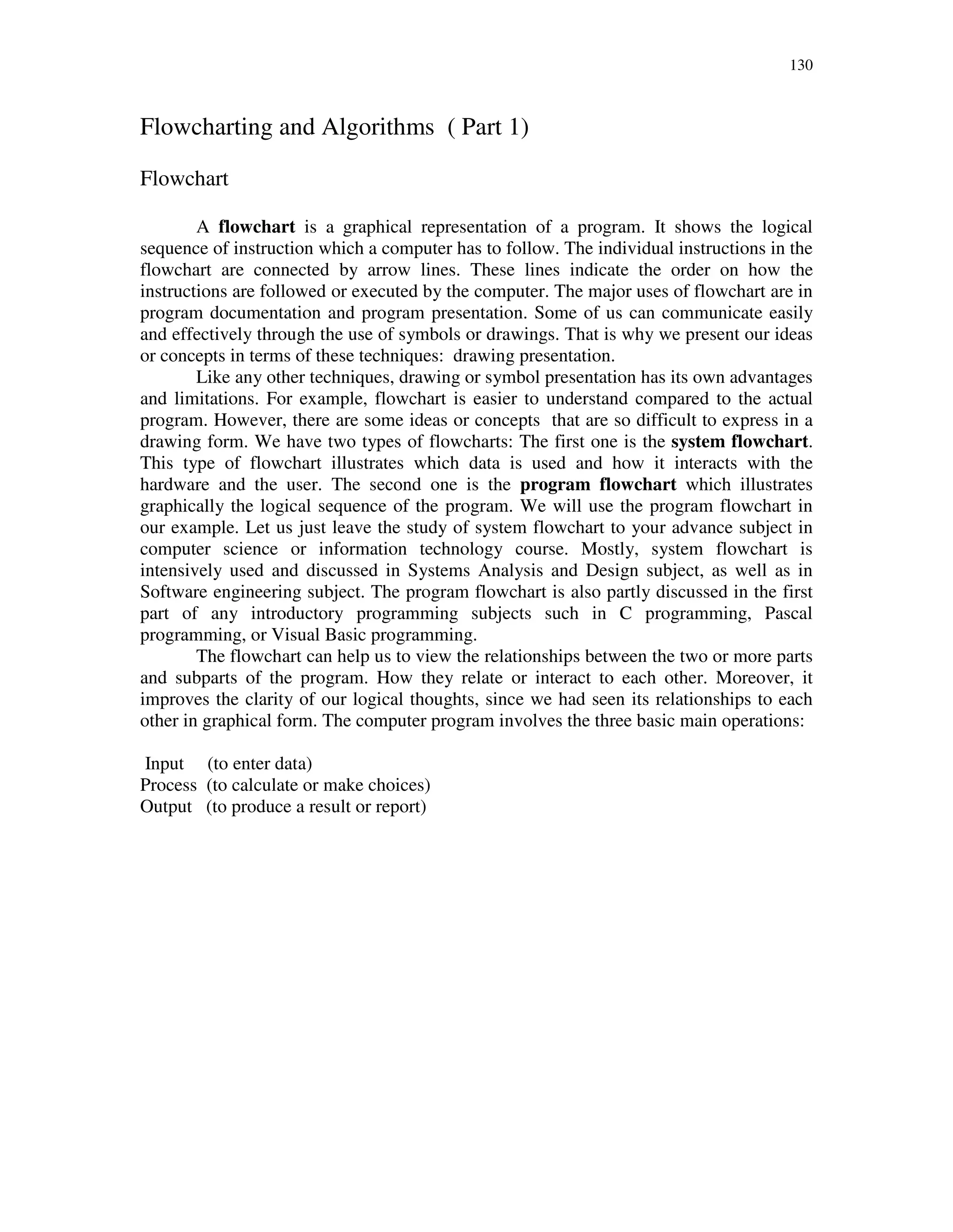 130
Flowcharting and Algorithms ( Part 1)
Flowchart
A flowchart is a graphical representation of a program. It shows the logical
sequence of instruction which a computer has to follow. The individual instructions in the
flowchart are connected by arrow lines. These lines indicate the order on how the
instructions are followed or executed by the computer. The major uses of flowchart are in
program documentation and program presentation. Some of us can communicate easily
and effectively through the use of symbols or drawings. That is why we present our ideas
or concepts in terms of these techniques: drawing presentation.
Like any other techniques, drawing or symbol presentation has its own advantages
and limitations. For example, flowchart is easier to understand compared to the actual
program. However, there are some ideas or concepts that are so difficult to express in a
drawing form. We have two types of flowcharts: The first one is the system flowchart.
This type of flowchart illustrates which data is used and how it interacts with the
hardware and the user. The second one is the program flowchart which illustrates
graphically the logical sequence of the program. We will use the program flowchart in
our example. Let us just leave the study of system flowchart to your advance subject in
computer science or information technology course. Mostly, system flowchart is
intensively used and discussed in Systems Analysis and Design subject, as well as in
Software engineering subject. The program flowchart is also partly discussed in the first
part of any introductory programming subjects such in C programming, Pascal
programming, or Visual Basic programming.
The flowchart can help us to view the relationships between the two or more parts
and subparts of the program. How they relate or interact to each other. Moreover, it
improves the clarity of our logical thoughts, since we had seen its relationships to each
other in graphical form. The computer program involves the three basic main operations:
Input (to enter data)
Process (to calculate or make choices)
Output (to produce a result or report)
 