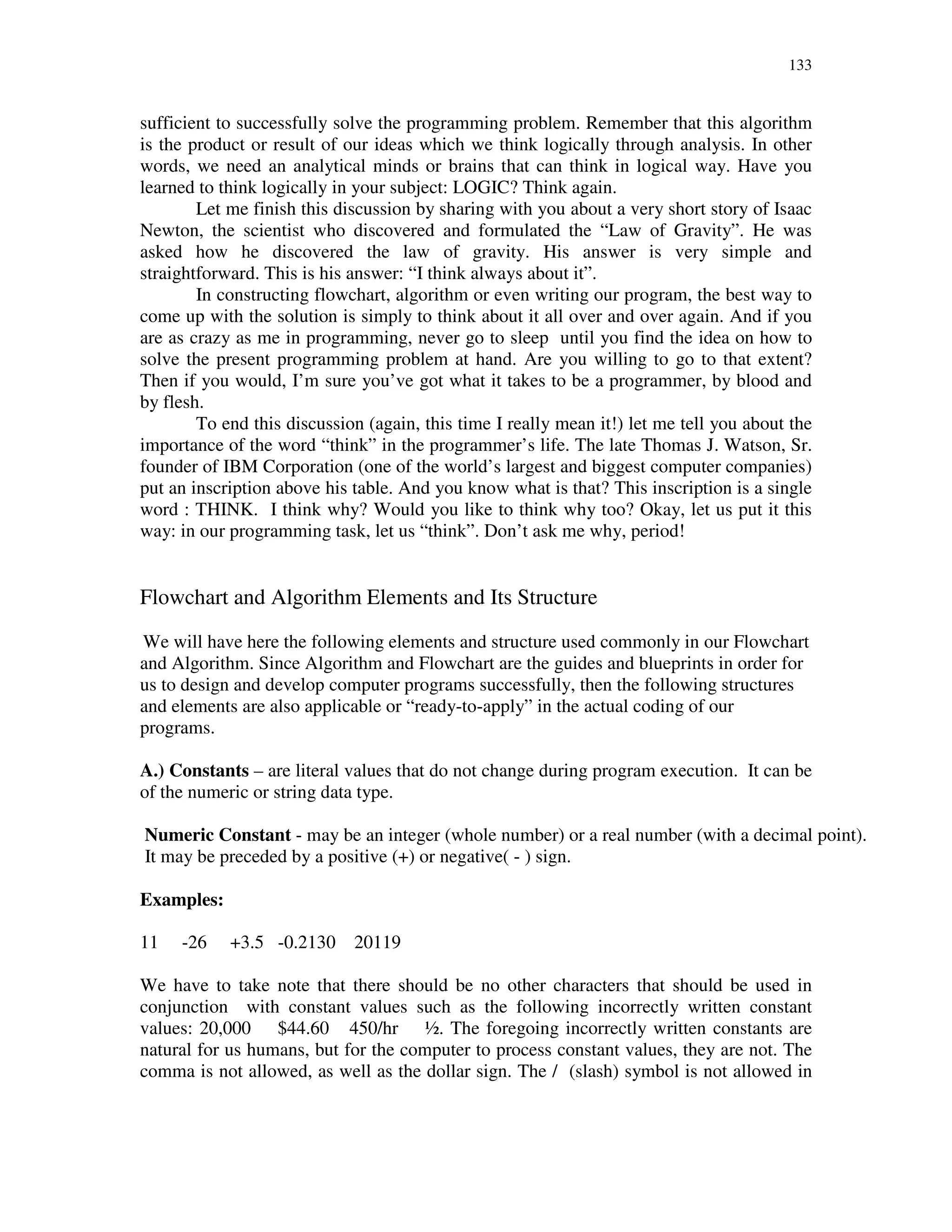 133
sufficient to successfully solve the programming problem. Remember that this algorithm
is the product or result of our ideas which we think logically through analysis. In other
words, we need an analytical minds or brains that can think in logical way. Have you
learned to think logically in your subject: LOGIC? Think again.
Let me finish this discussion by sharing with you about a very short story of Isaac
Newton, the scientist who discovered and formulated the “Law of Gravity”. He was
asked how he discovered the law of gravity. His answer is very simple and
straightforward. This is his answer: “I think always about it”.
In constructing flowchart, algorithm or even writing our program, the best way to
come up with the solution is simply to think about it all over and over again. And if you
are as crazy as me in programming, never go to sleep until you find the idea on how to
solve the present programming problem at hand. Are you willing to go to that extent?
Then if you would, I’m sure you’ve got what it takes to be a programmer, by blood and
by flesh.
To end this discussion (again, this time I really mean it!) let me tell you about the
importance of the word “think” in the programmer’s life. The late Thomas J. Watson, Sr.
founder of IBM Corporation (one of the world’s largest and biggest computer companies)
put an inscription above his table. And you know what is that? This inscription is a single
word : THINK. I think why? Would you like to think why too? Okay, let us put it this
way: in our programming task, let us “think”. Don’t ask me why, period!
Flowchart and Algorithm Elements and Its Structure
We will have here the following elements and structure used commonly in our Flowchart
and Algorithm. Since Algorithm and Flowchart are the guides and blueprints in order for
us to design and develop computer programs successfully, then the following structures
and elements are also applicable or “ready-to-apply” in the actual coding of our
programs.
A.) Constants – are literal values that do not change during program execution. It can be
of the numeric or string data type.
Numeric Constant - may be an integer (whole number) or a real number (with a decimal point).
It may be preceded by a positive (+) or negative( - ) sign.
Examples:
11 -26 +3.5 -0.2130 20119
We have to take note that there should be no other characters that should be used in
conjunction with constant values such as the following incorrectly written constant
values: 20,000 $44.60 450/hr ½. The foregoing incorrectly written constants are
natural for us humans, but for the computer to process constant values, they are not. The
comma is not allowed, as well as the dollar sign. The / (slash) symbol is not allowed in
 