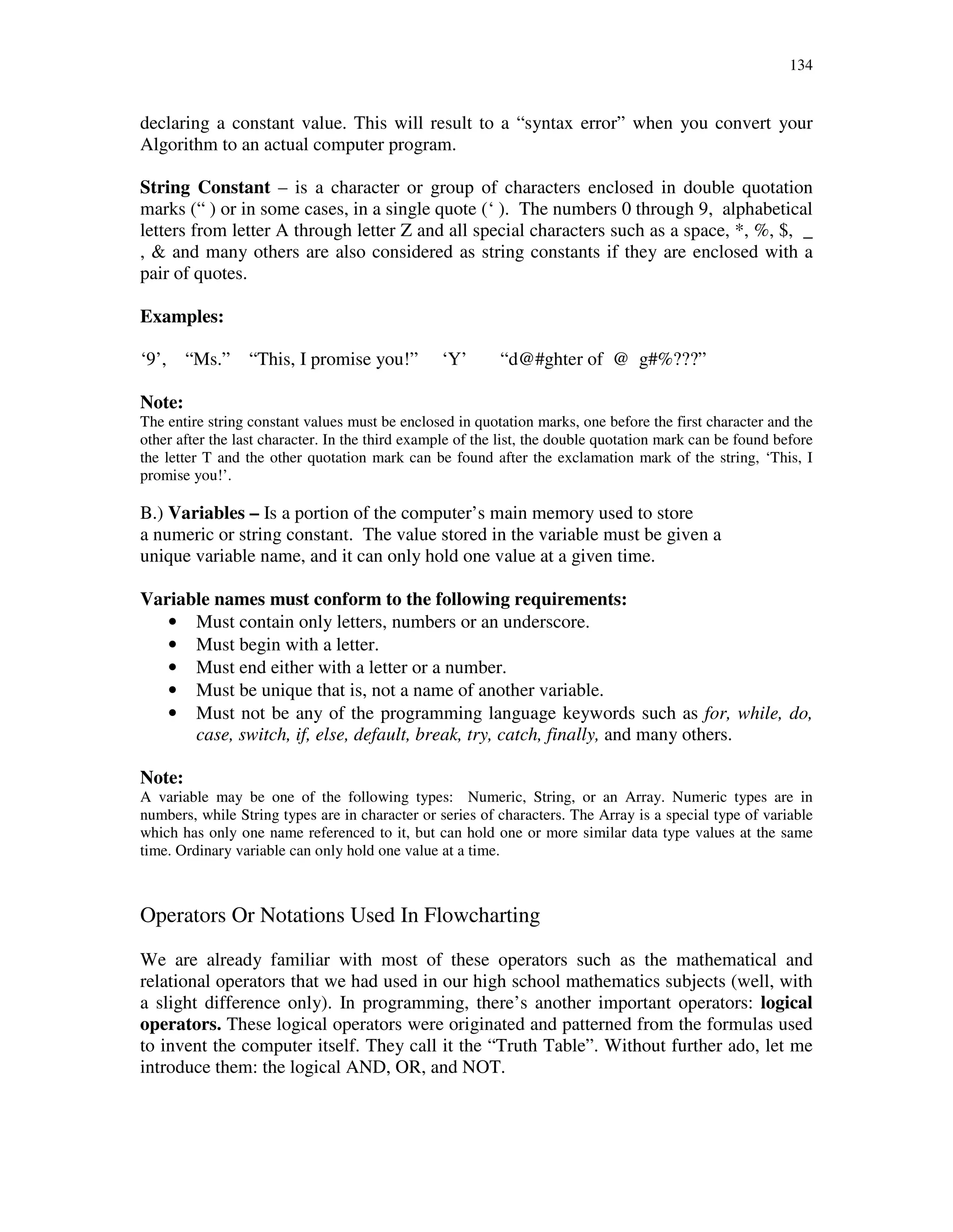 134
declaring a constant value. This will result to a “syntax error” when you convert your
Algorithm to an actual computer program.
String Constant – is a character or group of characters enclosed in double quotation
marks (“ ) or in some cases, in a single quote (‘ ). The numbers 0 through 9, alphabetical
letters from letter A through letter Z and all special characters such as a space, *, %, $, _
, & and many others are also considered as string constants if they are enclosed with a
pair of quotes.
Examples:
‘9’, “Ms.” “This, I promise you!” ‘Y’ “d@#ghter of @ g#%???”
Note:
The entire string constant values must be enclosed in quotation marks, one before the first character and the
other after the last character. In the third example of the list, the double quotation mark can be found before
the letter T and the other quotation mark can be found after the exclamation mark of the string, ‘This, I
promise you!’.
B.) Variables – Is a portion of the computer’s main memory used to store
a numeric or string constant. The value stored in the variable must be given a
unique variable name, and it can only hold one value at a given time.
Variable names must conform to the following requirements:
• Must contain only letters, numbers or an underscore.
• Must begin with a letter.
• Must end either with a letter or a number.
• Must be unique that is, not a name of another variable.
• Must not be any of the programming language keywords such as for, while, do,
case, switch, if, else, default, break, try, catch, finally, and many others.
Note:
A variable may be one of the following types: Numeric, String, or an Array. Numeric types are in
numbers, while String types are in character or series of characters. The Array is a special type of variable
which has only one name referenced to it, but can hold one or more similar data type values at the same
time. Ordinary variable can only hold one value at a time.
Operators Or Notations Used In Flowcharting
We are already familiar with most of these operators such as the mathematical and
relational operators that we had used in our high school mathematics subjects (well, with
a slight difference only). In programming, there’s another important operators: logical
operators. These logical operators were originated and patterned from the formulas used
to invent the computer itself. They call it the “Truth Table”. Without further ado, let me
introduce them: the logical AND, OR, and NOT.
 