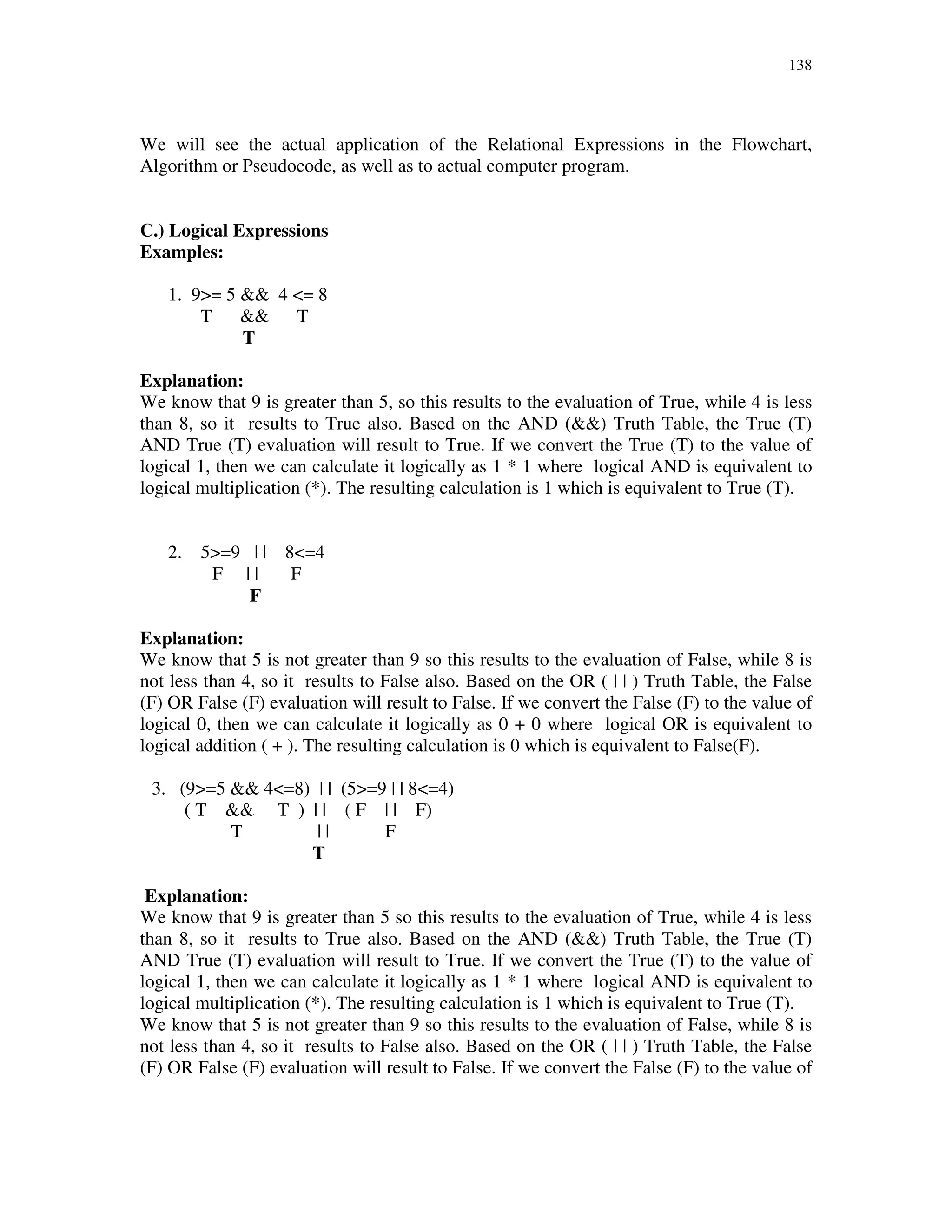 138
We will see the actual application of the Relational Expressions in the Flowchart,
Algorithm or Pseudocode, as well as to actual computer program.
C.) Logical Expressions
Examples:
1. 9>= 5 && 4 <= 8
T && T
T
Explanation:
We know that 9 is greater than 5, so this results to the evaluation of True, while 4 is less
than 8, so it results to True also. Based on the AND (&&) Truth Table, the True (T)
AND True (T) evaluation will result to True. If we convert the True (T) to the value of
logical 1, then we can calculate it logically as 1 * 1 where logical AND is equivalent to
logical multiplication (*). The resulting calculation is 1 which is equivalent to True (T).
2. 5>=9 | | 8<=4
F | | F
F
Explanation:
We know that 5 is not greater than 9 so this results to the evaluation of False, while 8 is
not less than 4, so it results to False also. Based on the OR ( | | ) Truth Table, the False
(F) OR False (F) evaluation will result to False. If we convert the False (F) to the value of
logical 0, then we can calculate it logically as 0 + 0 where logical OR is equivalent to
logical addition ( + ). The resulting calculation is 0 which is equivalent to False(F).
3. (9>=5 && 4<=8) | | (5>=9 | | 8<=4)
( T && T ) | | ( F | | F)
T | | F
T
Explanation:
We know that 9 is greater than 5 so this results to the evaluation of True, while 4 is less
than 8, so it results to True also. Based on the AND (&&) Truth Table, the True (T)
AND True (T) evaluation will result to True. If we convert the True (T) to the value of
logical 1, then we can calculate it logically as 1 * 1 where logical AND is equivalent to
logical multiplication (*). The resulting calculation is 1 which is equivalent to True (T).
We know that 5 is not greater than 9 so this results to the evaluation of False, while 8 is
not less than 4, so it results to False also. Based on the OR ( | | ) Truth Table, the False
(F) OR False (F) evaluation will result to False. If we convert the False (F) to the value of
 