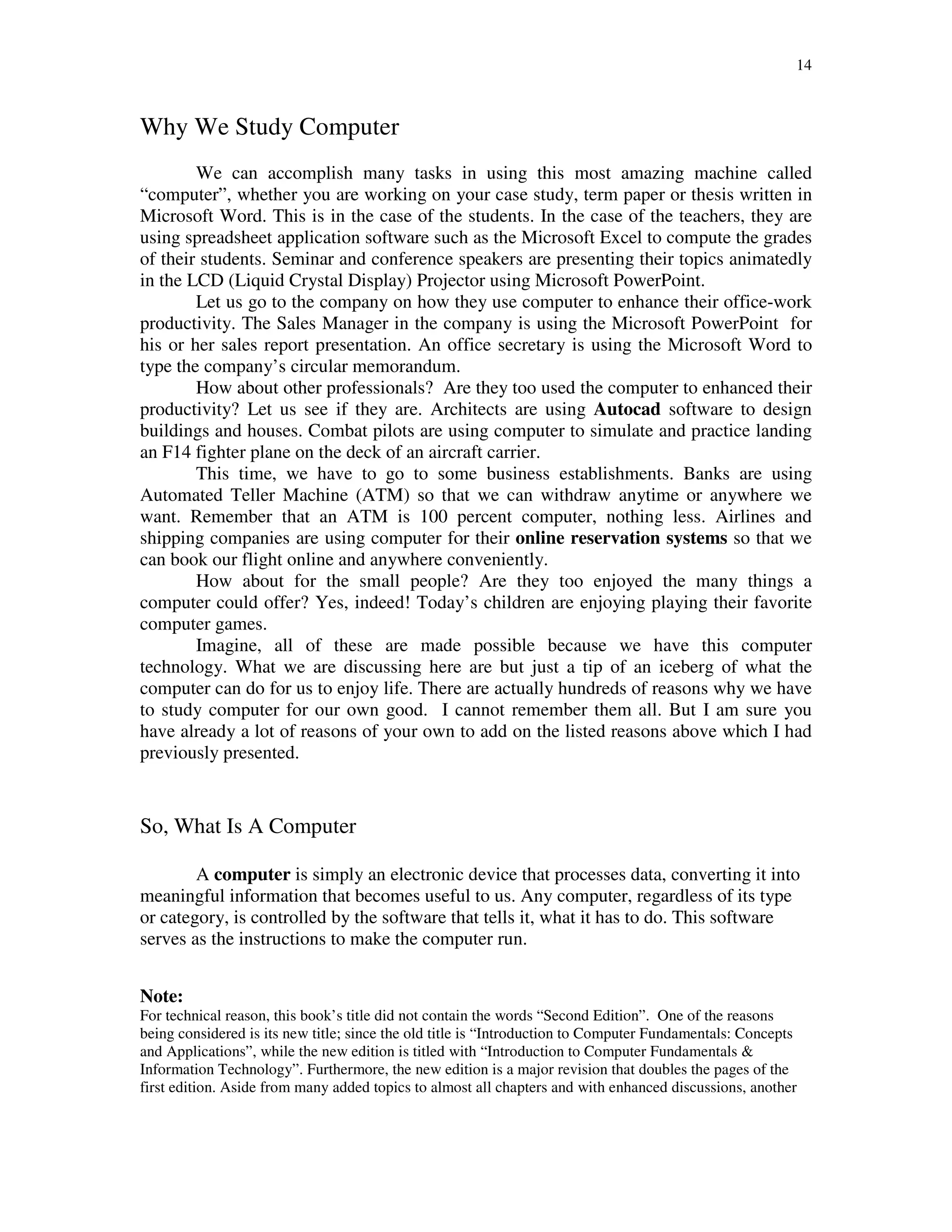 14
Why We Study Computer
We can accomplish many tasks in using this most amazing machine called
“computer”, whether you are working on your case study, term paper or thesis written in
Microsoft Word. This is in the case of the students. In the case of the teachers, they are
using spreadsheet application software such as the Microsoft Excel to compute the grades
of their students. Seminar and conference speakers are presenting their topics animatedly
in the LCD (Liquid Crystal Display) Projector using Microsoft PowerPoint.
Let us go to the company on how they use computer to enhance their office-work
productivity. The Sales Manager in the company is using the Microsoft PowerPoint for
his or her sales report presentation. An office secretary is using the Microsoft Word to
type the company’s circular memorandum.
How about other professionals? Are they too used the computer to enhanced their
productivity? Let us see if they are. Architects are using Autocad software to design
buildings and houses. Combat pilots are using computer to simulate and practice landing
an F14 fighter plane on the deck of an aircraft carrier.
This time, we have to go to some business establishments. Banks are using
Automated Teller Machine (ATM) so that we can withdraw anytime or anywhere we
want. Remember that an ATM is 100 percent computer, nothing less. Airlines and
shipping companies are using computer for their online reservation systems so that we
can book our flight online and anywhere conveniently.
How about for the small people? Are they too enjoyed the many things a
computer could offer? Yes, indeed! Today’s children are enjoying playing their favorite
computer games.
Imagine, all of these are made possible because we have this computer
technology. What we are discussing here are but just a tip of an iceberg of what the
computer can do for us to enjoy life. There are actually hundreds of reasons why we have
to study computer for our own good. I cannot remember them all. But I am sure you
have already a lot of reasons of your own to add on the listed reasons above which I had
previously presented.
So, What Is A Computer
A computer is simply an electronic device that processes data, converting it into
meaningful information that becomes useful to us. Any computer, regardless of its type
or category, is controlled by the software that tells it, what it has to do. This software
serves as the instructions to make the computer run.
Note:
For technical reason, this book’s title did not contain the words “Second Edition”. One of the reasons
being considered is its new title; since the old title is “Introduction to Computer Fundamentals: Concepts
and Applications”, while the new edition is titled with “Introduction to Computer Fundamentals &
Information Technology”. Furthermore, the new edition is a major revision that doubles the pages of the
first edition. Aside from many added topics to almost all chapters and with enhanced discussions, another
 