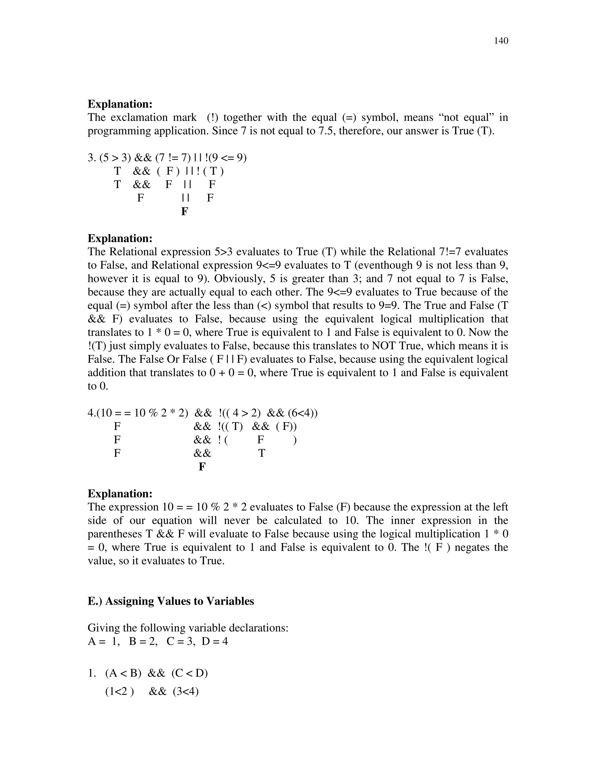 140
Explanation:
The exclamation mark (!) together with the equal (=) symbol, means “not equal” in
programming application. Since 7 is not equal to 7.5, therefore, our answer is True (T).
3. (5 > 3) && (7 != 7) | | !(9 <= 9)
T && ( F ) | | ! ( T )
T && F | | F
F | | F
F
Explanation:
The Relational expression 5>3 evaluates to True (T) while the Relational 7!=7 evaluates
to False, and Relational expression 9<=9 evaluates to T (eventhough 9 is not less than 9,
however it is equal to 9). Obviously, 5 is greater than 3; and 7 not equal to 7 is False,
because they are actually equal to each other. The 9<=9 evaluates to True because of the
equal (=) symbol after the less than (<) symbol that results to 9=9. The True and False (T
&& F) evaluates to False, because using the equivalent logical multiplication that
translates to 1 * 0 = 0, where True is equivalent to 1 and False is equivalent to 0. Now the
!(T) just simply evaluates to False, because this translates to NOT True, which means it is
False. The False Or False ( F | | F) evaluates to False, because using the equivalent logical
addition that translates to 0 + 0 = 0, where True is equivalent to 1 and False is equivalent
to 0.
4.(10 = = 10 % 2 * 2) && !(( 4 > 2) && (6<4))
F && !(( T) && ( F))
F && ! ( F )
F && T
F
Explanation:
The expression 10 = = 10 % 2 * 2 evaluates to False (F) because the expression at the left
side of our equation will never be calculated to 10. The inner expression in the
parentheses T && F will evaluate to False because using the logical multiplication 1 * 0
= 0, where True is equivalent to 1 and False is equivalent to 0. The !( F ) negates the
value, so it evaluates to True.
E.) Assigning Values to Variables
Giving the following variable declarations:
A = 1, B = 2, C = 3, D = 4
1. (A < B) && (C < D)
(1<2 ) && (3<4)
 