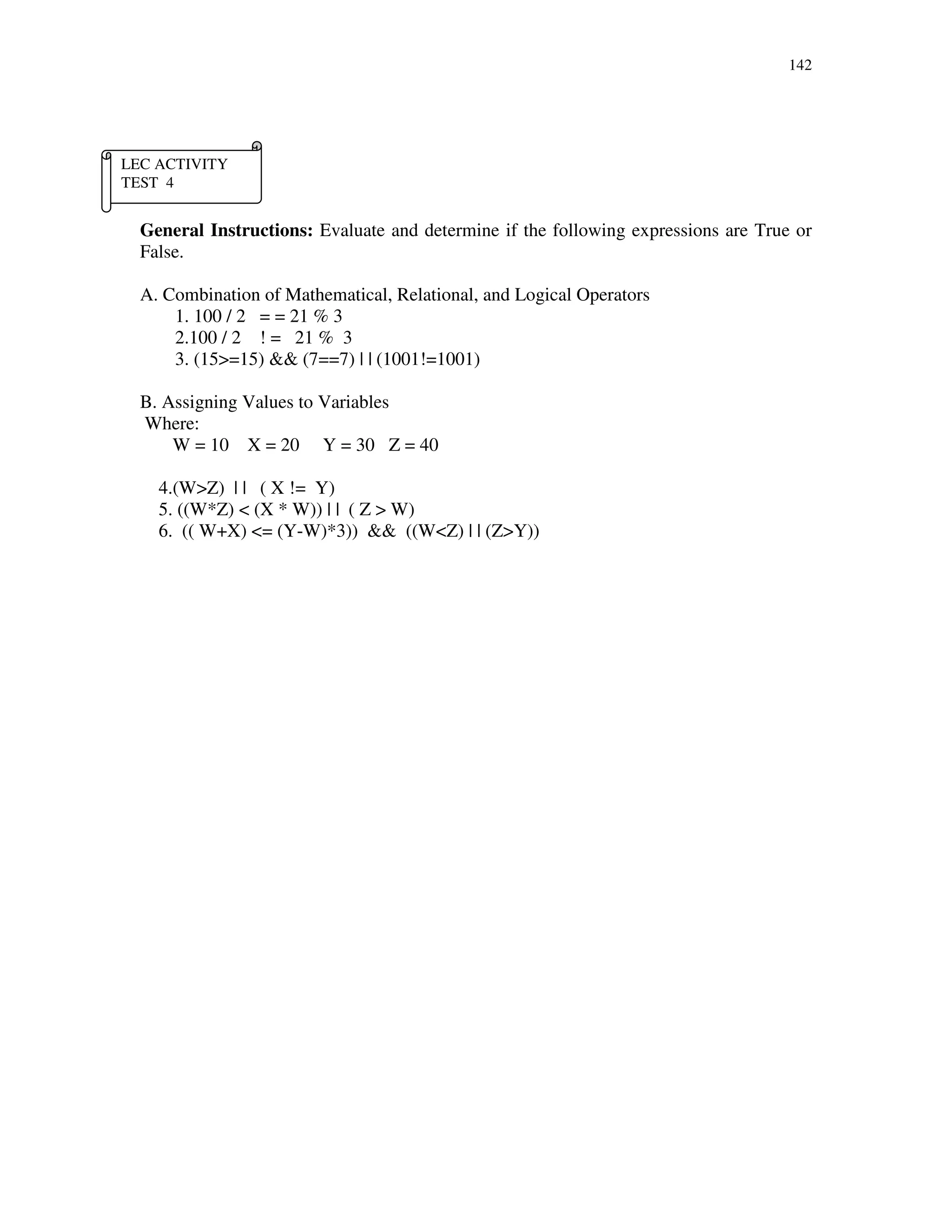 142
General Instructions: Evaluate and determine if the following expressions are True or
False.
A. Combination of Mathematical, Relational, and Logical Operators
1. 100 / 2 = = 21 % 3
2.100 / 2 ! = 21 % 3
3. (15>=15) && (7==7) | | (1001!=1001)
B. Assigning Values to Variables
Where:
W = 10 X = 20 Y = 30 Z = 40
4.(W>Z) | | ( X != Y)
5. ((W*Z) < (X * W)) | | ( Z > W)
6. (( W+X) <= (Y-W)*3)) && ((W<Z) | | (Z>Y))
LEC ACTIVITY
TEST 4
 