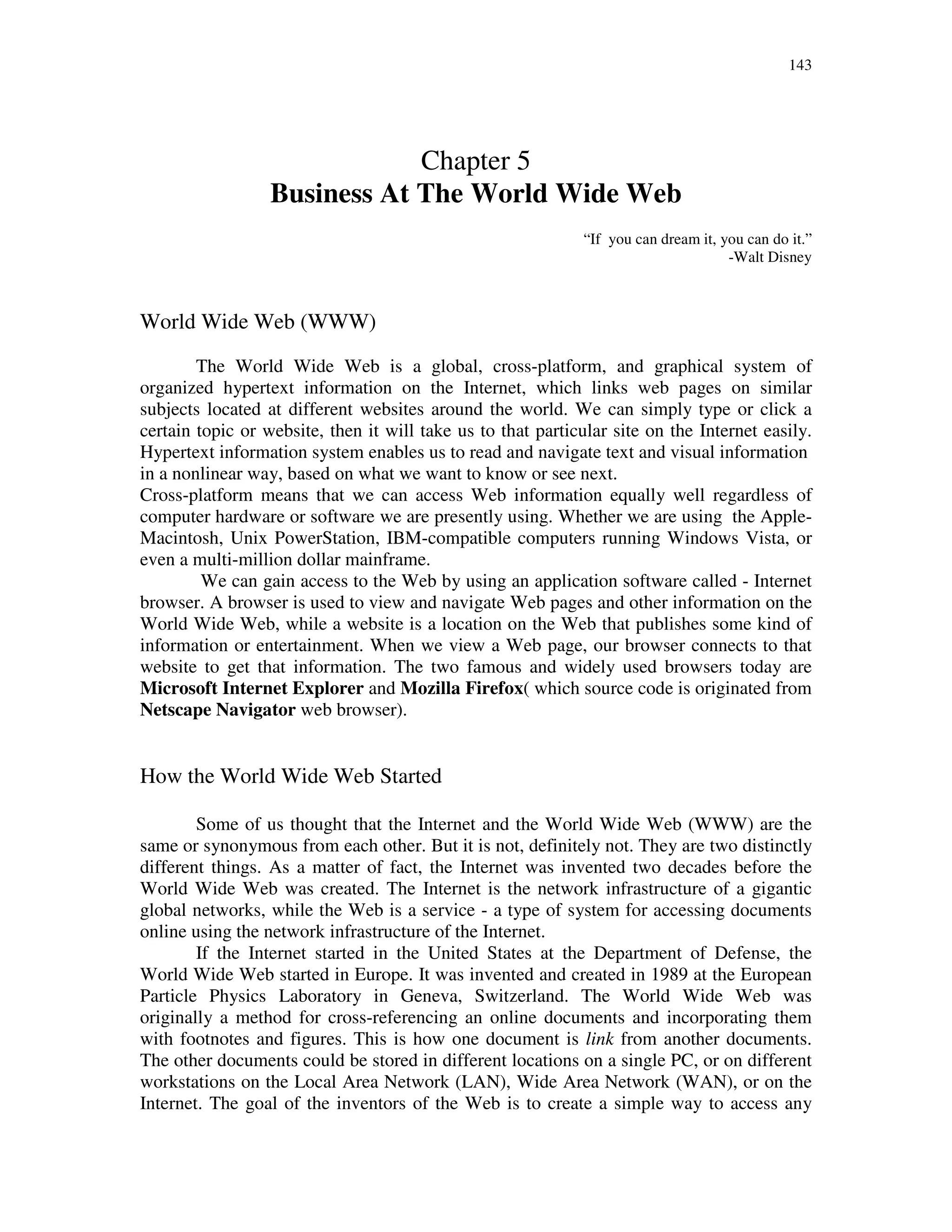 143
Chapter 5
Business At The World Wide Web
“If you can dream it, you can do it.”
-Walt Disney
World Wide Web (WWW)
The World Wide Web is a global, cross-platform, and graphical system of
organized hypertext information on the Internet, which links web pages on similar
subjects located at different websites around the world. We can simply type or click a
certain topic or website, then it will take us to that particular site on the Internet easily.
Hypertext information system enables us to read and navigate text and visual information
in a nonlinear way, based on what we want to know or see next.
Cross-platform means that we can access Web information equally well regardless of
computer hardware or software we are presently using. Whether we are using the Apple-
Macintosh, Unix PowerStation, IBM-compatible computers running Windows Vista, or
even a multi-million dollar mainframe.
We can gain access to the Web by using an application software called - Internet
browser. A browser is used to view and navigate Web pages and other information on the
World Wide Web, while a website is a location on the Web that publishes some kind of
information or entertainment. When we view a Web page, our browser connects to that
website to get that information. The two famous and widely used browsers today are
Microsoft Internet Explorer and Mozilla Firefox( which source code is originated from
Netscape Navigator web browser).
How the World Wide Web Started
Some of us thought that the Internet and the World Wide Web (WWW) are the
same or synonymous from each other. But it is not, definitely not. They are two distinctly
different things. As a matter of fact, the Internet was invented two decades before the
World Wide Web was created. The Internet is the network infrastructure of a gigantic
global networks, while the Web is a service - a type of system for accessing documents
online using the network infrastructure of the Internet.
If the Internet started in the United States at the Department of Defense, the
World Wide Web started in Europe. It was invented and created in 1989 at the European
Particle Physics Laboratory in Geneva, Switzerland. The World Wide Web was
originally a method for cross-referencing an online documents and incorporating them
with footnotes and figures. This is how one document is link from another documents.
The other documents could be stored in different locations on a single PC, or on different
workstations on the Local Area Network (LAN), Wide Area Network (WAN), or on the
Internet. The goal of the inventors of the Web is to create a simple way to access any
 