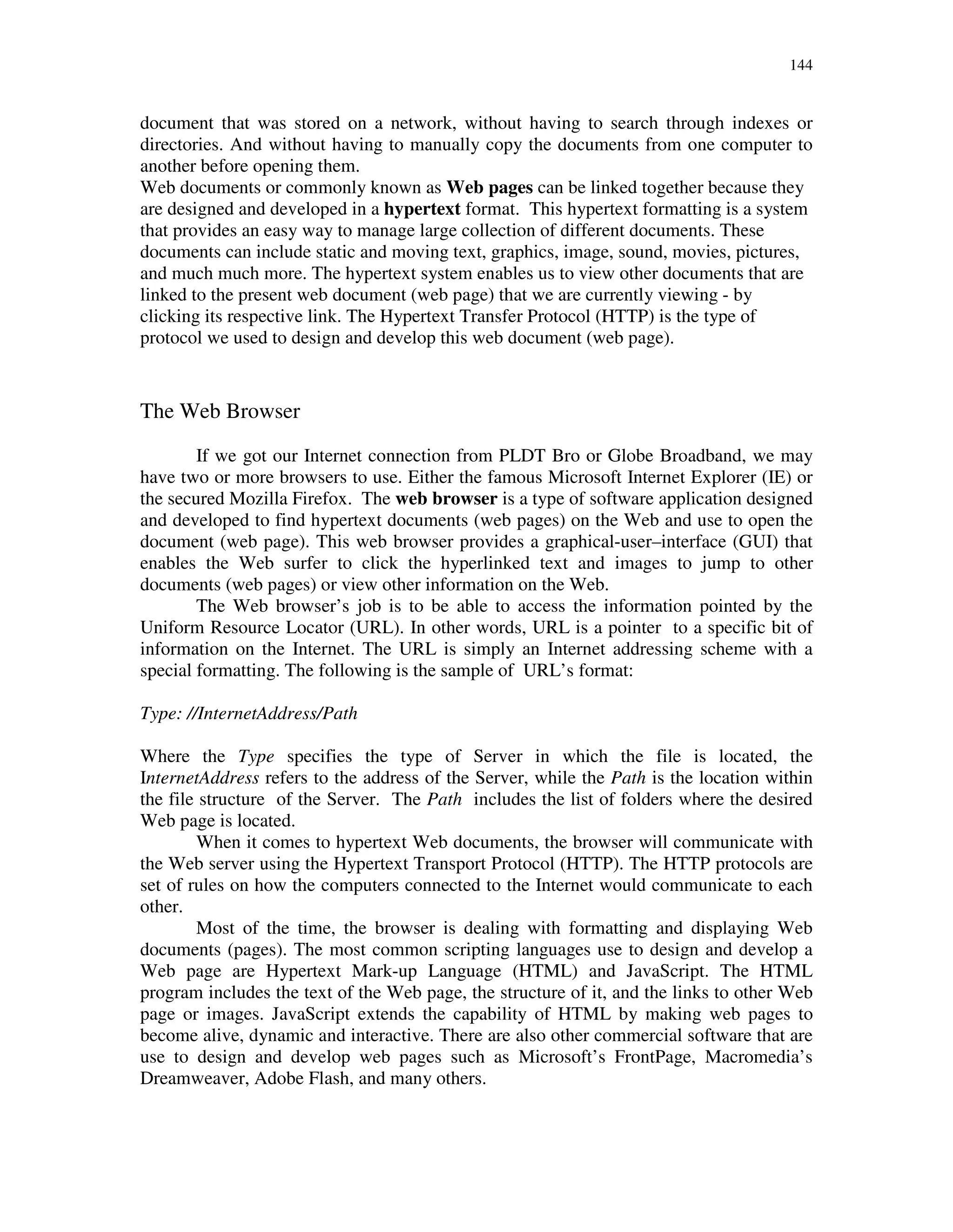 144
document that was stored on a network, without having to search through indexes or
directories. And without having to manually copy the documents from one computer to
another before opening them.
Web documents or commonly known as Web pages can be linked together because they
are designed and developed in a hypertext format. This hypertext formatting is a system
that provides an easy way to manage large collection of different documents. These
documents can include static and moving text, graphics, image, sound, movies, pictures,
and much much more. The hypertext system enables us to view other documents that are
linked to the present web document (web page) that we are currently viewing - by
clicking its respective link. The Hypertext Transfer Protocol (HTTP) is the type of
protocol we used to design and develop this web document (web page).
The Web Browser
If we got our Internet connection from PLDT Bro or Globe Broadband, we may
have two or more browsers to use. Either the famous Microsoft Internet Explorer (IE) or
the secured Mozilla Firefox. The web browser is a type of software application designed
and developed to find hypertext documents (web pages) on the Web and use to open the
document (web page). This web browser provides a graphical-user–interface (GUI) that
enables the Web surfer to click the hyperlinked text and images to jump to other
documents (web pages) or view other information on the Web.
The Web browser’s job is to be able to access the information pointed by the
Uniform Resource Locator (URL). In other words, URL is a pointer to a specific bit of
information on the Internet. The URL is simply an Internet addressing scheme with a
special formatting. The following is the sample of URL’s format:
Type: //InternetAddress/Path
Where the Type specifies the type of Server in which the file is located, the
InternetAddress refers to the address of the Server, while the Path is the location within
the file structure of the Server. The Path includes the list of folders where the desired
Web page is located.
When it comes to hypertext Web documents, the browser will communicate with
the Web server using the Hypertext Transport Protocol (HTTP). The HTTP protocols are
set of rules on how the computers connected to the Internet would communicate to each
other.
Most of the time, the browser is dealing with formatting and displaying Web
documents (pages). The most common scripting languages use to design and develop a
Web page are Hypertext Mark-up Language (HTML) and JavaScript. The HTML
program includes the text of the Web page, the structure of it, and the links to other Web
page or images. JavaScript extends the capability of HTML by making web pages to
become alive, dynamic and interactive. There are also other commercial software that are
use to design and develop web pages such as Microsoft’s FrontPage, Macromedia’s
Dreamweaver, Adobe Flash, and many others.
 