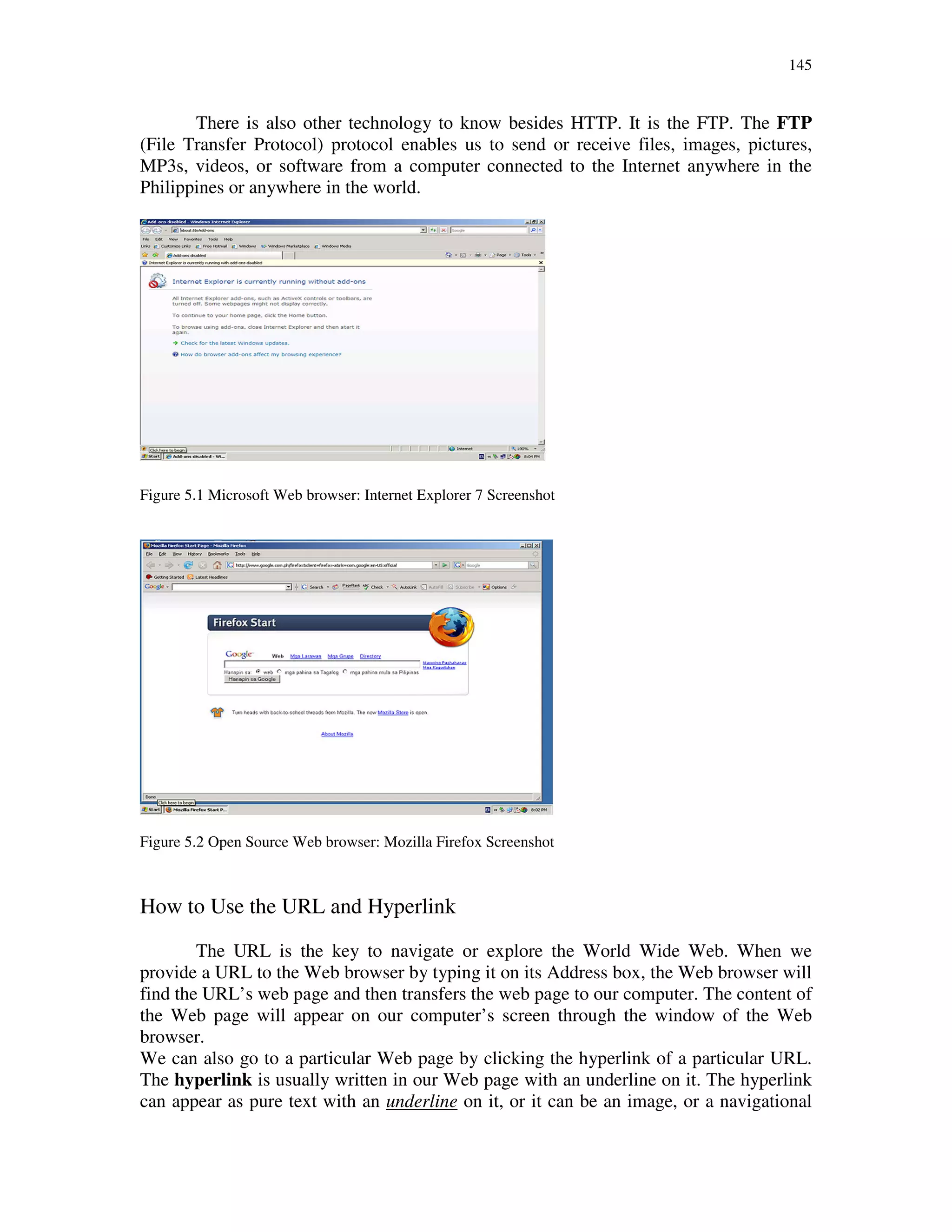 145
There is also other technology to know besides HTTP. It is the FTP. The FTP
(File Transfer Protocol) protocol enables us to send or receive files, images, pictures,
MP3s, videos, or software from a computer connected to the Internet anywhere in the
Philippines or anywhere in the world.
Figure 5.1 Microsoft Web browser: Internet Explorer 7 Screenshot
Figure 5.2 Open Source Web browser: Mozilla Firefox Screenshot
How to Use the URL and Hyperlink
The URL is the key to navigate or explore the World Wide Web. When we
provide a URL to the Web browser by typing it on its Address box, the Web browser will
find the URL’s web page and then transfers the web page to our computer. The content of
the Web page will appear on our computer’s screen through the window of the Web
browser.
We can also go to a particular Web page by clicking the hyperlink of a particular URL.
The hyperlink is usually written in our Web page with an underline on it. The hyperlink
can appear as pure text with an underline on it, or it can be an image, or a navigational
 