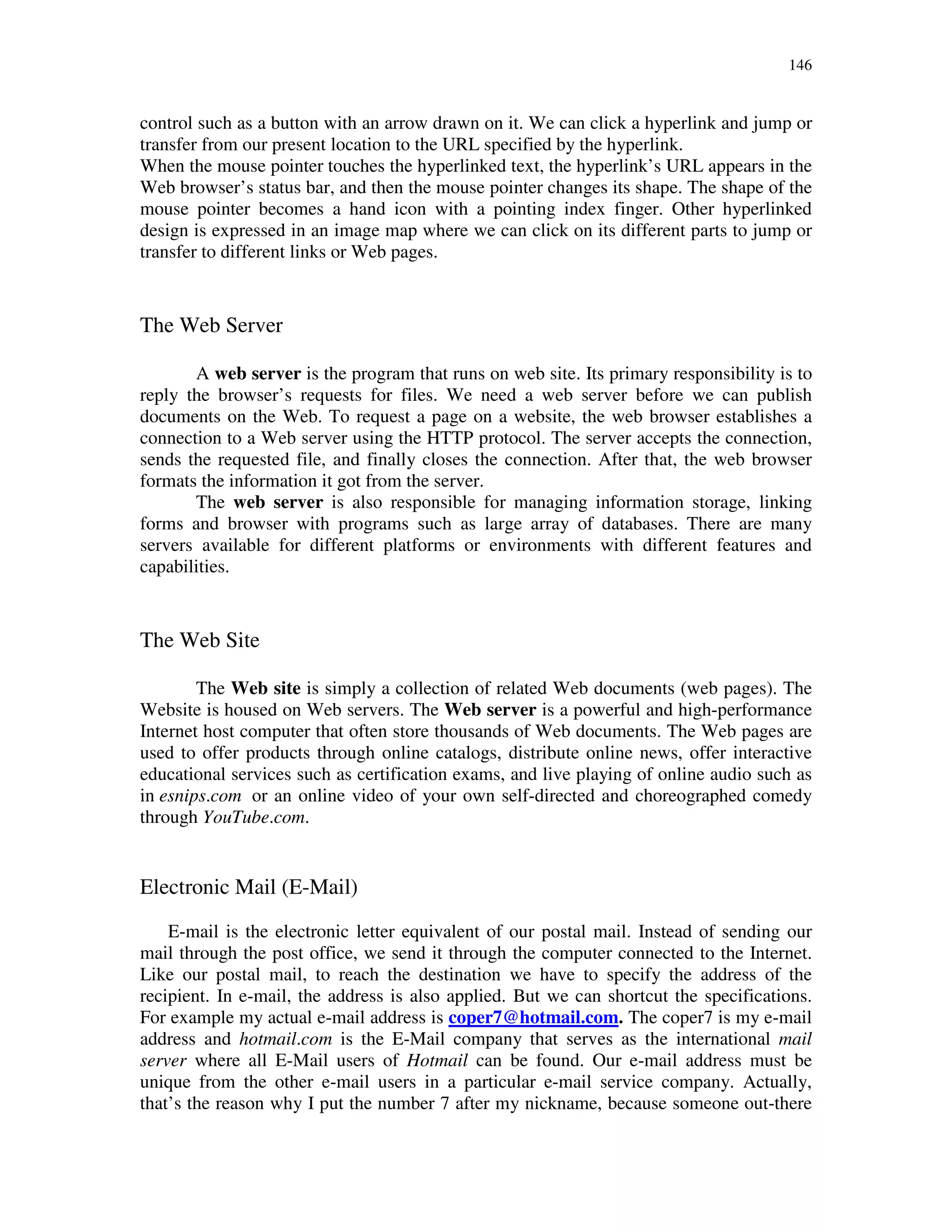146
control such as a button with an arrow drawn on it. We can click a hyperlink and jump or
transfer from our present location to the URL specified by the hyperlink.
When the mouse pointer touches the hyperlinked text, the hyperlink’s URL appears in the
Web browser’s status bar, and then the mouse pointer changes its shape. The shape of the
mouse pointer becomes a hand icon with a pointing index finger. Other hyperlinked
design is expressed in an image map where we can click on its different parts to jump or
transfer to different links or Web pages.
The Web Server
A web server is the program that runs on web site. Its primary responsibility is to
reply the browser’s requests for files. We need a web server before we can publish
documents on the Web. To request a page on a website, the web browser establishes a
connection to a Web server using the HTTP protocol. The server accepts the connection,
sends the requested file, and finally closes the connection. After that, the web browser
formats the information it got from the server.
The web server is also responsible for managing information storage, linking
forms and browser with programs such as large array of databases. There are many
servers available for different platforms or environments with different features and
capabilities.
The Web Site
The Web site is simply a collection of related Web documents (web pages). The
Website is housed on Web servers. The Web server is a powerful and high-performance
Internet host computer that often store thousands of Web documents. The Web pages are
used to offer products through online catalogs, distribute online news, offer interactive
educational services such as certification exams, and live playing of online audio such as
in esnips.com or an online video of your own self-directed and choreographed comedy
through YouTube.com.
Electronic Mail (E-Mail)
E-mail is the electronic letter equivalent of our postal mail. Instead of sending our
mail through the post office, we send it through the computer connected to the Internet.
Like our postal mail, to reach the destination we have to specify the address of the
recipient. In e-mail, the address is also applied. But we can shortcut the specifications.
For example my actual e-mail address is coper7@hotmail.com. The coper7 is my e-mail
address and hotmail.com is the E-Mail company that serves as the international mail
server where all E-Mail users of Hotmail can be found. Our e-mail address must be
unique from the other e-mail users in a particular e-mail service company. Actually,
that’s the reason why I put the number 7 after my nickname, because someone out-there
 