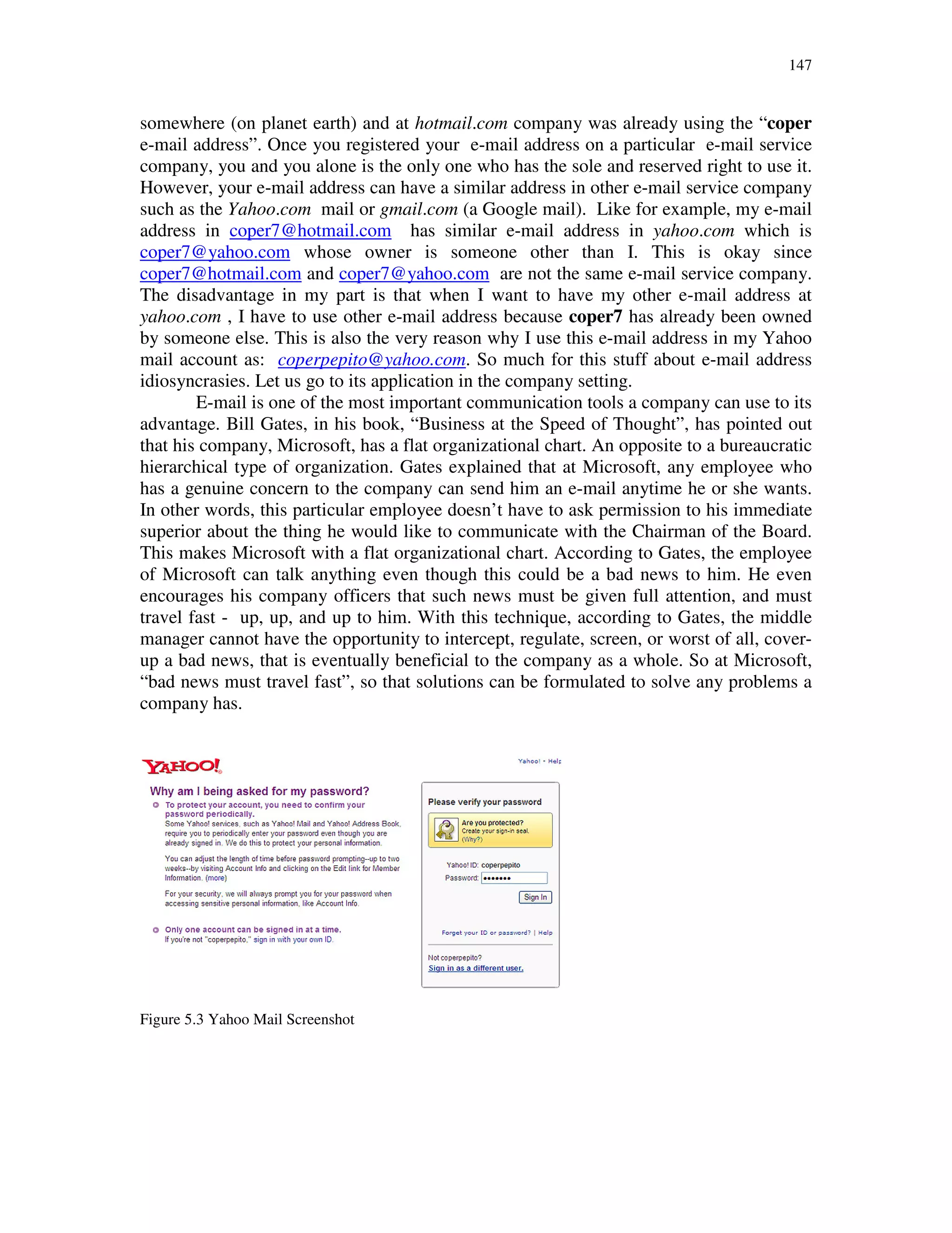147
somewhere (on planet earth) and at hotmail.com company was already using the “coper
e-mail address”. Once you registered your e-mail address on a particular e-mail service
company, you and you alone is the only one who has the sole and reserved right to use it.
However, your e-mail address can have a similar address in other e-mail service company
such as the Yahoo.com mail or gmail.com (a Google mail). Like for example, my e-mail
address in coper7@hotmail.com has similar e-mail address in yahoo.com which is
coper7@yahoo.com whose owner is someone other than I. This is okay since
coper7@hotmail.com and coper7@yahoo.com are not the same e-mail service company.
The disadvantage in my part is that when I want to have my other e-mail address at
yahoo.com , I have to use other e-mail address because coper7 has already been owned
by someone else. This is also the very reason why I use this e-mail address in my Yahoo
mail account as: coperpepito@yahoo.com. So much for this stuff about e-mail address
idiosyncrasies. Let us go to its application in the company setting.
E-mail is one of the most important communication tools a company can use to its
advantage. Bill Gates, in his book, “Business at the Speed of Thought”, has pointed out
that his company, Microsoft, has a flat organizational chart. An opposite to a bureaucratic
hierarchical type of organization. Gates explained that at Microsoft, any employee who
has a genuine concern to the company can send him an e-mail anytime he or she wants.
In other words, this particular employee doesn’t have to ask permission to his immediate
superior about the thing he would like to communicate with the Chairman of the Board.
This makes Microsoft with a flat organizational chart. According to Gates, the employee
of Microsoft can talk anything even though this could be a bad news to him. He even
encourages his company officers that such news must be given full attention, and must
travel fast - up, up, and up to him. With this technique, according to Gates, the middle
manager cannot have the opportunity to intercept, regulate, screen, or worst of all, cover-
up a bad news, that is eventually beneficial to the company as a whole. So at Microsoft,
“bad news must travel fast”, so that solutions can be formulated to solve any problems a
company has.
Figure 5.3 Yahoo Mail Screenshot
 