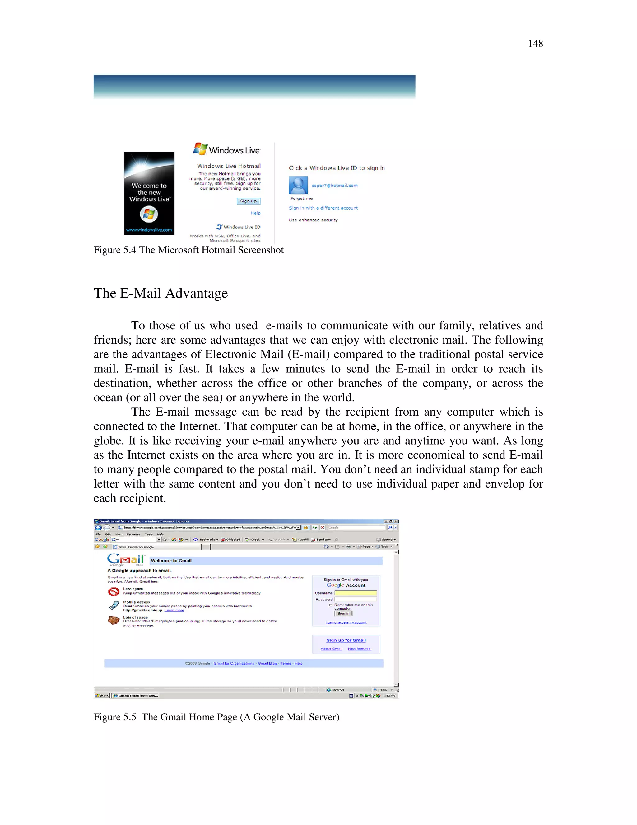 148
Figure 5.4 The Microsoft Hotmail Screenshot
The E-Mail Advantage
To those of us who used e-mails to communicate with our family, relatives and
friends; here are some advantages that we can enjoy with electronic mail. The following
are the advantages of Electronic Mail (E-mail) compared to the traditional postal service
mail. E-mail is fast. It takes a few minutes to send the E-mail in order to reach its
destination, whether across the office or other branches of the company, or across the
ocean (or all over the sea) or anywhere in the world.
The E-mail message can be read by the recipient from any computer which is
connected to the Internet. That computer can be at home, in the office, or anywhere in the
globe. It is like receiving your e-mail anywhere you are and anytime you want. As long
as the Internet exists on the area where you are in. It is more economical to send E-mail
to many people compared to the postal mail. You don’t need an individual stamp for each
letter with the same content and you don’t need to use individual paper and envelop for
each recipient.
Figure 5.5 The Gmail Home Page (A Google Mail Server)
 