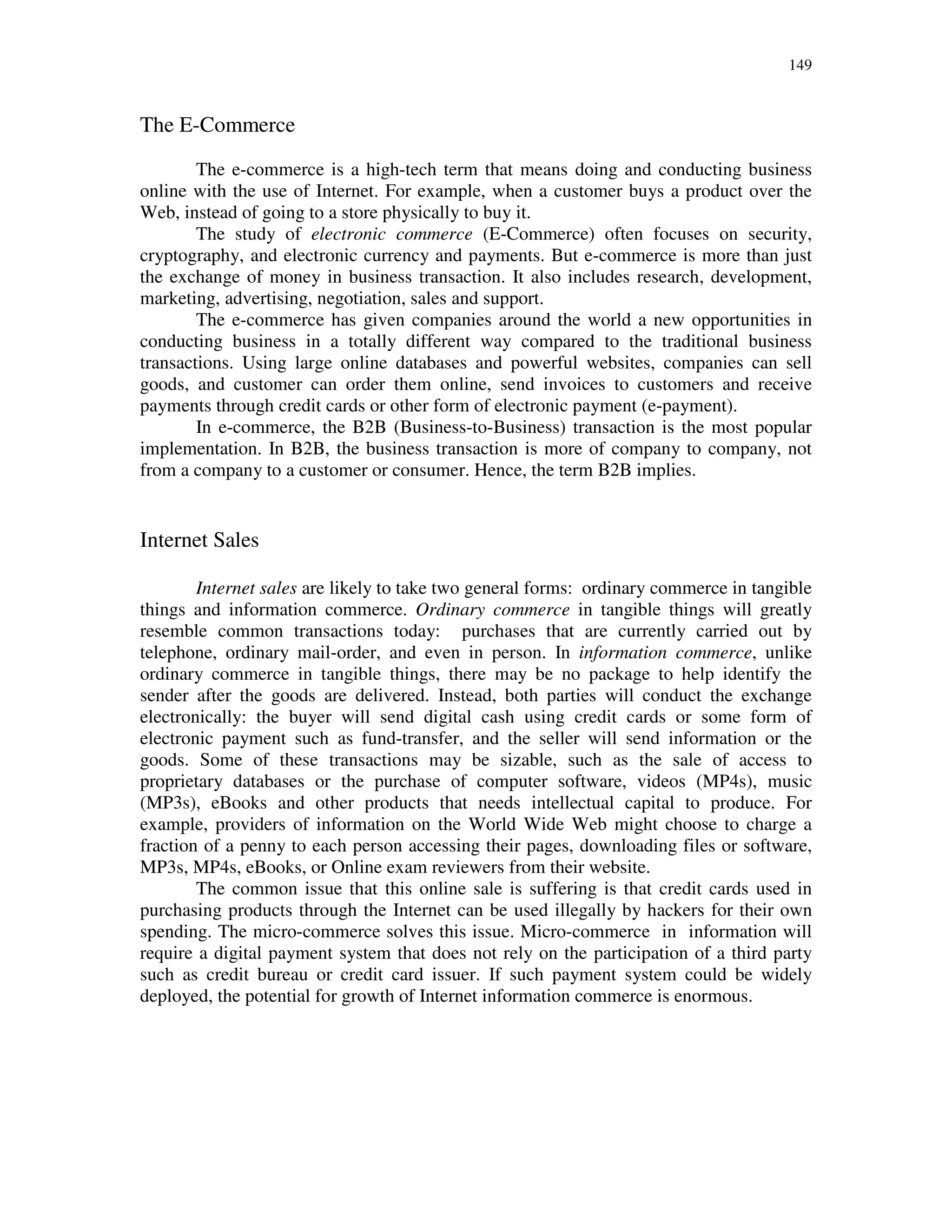 149
The E-Commerce
The e-commerce is a high-tech term that means doing and conducting business
online with the use of Internet. For example, when a customer buys a product over the
Web, instead of going to a store physically to buy it.
The study of electronic commerce (E-Commerce) often focuses on security,
cryptography, and electronic currency and payments. But e-commerce is more than just
the exchange of money in business transaction. It also includes research, development,
marketing, advertising, negotiation, sales and support.
The e-commerce has given companies around the world a new opportunities in
conducting business in a totally different way compared to the traditional business
transactions. Using large online databases and powerful websites, companies can sell
goods, and customer can order them online, send invoices to customers and receive
payments through credit cards or other form of electronic payment (e-payment).
In e-commerce, the B2B (Business-to-Business) transaction is the most popular
implementation. In B2B, the business transaction is more of company to company, not
from a company to a customer or consumer. Hence, the term B2B implies.
Internet Sales
Internet sales are likely to take two general forms: ordinary commerce in tangible
things and information commerce. Ordinary commerce in tangible things will greatly
resemble common transactions today: purchases that are currently carried out by
telephone, ordinary mail-order, and even in person. In information commerce, unlike
ordinary commerce in tangible things, there may be no package to help identify the
sender after the goods are delivered. Instead, both parties will conduct the exchange
electronically: the buyer will send digital cash using credit cards or some form of
electronic payment such as fund-transfer, and the seller will send information or the
goods. Some of these transactions may be sizable, such as the sale of access to
proprietary databases or the purchase of computer software, videos (MP4s), music
(MP3s), eBooks and other products that needs intellectual capital to produce. For
example, providers of information on the World Wide Web might choose to charge a
fraction of a penny to each person accessing their pages, downloading files or software,
MP3s, MP4s, eBooks, or Online exam reviewers from their website.
The common issue that this online sale is suffering is that credit cards used in
purchasing products through the Internet can be used illegally by hackers for their own
spending. The micro-commerce solves this issue. Micro-commerce in information will
require a digital payment system that does not rely on the participation of a third party
such as credit bureau or credit card issuer. If such payment system could be widely
deployed, the potential for growth of Internet information commerce is enormous.
 