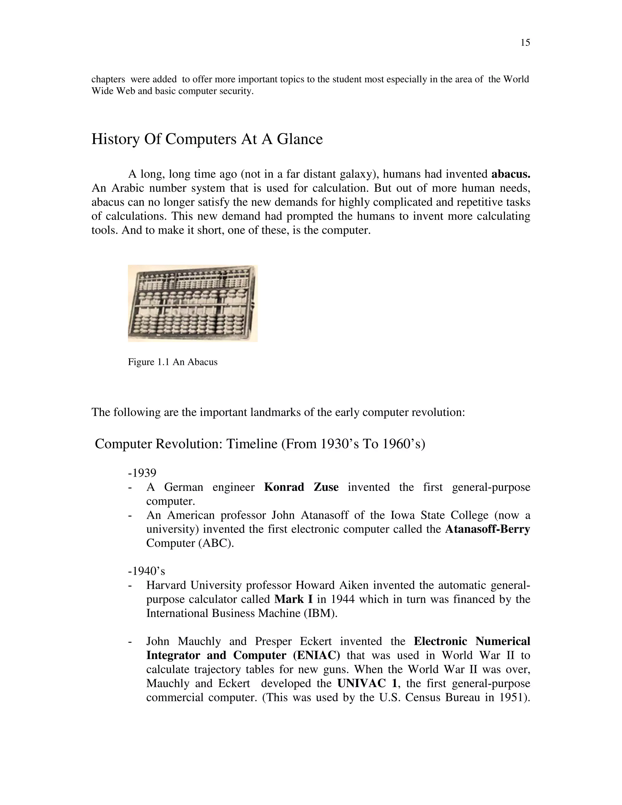 15
chapters were added to offer more important topics to the student most especially in the area of the World
Wide Web and basic computer security.
History Of Computers At A Glance
A long, long time ago (not in a far distant galaxy), humans had invented abacus.
An Arabic number system that is used for calculation. But out of more human needs,
abacus can no longer satisfy the new demands for highly complicated and repetitive tasks
of calculations. This new demand had prompted the humans to invent more calculating
tools. And to make it short, one of these, is the computer.
Figure 1.1 An Abacus
The following are the important landmarks of the early computer revolution:
Computer Revolution: Timeline (From 1930’s To 1960’s)
-1939
- A German engineer Konrad Zuse invented the first general-purpose
computer.
- An American professor John Atanasoff of the Iowa State College (now a
university) invented the first electronic computer called the Atanasoff-Berry
Computer (ABC).
-1940’s
- Harvard University professor Howard Aiken invented the automatic general-
purpose calculator called Mark I in 1944 which in turn was financed by the
International Business Machine (IBM).
- John Mauchly and Presper Eckert invented the Electronic Numerical
Integrator and Computer (ENIAC) that was used in World War II to
calculate trajectory tables for new guns. When the World War II was over,
Mauchly and Eckert developed the UNIVAC 1, the first general-purpose
commercial computer. (This was used by the U.S. Census Bureau in 1951).
 