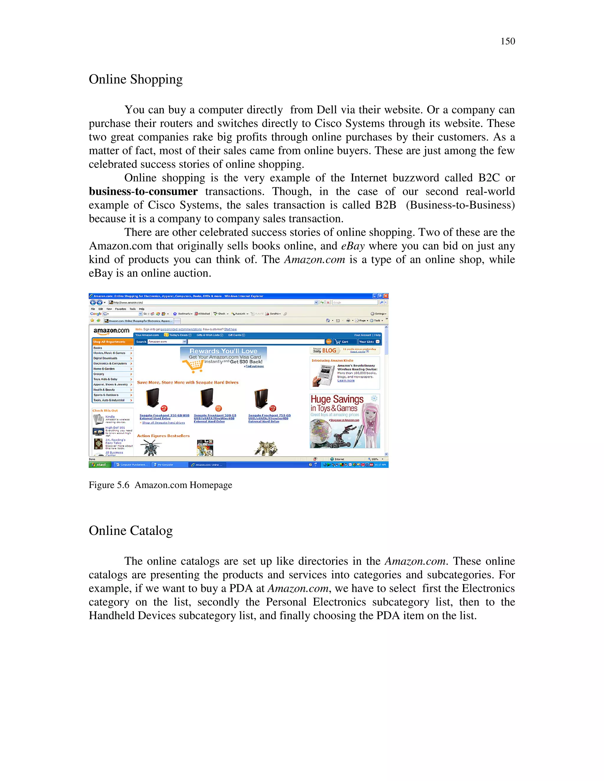 150
Online Shopping
You can buy a computer directly from Dell via their website. Or a company can
purchase their routers and switches directly to Cisco Systems through its website. These
two great companies rake big profits through online purchases by their customers. As a
matter of fact, most of their sales came from online buyers. These are just among the few
celebrated success stories of online shopping.
Online shopping is the very example of the Internet buzzword called B2C or
business-to-consumer transactions. Though, in the case of our second real-world
example of Cisco Systems, the sales transaction is called B2B (Business-to-Business)
because it is a company to company sales transaction.
There are other celebrated success stories of online shopping. Two of these are the
Amazon.com that originally sells books online, and eBay where you can bid on just any
kind of products you can think of. The Amazon.com is a type of an online shop, while
eBay is an online auction.
Figure 5.6 Amazon.com Homepage
Online Catalog
The online catalogs are set up like directories in the Amazon.com. These online
catalogs are presenting the products and services into categories and subcategories. For
example, if we want to buy a PDA at Amazon.com, we have to select first the Electronics
category on the list, secondly the Personal Electronics subcategory list, then to the
Handheld Devices subcategory list, and finally choosing the PDA item on the list.
 