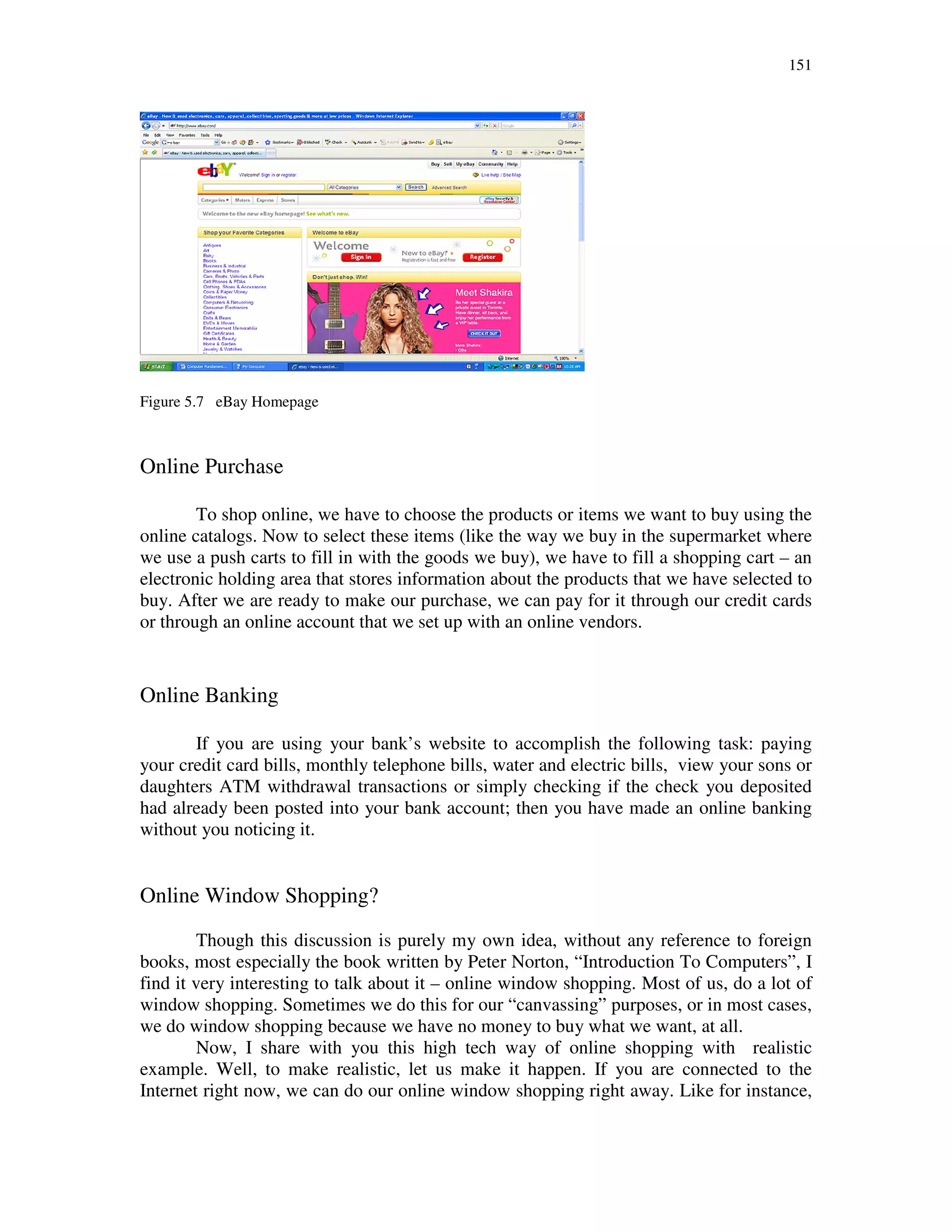 151
Figure 5.7 eBay Homepage
Online Purchase
To shop online, we have to choose the products or items we want to buy using the
online catalogs. Now to select these items (like the way we buy in the supermarket where
we use a push carts to fill in with the goods we buy), we have to fill a shopping cart – an
electronic holding area that stores information about the products that we have selected to
buy. After we are ready to make our purchase, we can pay for it through our credit cards
or through an online account that we set up with an online vendors.
Online Banking
If you are using your bank’s website to accomplish the following task: paying
your credit card bills, monthly telephone bills, water and electric bills, view your sons or
daughters ATM withdrawal transactions or simply checking if the check you deposited
had already been posted into your bank account; then you have made an online banking
without you noticing it.
Online Window Shopping?
Though this discussion is purely my own idea, without any reference to foreign
books, most especially the book written by Peter Norton, “Introduction To Computers”, I
find it very interesting to talk about it – online window shopping. Most of us, do a lot of
window shopping. Sometimes we do this for our “canvassing” purposes, or in most cases,
we do window shopping because we have no money to buy what we want, at all.
Now, I share with you this high tech way of online shopping with realistic
example. Well, to make realistic, let us make it happen. If you are connected to the
Internet right now, we can do our online window shopping right away. Like for instance,
 