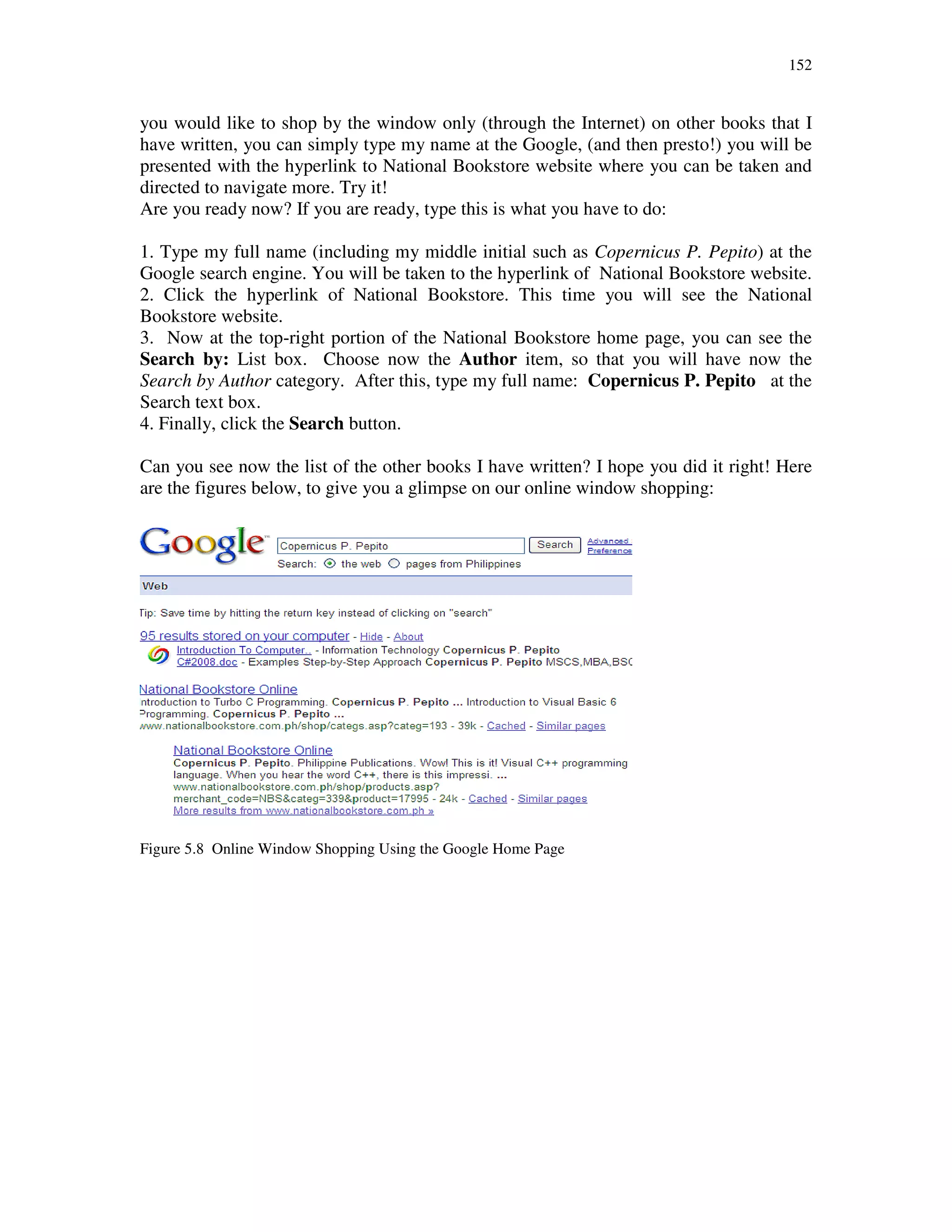 152
you would like to shop by the window only (through the Internet) on other books that I
have written, you can simply type my name at the Google, (and then presto!) you will be
presented with the hyperlink to National Bookstore website where you can be taken and
directed to navigate more. Try it!
Are you ready now? If you are ready, type this is what you have to do:
1. Type my full name (including my middle initial such as Copernicus P. Pepito) at the
Google search engine. You will be taken to the hyperlink of National Bookstore website.
2. Click the hyperlink of National Bookstore. This time you will see the National
Bookstore website.
3. Now at the top-right portion of the National Bookstore home page, you can see the
Search by: List box. Choose now the Author item, so that you will have now the
Search by Author category. After this, type my full name: Copernicus P. Pepito at the
Search text box.
4. Finally, click the Search button.
Can you see now the list of the other books I have written? I hope you did it right! Here
are the figures below, to give you a glimpse on our online window shopping:
Figure 5.8 Online Window Shopping Using the Google Home Page
 