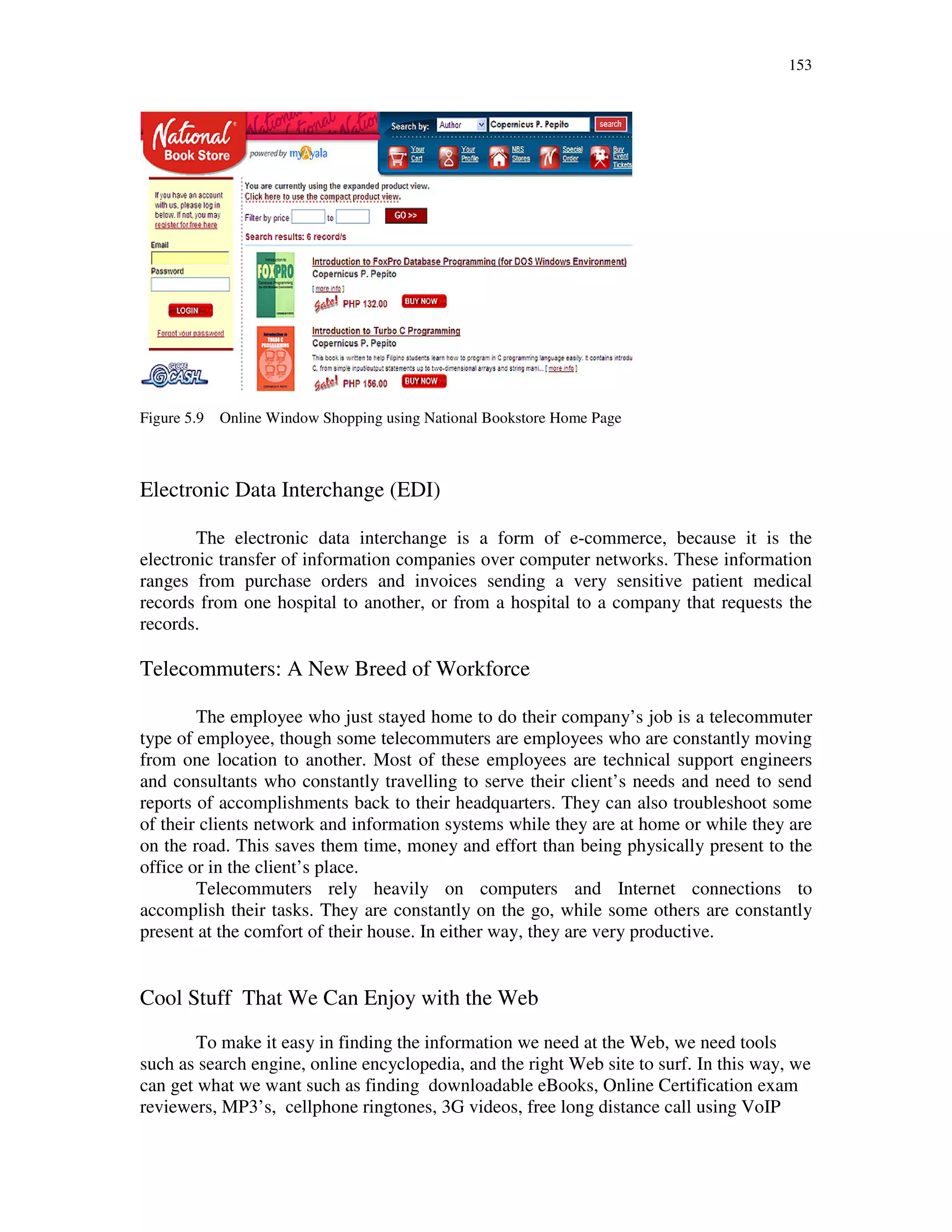 153
Figure 5.9 Online Window Shopping using National Bookstore Home Page
Electronic Data Interchange (EDI)
The electronic data interchange is a form of e-commerce, because it is the
electronic transfer of information companies over computer networks. These information
ranges from purchase orders and invoices sending a very sensitive patient medical
records from one hospital to another, or from a hospital to a company that requests the
records.
Telecommuters: A New Breed of Workforce
The employee who just stayed home to do their company’s job is a telecommuter
type of employee, though some telecommuters are employees who are constantly moving
from one location to another. Most of these employees are technical support engineers
and consultants who constantly travelling to serve their client’s needs and need to send
reports of accomplishments back to their headquarters. They can also troubleshoot some
of their clients network and information systems while they are at home or while they are
on the road. This saves them time, money and effort than being physically present to the
office or in the client’s place.
Telecommuters rely heavily on computers and Internet connections to
accomplish their tasks. They are constantly on the go, while some others are constantly
present at the comfort of their house. In either way, they are very productive.
Cool Stuff That We Can Enjoy with the Web
To make it easy in finding the information we need at the Web, we need tools
such as search engine, online encyclopedia, and the right Web site to surf. In this way, we
can get what we want such as finding downloadable eBooks, Online Certification exam
reviewers, MP3’s, cellphone ringtones, 3G videos, free long distance call using VoIP
 