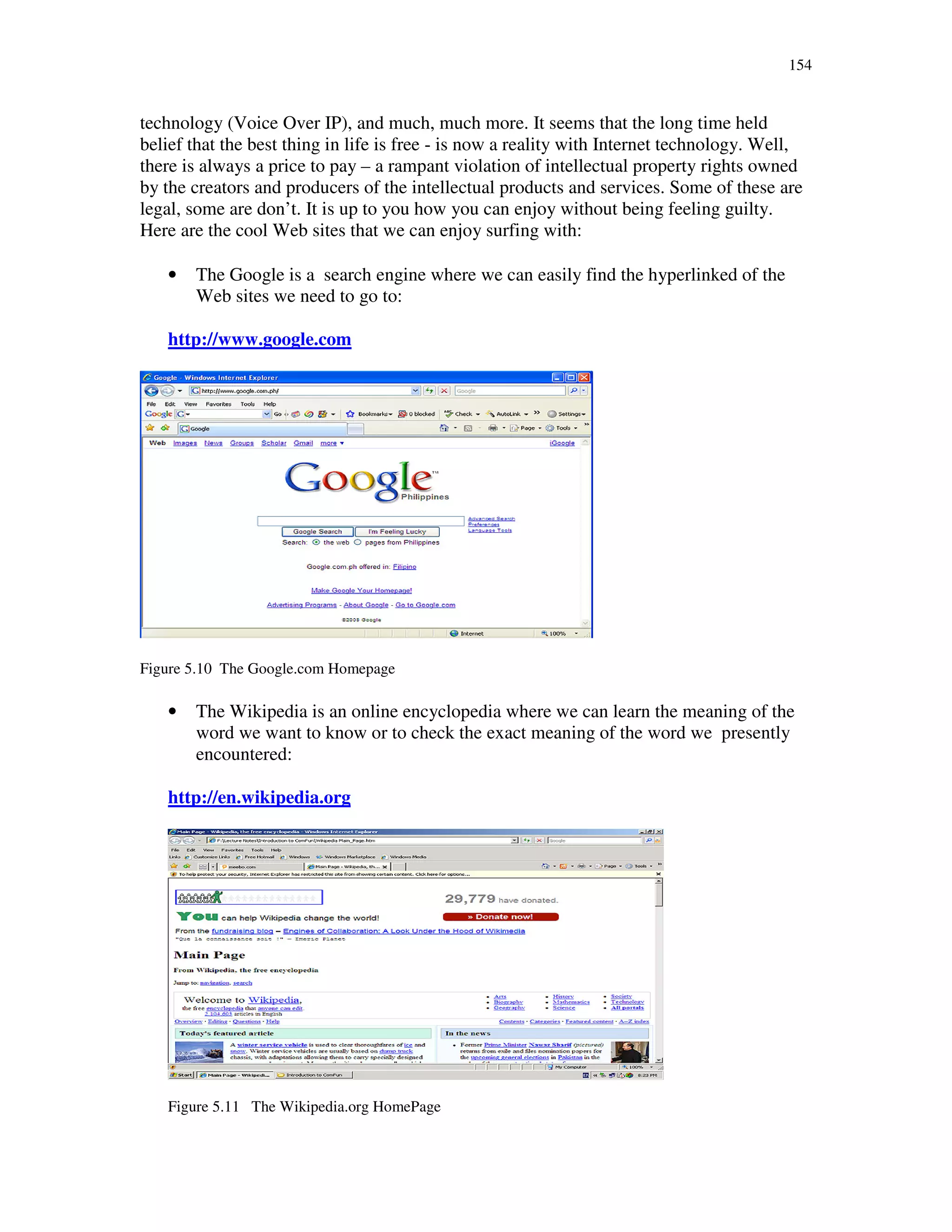 154
technology (Voice Over IP), and much, much more. It seems that the long time held
belief that the best thing in life is free - is now a reality with Internet technology. Well,
there is always a price to pay – a rampant violation of intellectual property rights owned
by the creators and producers of the intellectual products and services. Some of these are
legal, some are don’t. It is up to you how you can enjoy without being feeling guilty.
Here are the cool Web sites that we can enjoy surfing with:
• The Google is a search engine where we can easily find the hyperlinked of the
Web sites we need to go to:
http://www.google.com
Figure 5.10 The Google.com Homepage
• The Wikipedia is an online encyclopedia where we can learn the meaning of the
word we want to know or to check the exact meaning of the word we presently
encountered:
http://en.wikipedia.org
Figure 5.11 The Wikipedia.org HomePage
 