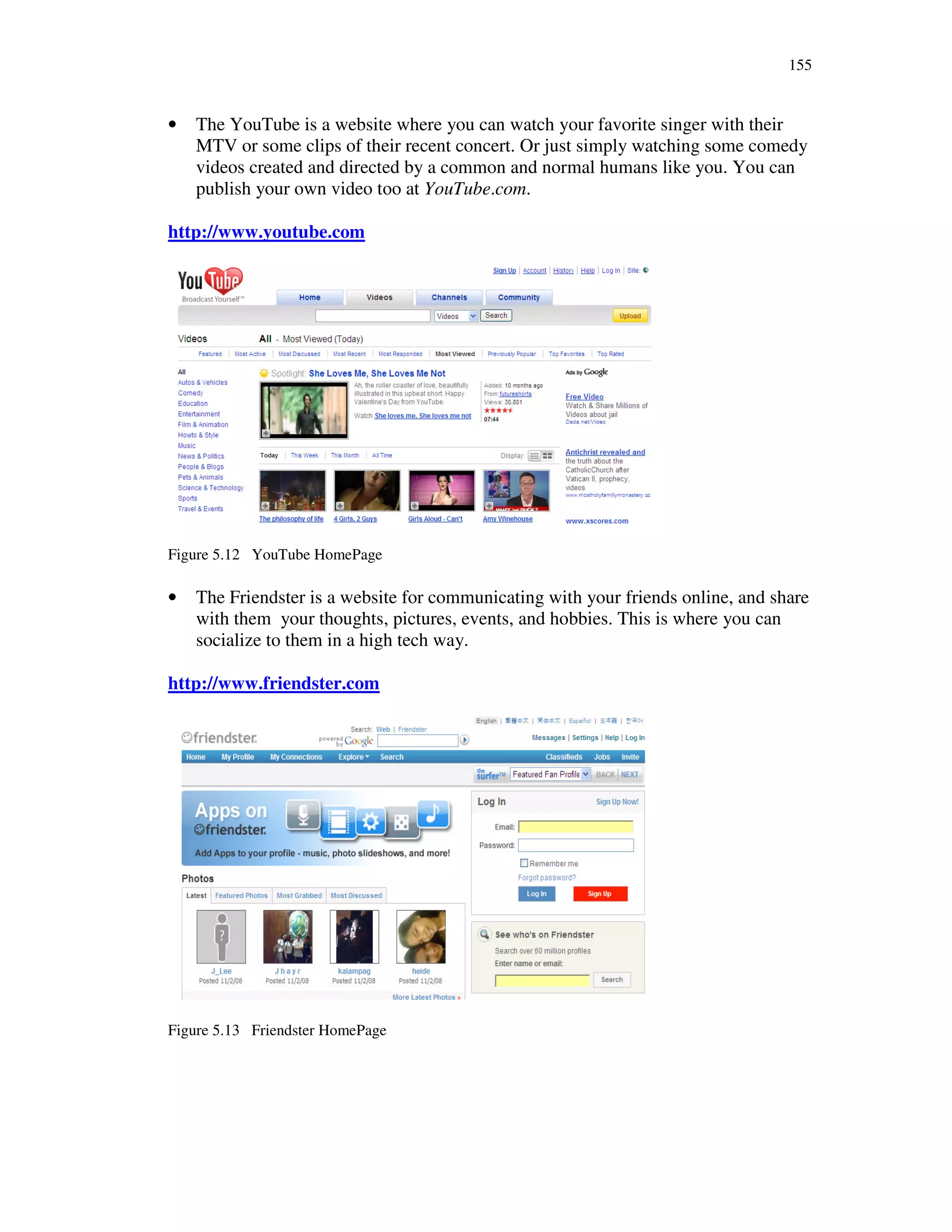 155
• The YouTube is a website where you can watch your favorite singer with their
MTV or some clips of their recent concert. Or just simply watching some comedy
videos created and directed by a common and normal humans like you. You can
publish your own video too at YouTube.com.
http://www.youtube.com
Figure 5.12 YouTube HomePage
• The Friendster is a website for communicating with your friends online, and share
with them your thoughts, pictures, events, and hobbies. This is where you can
socialize to them in a high tech way.
http://www.friendster.com
Figure 5.13 Friendster HomePage
 