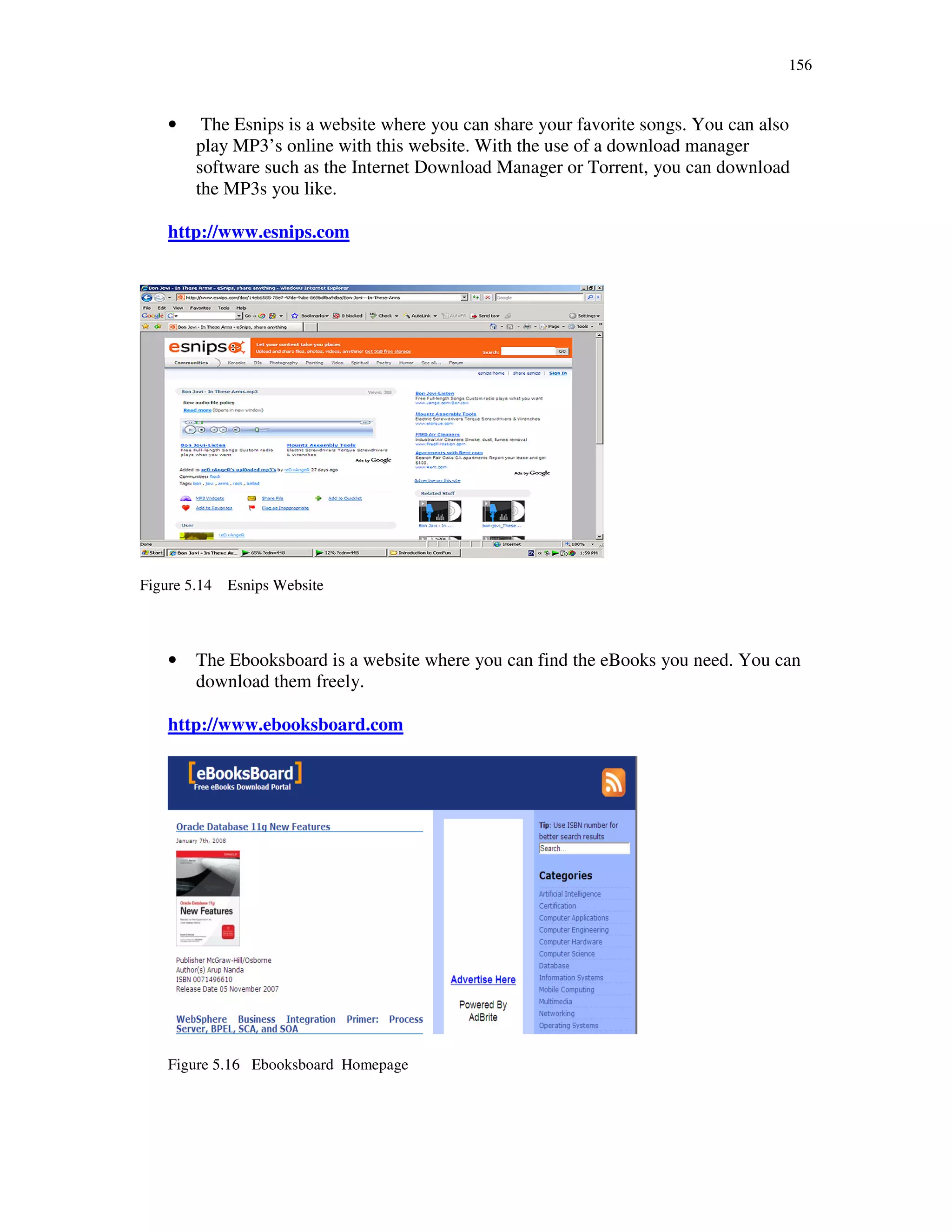 156
• The Esnips is a website where you can share your favorite songs. You can also
play MP3’s online with this website. With the use of a download manager
software such as the Internet Download Manager or Torrent, you can download
the MP3s you like.
http://www.esnips.com
Figure 5.14 Esnips Website
• The Ebooksboard is a website where you can find the eBooks you need. You can
download them freely.
http://www.ebooksboard.com
Figure 5.16 Ebooksboard Homepage
 