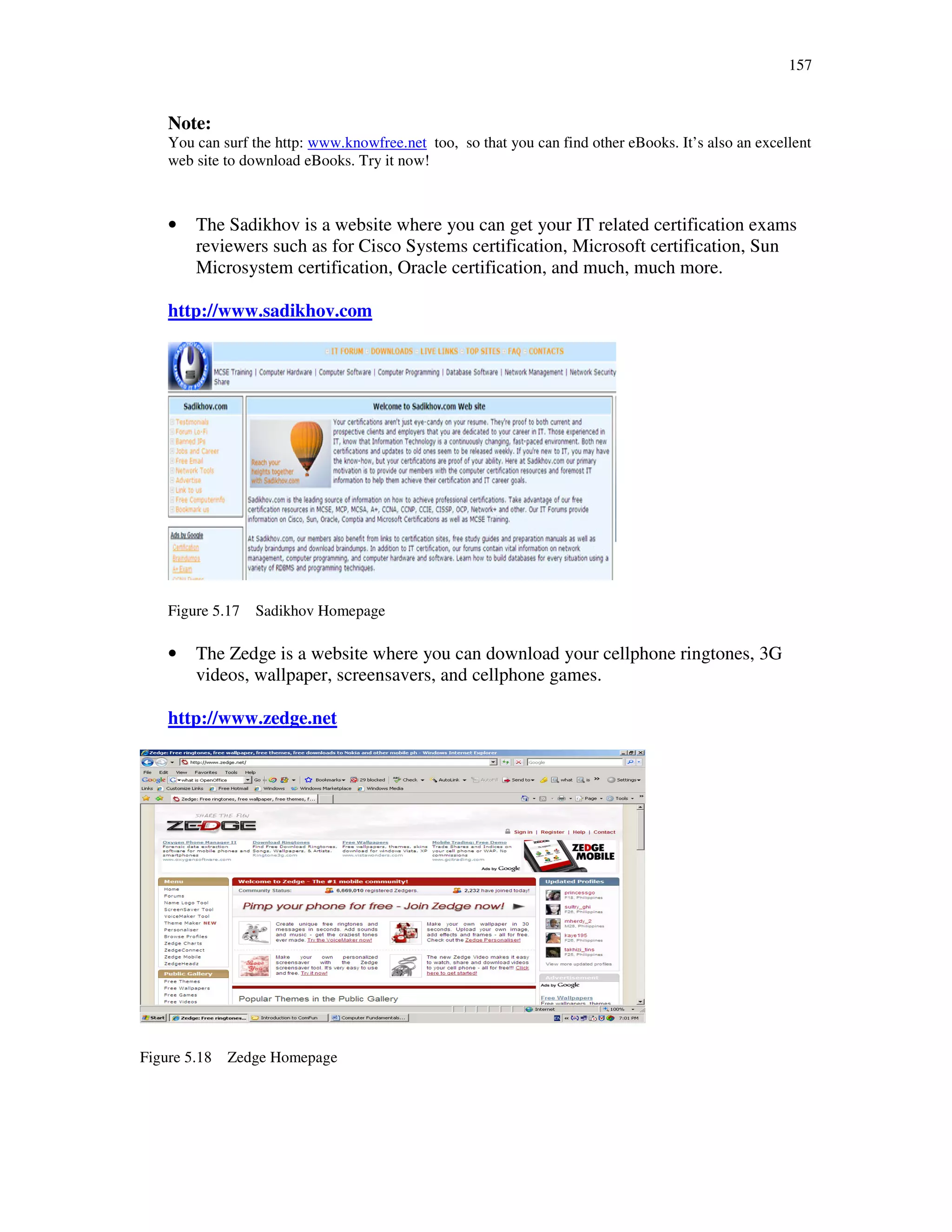 157
Note:
You can surf the http: www.knowfree.net too, so that you can find other eBooks. It’s also an excellent
web site to download eBooks. Try it now!
• The Sadikhov is a website where you can get your IT related certification exams
reviewers such as for Cisco Systems certification, Microsoft certification, Sun
Microsystem certification, Oracle certification, and much, much more.
http://www.sadikhov.com
Figure 5.17 Sadikhov Homepage
• The Zedge is a website where you can download your cellphone ringtones, 3G
videos, wallpaper, screensavers, and cellphone games.
http://www.zedge.net
Figure 5.18 Zedge Homepage
 