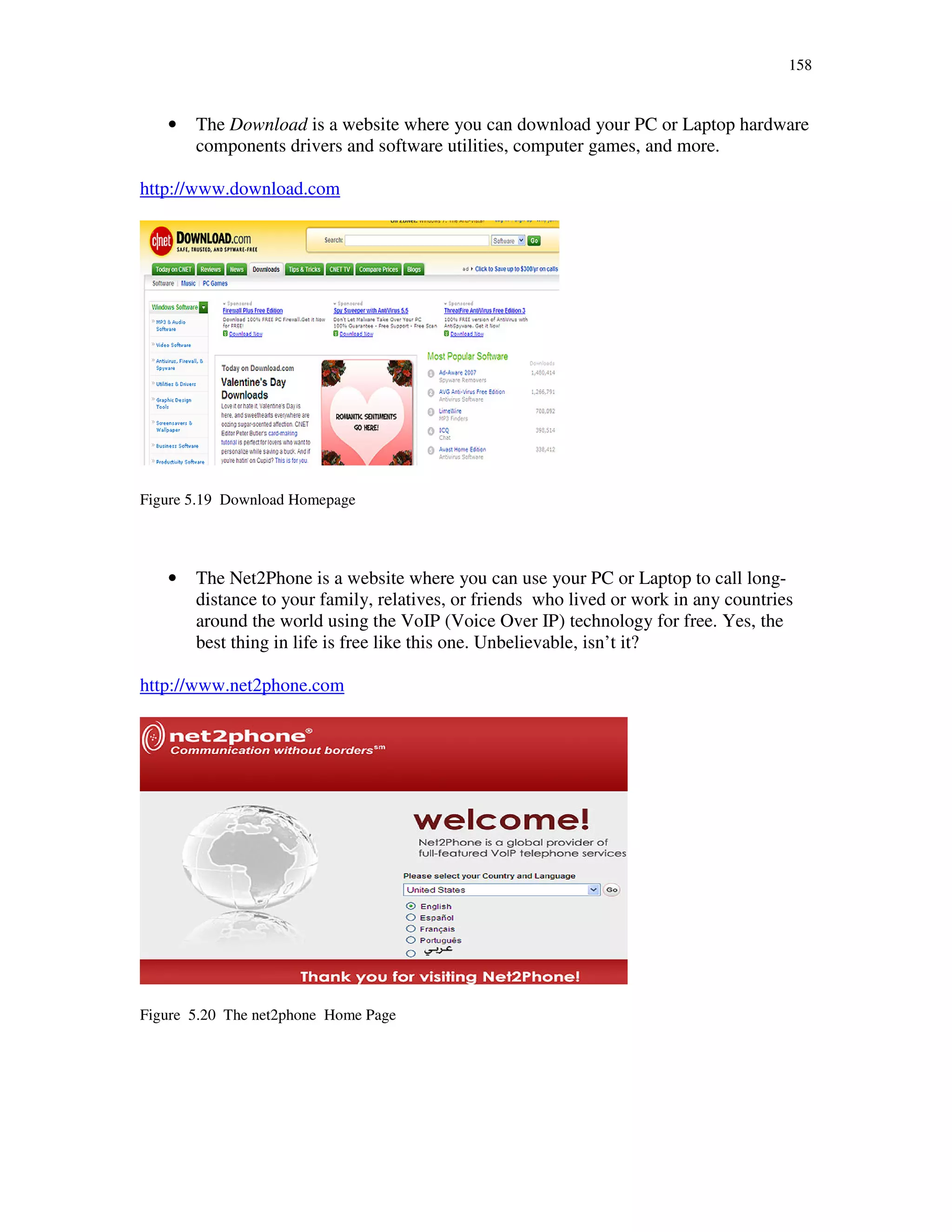158
• The Download is a website where you can download your PC or Laptop hardware
components drivers and software utilities, computer games, and more.
http://www.download.com
Figure 5.19 Download Homepage
• The Net2Phone is a website where you can use your PC or Laptop to call long-
distance to your family, relatives, or friends who lived or work in any countries
around the world using the VoIP (Voice Over IP) technology for free. Yes, the
best thing in life is free like this one. Unbelievable, isn’t it?
http://www.net2phone.com
Figure 5.20 The net2phone Home Page
 