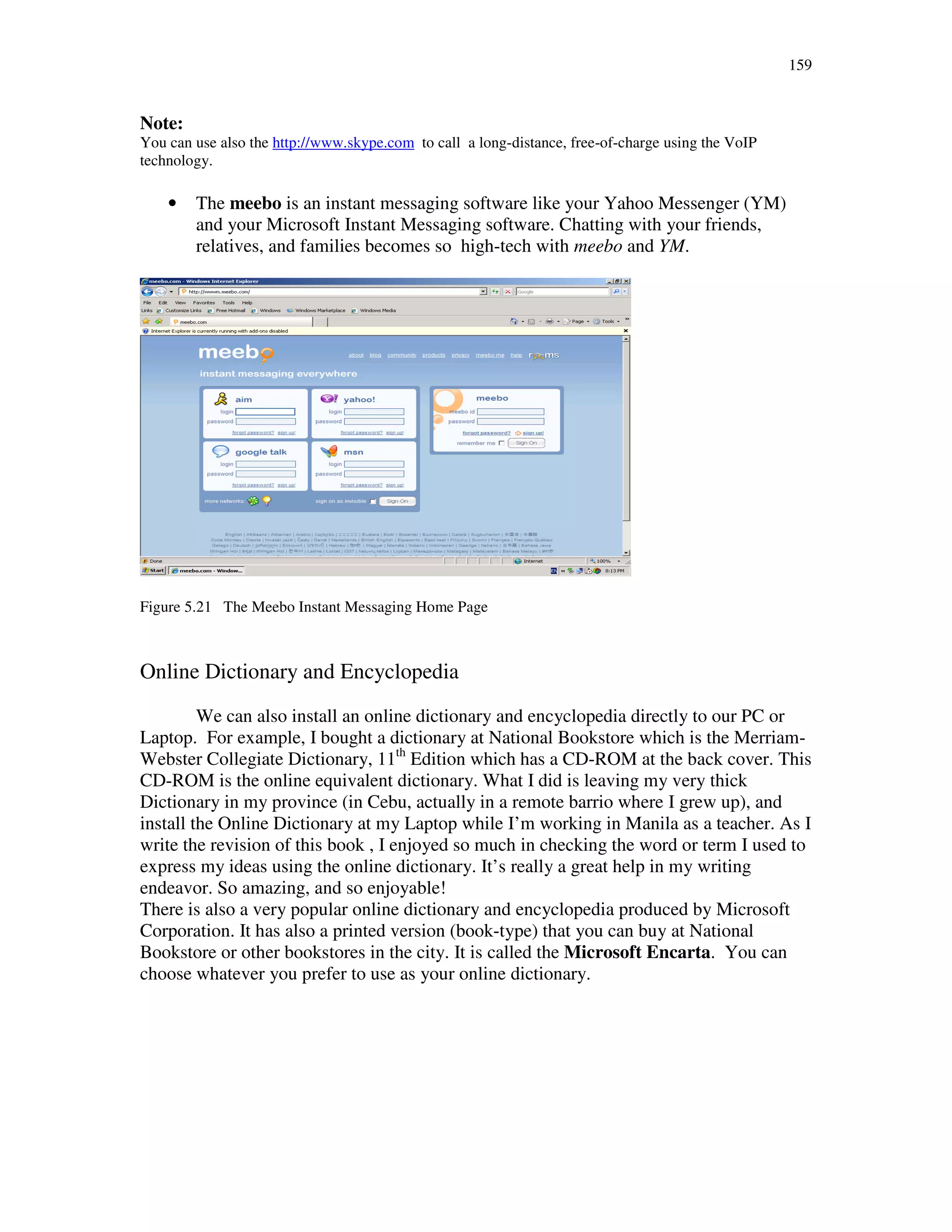 159
Note:
You can use also the http://www.skype.com to call a long-distance, free-of-charge using the VoIP
technology.
• The meebo is an instant messaging software like your Yahoo Messenger (YM)
and your Microsoft Instant Messaging software. Chatting with your friends,
relatives, and families becomes so high-tech with meebo and YM.
Figure 5.21 The Meebo Instant Messaging Home Page
Online Dictionary and Encyclopedia
We can also install an online dictionary and encyclopedia directly to our PC or
Laptop. For example, I bought a dictionary at National Bookstore which is the Merriam-
Webster Collegiate Dictionary, 11th
Edition which has a CD-ROM at the back cover. This
CD-ROM is the online equivalent dictionary. What I did is leaving my very thick
Dictionary in my province (in Cebu, actually in a remote barrio where I grew up), and
install the Online Dictionary at my Laptop while I’m working in Manila as a teacher. As I
write the revision of this book , I enjoyed so much in checking the word or term I used to
express my ideas using the online dictionary. It’s really a great help in my writing
endeavor. So amazing, and so enjoyable!
There is also a very popular online dictionary and encyclopedia produced by Microsoft
Corporation. It has also a printed version (book-type) that you can buy at National
Bookstore or other bookstores in the city. It is called the Microsoft Encarta. You can
choose whatever you prefer to use as your online dictionary.
 