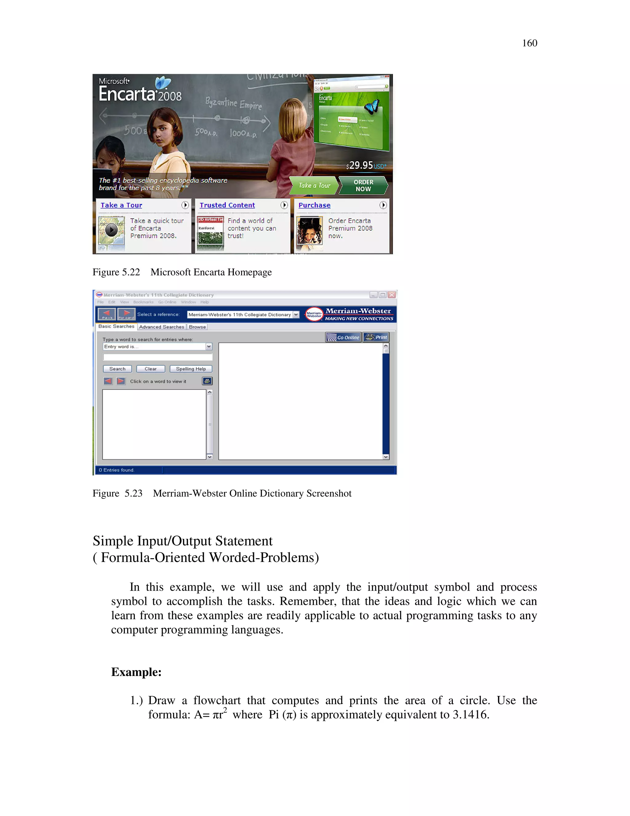 160
Figure 5.22 Microsoft Encarta Homepage
Figure 5.23 Merriam-Webster Online Dictionary Screenshot
Simple Input/Output Statement
( Formula-Oriented Worded-Problems)
In this example, we will use and apply the input/output symbol and process
symbol to accomplish the tasks. Remember, that the ideas and logic which we can
learn from these examples are readily applicable to actual programming tasks to any
computer programming languages.
Example:
1.) Draw a flowchart that computes and prints the area of a circle. Use the
formula: A= πr2
where Pi (π) is approximately equivalent to 3.1416.
 