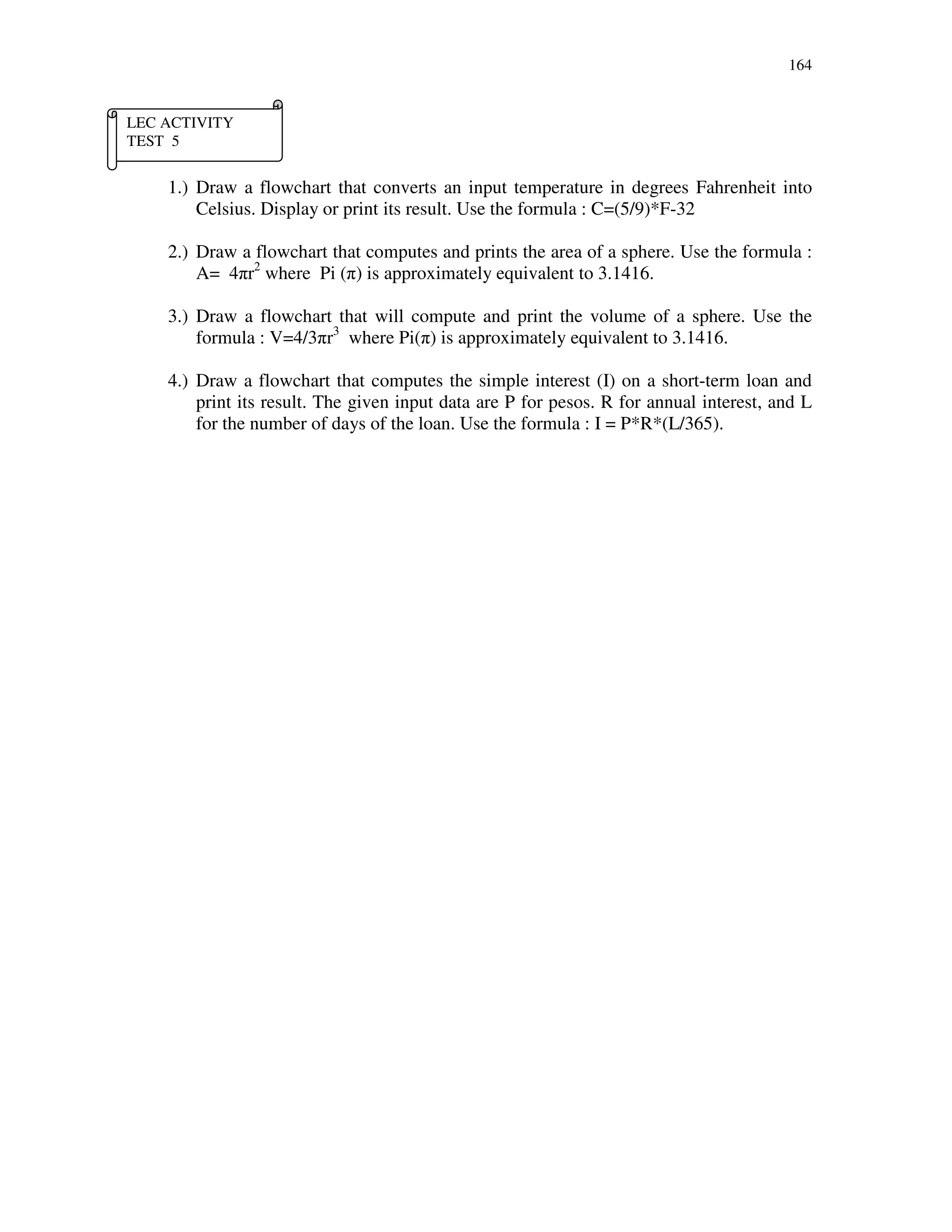 164
1.) Draw a flowchart that converts an input temperature in degrees Fahrenheit into
Celsius. Display or print its result. Use the formula : C=(5/9)*F-32
2.) Draw a flowchart that computes and prints the area of a sphere. Use the formula :
A= 4πr2
where Pi (π) is approximately equivalent to 3.1416.
3.) Draw a flowchart that will compute and print the volume of a sphere. Use the
formula : V=4/3πr3
where Pi(π) is approximately equivalent to 3.1416.
4.) Draw a flowchart that computes the simple interest (I) on a short-term loan and
print its result. The given input data are P for pesos. R for annual interest, and L
for the number of days of the loan. Use the formula : I = P*R*(L/365).
LEC ACTIVITY
TEST 5
 