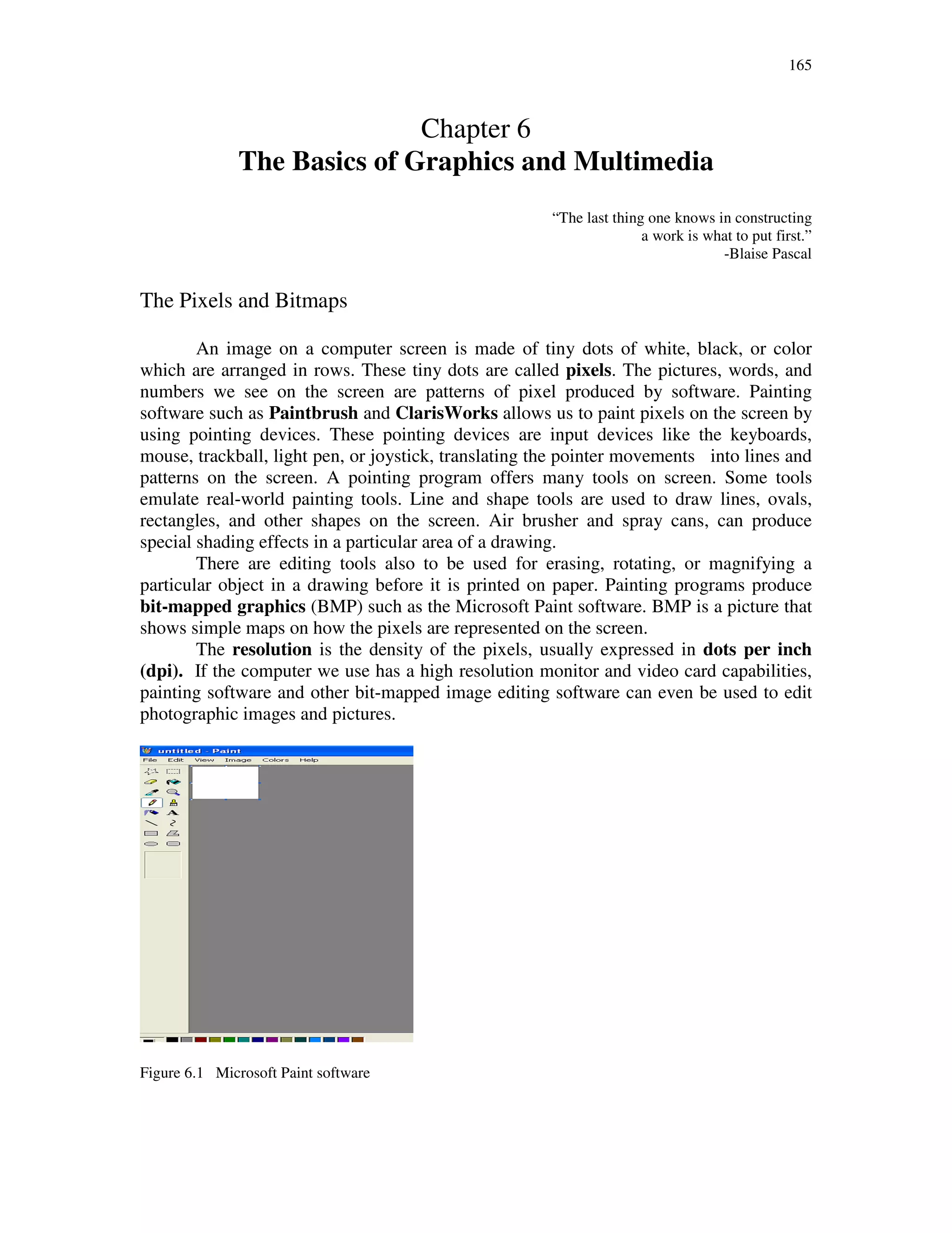 165
Chapter 6
The Basics of Graphics and Multimedia
“The last thing one knows in constructing
a work is what to put first.”
-Blaise Pascal
The Pixels and Bitmaps
An image on a computer screen is made of tiny dots of white, black, or color
which are arranged in rows. These tiny dots are called pixels. The pictures, words, and
numbers we see on the screen are patterns of pixel produced by software. Painting
software such as Paintbrush and ClarisWorks allows us to paint pixels on the screen by
using pointing devices. These pointing devices are input devices like the keyboards,
mouse, trackball, light pen, or joystick, translating the pointer movements into lines and
patterns on the screen. A pointing program offers many tools on screen. Some tools
emulate real-world painting tools. Line and shape tools are used to draw lines, ovals,
rectangles, and other shapes on the screen. Air brusher and spray cans, can produce
special shading effects in a particular area of a drawing.
There are editing tools also to be used for erasing, rotating, or magnifying a
particular object in a drawing before it is printed on paper. Painting programs produce
bit-mapped graphics (BMP) such as the Microsoft Paint software. BMP is a picture that
shows simple maps on how the pixels are represented on the screen.
The resolution is the density of the pixels, usually expressed in dots per inch
(dpi). If the computer we use has a high resolution monitor and video card capabilities,
painting software and other bit-mapped image editing software can even be used to edit
photographic images and pictures.
Figure 6.1 Microsoft Paint software
 