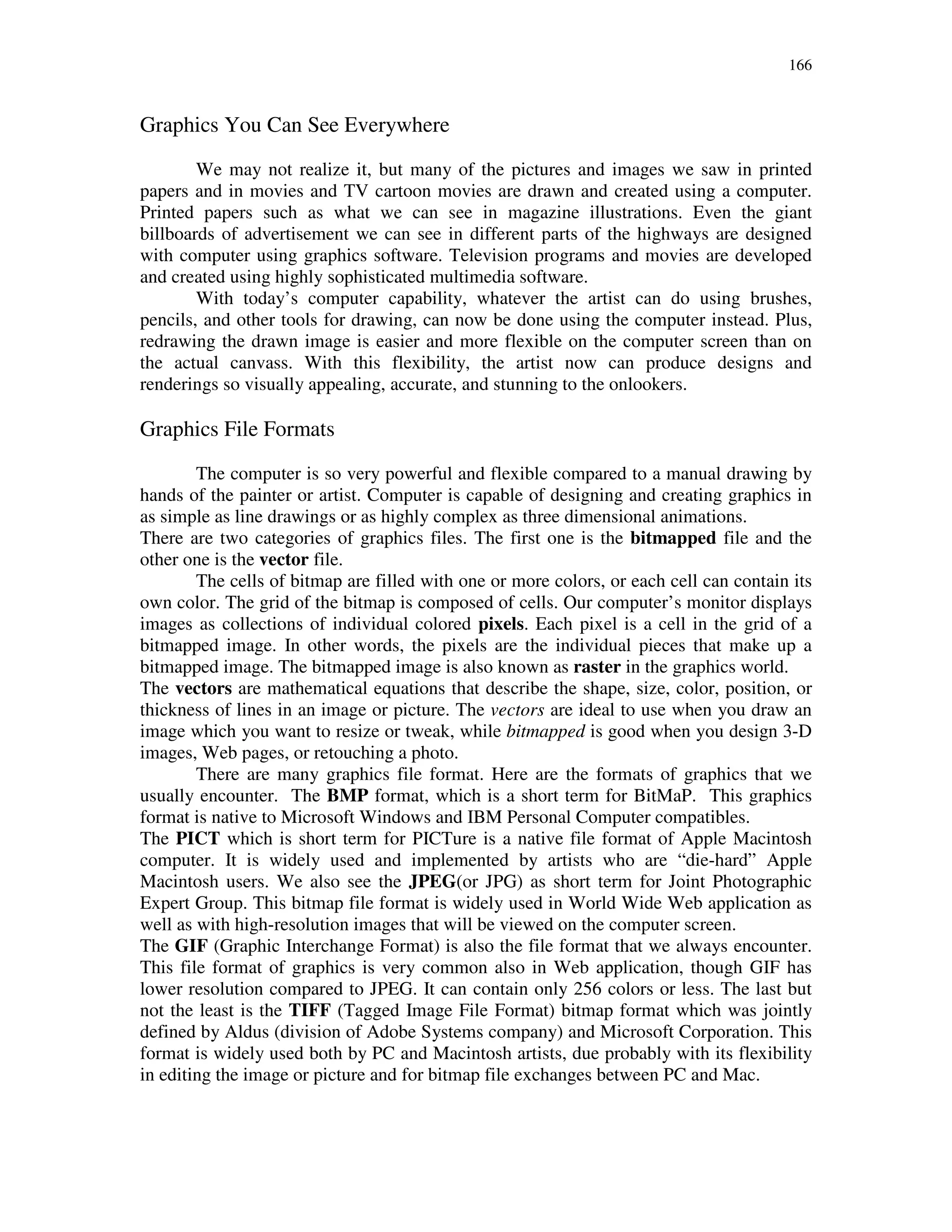166
Graphics You Can See Everywhere
We may not realize it, but many of the pictures and images we saw in printed
papers and in movies and TV cartoon movies are drawn and created using a computer.
Printed papers such as what we can see in magazine illustrations. Even the giant
billboards of advertisement we can see in different parts of the highways are designed
with computer using graphics software. Television programs and movies are developed
and created using highly sophisticated multimedia software.
With today’s computer capability, whatever the artist can do using brushes,
pencils, and other tools for drawing, can now be done using the computer instead. Plus,
redrawing the drawn image is easier and more flexible on the computer screen than on
the actual canvass. With this flexibility, the artist now can produce designs and
renderings so visually appealing, accurate, and stunning to the onlookers.
Graphics File Formats
The computer is so very powerful and flexible compared to a manual drawing by
hands of the painter or artist. Computer is capable of designing and creating graphics in
as simple as line drawings or as highly complex as three dimensional animations.
There are two categories of graphics files. The first one is the bitmapped file and the
other one is the vector file.
The cells of bitmap are filled with one or more colors, or each cell can contain its
own color. The grid of the bitmap is composed of cells. Our computer’s monitor displays
images as collections of individual colored pixels. Each pixel is a cell in the grid of a
bitmapped image. In other words, the pixels are the individual pieces that make up a
bitmapped image. The bitmapped image is also known as raster in the graphics world.
The vectors are mathematical equations that describe the shape, size, color, position, or
thickness of lines in an image or picture. The vectors are ideal to use when you draw an
image which you want to resize or tweak, while bitmapped is good when you design 3-D
images, Web pages, or retouching a photo.
There are many graphics file format. Here are the formats of graphics that we
usually encounter. The BMP format, which is a short term for BitMaP. This graphics
format is native to Microsoft Windows and IBM Personal Computer compatibles.
The PICT which is short term for PICTure is a native file format of Apple Macintosh
computer. It is widely used and implemented by artists who are “die-hard” Apple
Macintosh users. We also see the JPEG(or JPG) as short term for Joint Photographic
Expert Group. This bitmap file format is widely used in World Wide Web application as
well as with high-resolution images that will be viewed on the computer screen.
The GIF (Graphic Interchange Format) is also the file format that we always encounter.
This file format of graphics is very common also in Web application, though GIF has
lower resolution compared to JPEG. It can contain only 256 colors or less. The last but
not the least is the TIFF (Tagged Image File Format) bitmap format which was jointly
defined by Aldus (division of Adobe Systems company) and Microsoft Corporation. This
format is widely used both by PC and Macintosh artists, due probably with its flexibility
in editing the image or picture and for bitmap file exchanges between PC and Mac.
 