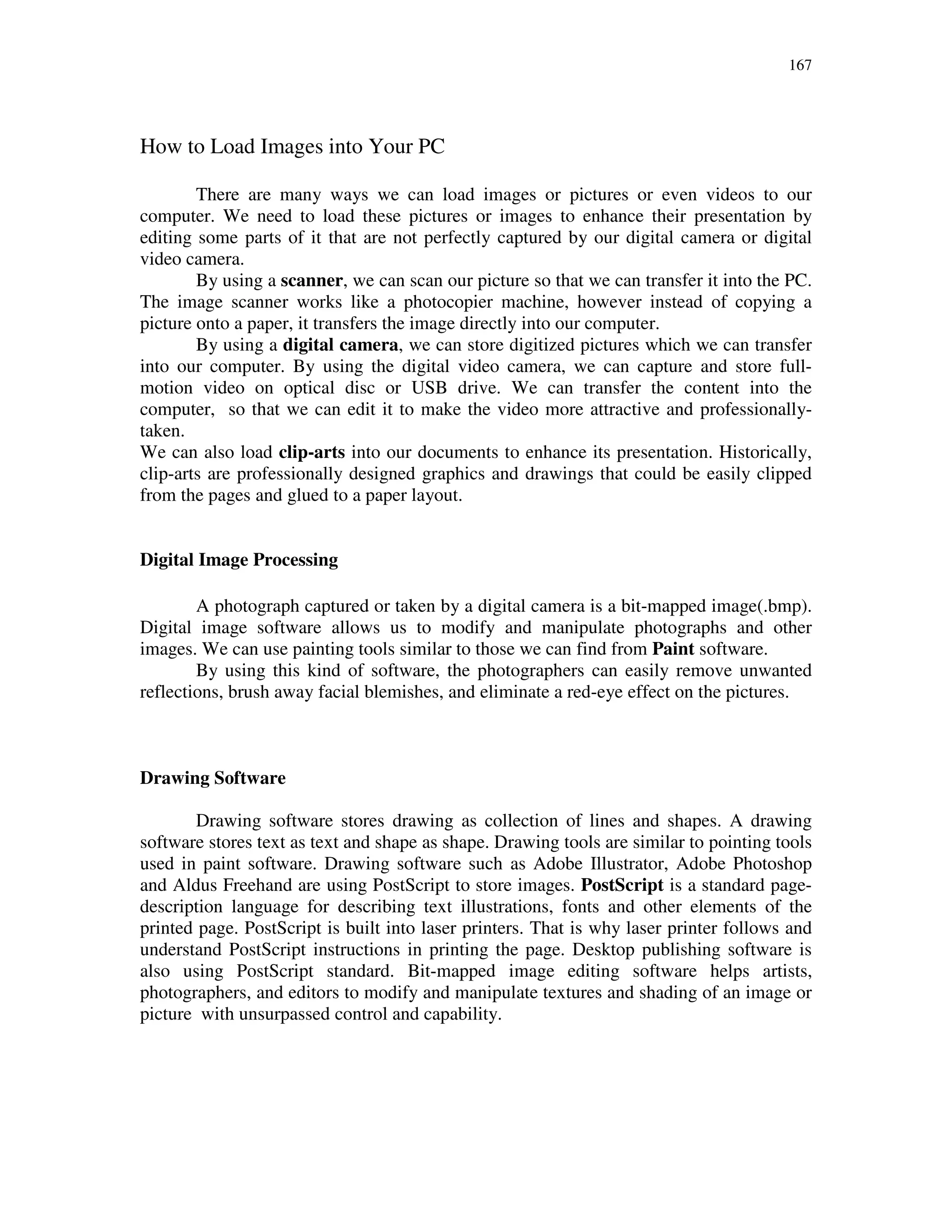 167
How to Load Images into Your PC
There are many ways we can load images or pictures or even videos to our
computer. We need to load these pictures or images to enhance their presentation by
editing some parts of it that are not perfectly captured by our digital camera or digital
video camera.
By using a scanner, we can scan our picture so that we can transfer it into the PC.
The image scanner works like a photocopier machine, however instead of copying a
picture onto a paper, it transfers the image directly into our computer.
By using a digital camera, we can store digitized pictures which we can transfer
into our computer. By using the digital video camera, we can capture and store full-
motion video on optical disc or USB drive. We can transfer the content into the
computer, so that we can edit it to make the video more attractive and professionally-
taken.
We can also load clip-arts into our documents to enhance its presentation. Historically,
clip-arts are professionally designed graphics and drawings that could be easily clipped
from the pages and glued to a paper layout.
Digital Image Processing
A photograph captured or taken by a digital camera is a bit-mapped image(.bmp).
Digital image software allows us to modify and manipulate photographs and other
images. We can use painting tools similar to those we can find from Paint software.
By using this kind of software, the photographers can easily remove unwanted
reflections, brush away facial blemishes, and eliminate a red-eye effect on the pictures.
Drawing Software
Drawing software stores drawing as collection of lines and shapes. A drawing
software stores text as text and shape as shape. Drawing tools are similar to pointing tools
used in paint software. Drawing software such as Adobe Illustrator, Adobe Photoshop
and Aldus Freehand are using PostScript to store images. PostScript is a standard page-
description language for describing text illustrations, fonts and other elements of the
printed page. PostScript is built into laser printers. That is why laser printer follows and
understand PostScript instructions in printing the page. Desktop publishing software is
also using PostScript standard. Bit-mapped image editing software helps artists,
photographers, and editors to modify and manipulate textures and shading of an image or
picture with unsurpassed control and capability.
 